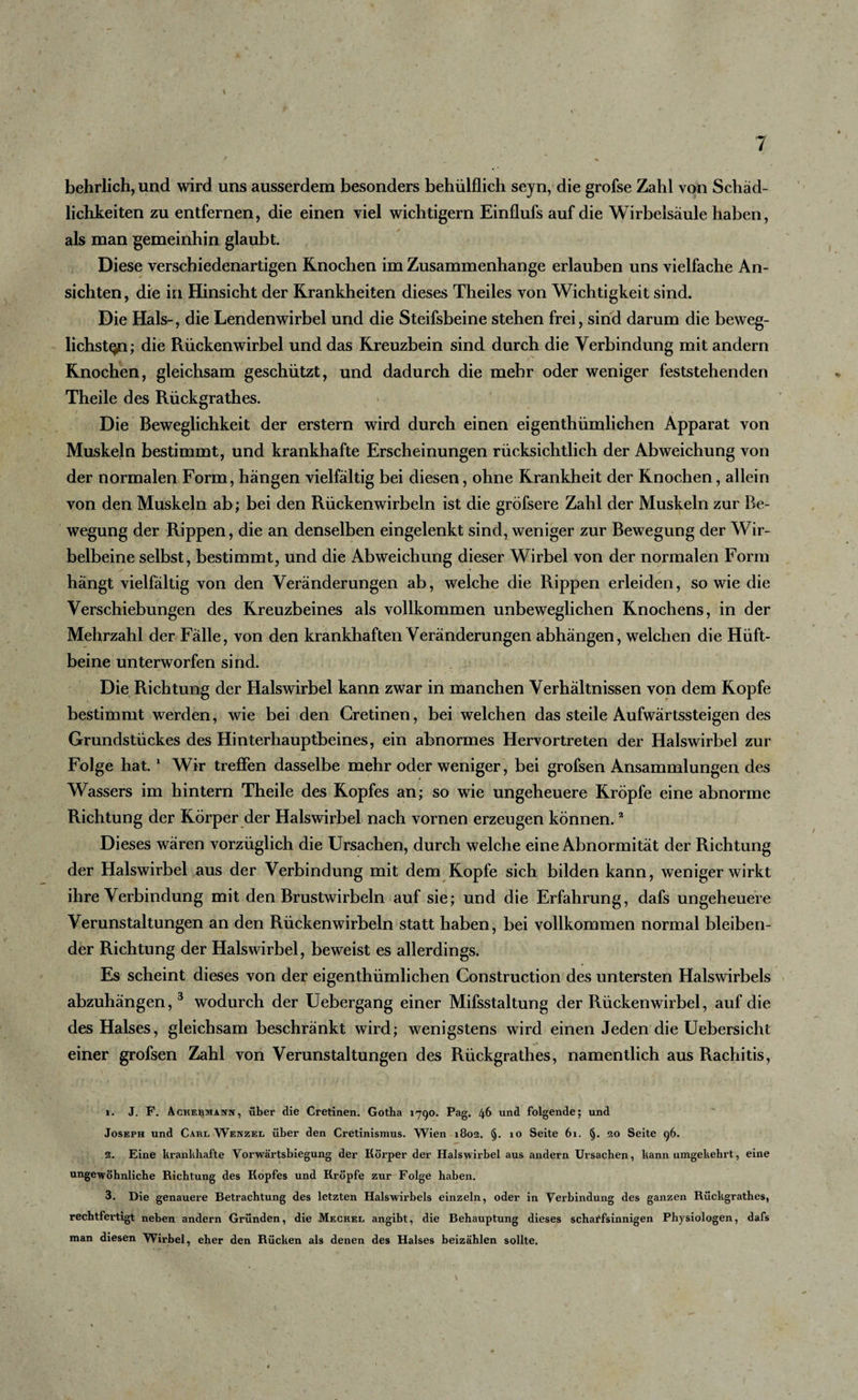 behrlich, und wird uns ausserdem besonders behülflich seyn, die grofse Zahl von Schäd¬ lichkeiten zu entfernen, die einen viel wichtigem Einflufs auf die Wirbelsäule haben, als man gemeinhin glaubt. Diese verschiedenartigen Knochen im Zusammenhänge erlauben uns vielfache An¬ sichten, die in Hinsicht der Krankheiten dieses Theiles von Wichtigkeit sind. Die Hals-, die Lendenwirbel und die Steifsbeine stehen frei, sind darum die beweg¬ lichsten; die Rückenwirbel und das Kreuzbein sind durch die Verbindung mit andern Knochen, gleichsam geschützt, und dadurch die mehr oder weniger feststehenden Theile des Rückgrathes. Die Beweglichkeit der erstem wird durch einen eigenthümlichen Apparat von Muskeln bestimmt, und krankhafte Erscheinungen rücksichtlich der Abweichung von der normalen Form, hängen vielfältig bei diesen, ohne Krankheit der Knochen, allein von den Muskeln ab; bei den Rückenwirbeln ist die gröfsere Zahl der Muskeln zur Be¬ wegung der Rippen, die an denselben eingelenkt sind, weniger zur Bewegung der Wir¬ belbeine selbst, bestimmt, und die Abweichung dieser Wirbel von der normalen Form hängt vielfältig von den Veränderungen ab, welche die Rippen erleiden, sowie die Verschiebungen des Kreuzbeines als vollkommen unbeweglichen Knochens, in der Mehrzahl der Fälle, von den krankhaften Veränderungen abhängen, welchen die Hüft¬ beine unterworfen sind. Die Richtung der Halswirbel kann zwar in manchen Verhältnissen von dem Kopfe bestimmt werden, wie bei den Gretinen, bei welchen das steile Aufwärtssteigen des Grundstückes des Hinterhauptbeines, ein abnormes Hervortreten der Halswirbel zur Folge hat.1 Wir treffen dasselbe mehr oder weniger, bei grofsen Ansammlungen des Wassers im hintern Theile des Kopfes an; so wie ungeheuere Kröpfe eine abnorme Richtung der Körper der Halswirbel nach vornen erzeugen können.2 Dieses wären vorzüglich die Ursachen, durch welche eine Abnormität der Richtung der Halswirbel aus der Verbindung mit dem Kopfe sich bilden kann, weniger wirkt ihre Verbindung mit den Brustwirbeln auf sie; und die Erfahrung, dafs ungeheuere Verunstaltungen an den Rückenwirbeln statt haben, bei vollkommen normal bleiben¬ der Richtung der Halswirbel, beweist es allerdings. Es scheint dieses von der eigenthümlichen Construction des untersten Halswirbels abzuhängen, 3 wodurch der Uebergang einer Mifsstaltung der Rückenwirbel, auf die des Halses, gleichsam beschränkt wird; wenigstens wird einen Jeden die Uebersicht einer grofsen Zahl von Verunstaltungen des Rückgrathes, namentlich aus Rachitis, 1. J. F. AcKEBiwAsnv, über die Cretinen. Gotha 1790. Pag. 46 und folgende; und Joseph und Cabl Wenzel über den Cretinismus. Wien 1802. §. 10 Seite 61. §. 20 Seite 96. 2. Eine krankhafte Vorwärtsbiegung der Körper der Halswirbel aus andern Ursachen, kann umgekehrt, eine ungewöhnliche Richtung des Kopfes und Kröpfe zur Folge haben. 3. Die genauere Betrachtung des letzten Halswirbels einzeln, oder in Verbindung des ganzen Rückgrathes, rechtfertigt neben andern Gründen, die Meckel angibt, die Behauptung dieses schaffsinnigen Physiologen, dafs man diesen Wirbel, eher den Rücken als denen des Halses beizählen sollte.