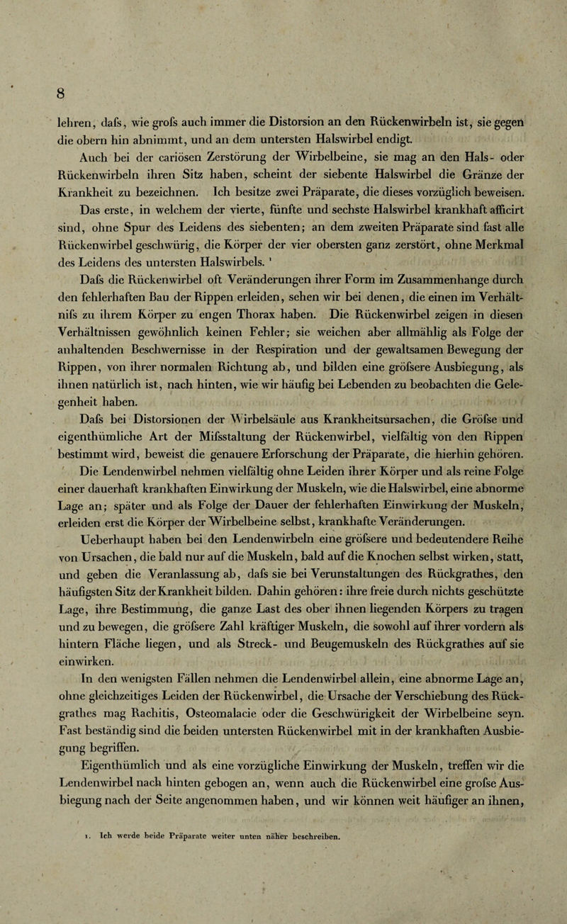 I 8 lehren, dafs, wie grofs auch immer die Distorsion an den Rückenwirbeln ist, sie gegen die obern hin abnimmt, und an dem untersten Halswirbel endigt. Auch bei der cariösen Zerstörung der Wirbelbeine, sie mag an den Hals- oder Rückenwirbeln ihren Sitz haben, scheint der siebente Halswirbel die Gränze der Krankheit zu bezeichnen. Ich besitze zwei Präparate, die dieses vorzüglich beweisen. Das erste, in welchem der vierte, fünfte und sechste Halswirbel krankhaft afficirt sind, ohne Spur des Leidens des siebenten; an dem zweiten Präparate sind fast alle Rückenwirbel geschwürig, die Körper der vier obersten ganz zerstört, ohne Merkmal des Leidens des untersten Halswirbels. 1 Dafs die Rückenwirbel oft Veränderungen ihrer Form im Zusammenhänge durch den fehlerhaften Bau der Rippen erleiden, sehen wir bei denen, die einen im Verhält¬ nis zu ihrem Körper zu engen Thorax haben. Die Rückenwirbel zeigen in diesen Verhältnissen gewöhnlich keinen Fehler; sie weichen aber allmählig als Folge der anhaltenden Beschwernisse in der Respiration und der gewaltsamen Bewegung der Rippen, von ihrer normalen Richtung ab, und bilden eine gröfsere Ausbiegung, als ihnen natürlich ist, nach hinten, wie wir häufig bei Lebenden zu beobachten die Gele¬ genheit haben. Dafs bei Distorsionen der Wirbelsäule aus Krankheitsursachen, die Gröfse und eigenthümliche Art der Mifsstaltung der Rückenwirbel, vielfältig von den Rippen bestimmt wird, beweist die genauere Erforschung der Präparate, die hierhin gehören. Die Lendenwirbel nehmen vielfältig ohne Leiden ihrer Körper und als reine Folge einer dauerhaft krankhaften Einwirkung der Muskeln, wie die Halswirbel, eine abnorme Lage an; später und als Folge der Dauer der fehlerhaften Einwirkung der Muskeln, erleiden erst die Körper der Wirbelbeine selbst, krankhafte Veränderungen. Ueberhaupt haben bei den Lendenwirbeln eine gröfsere und bedeutendere Reihe von Ursachen, die bald nur auf die Muskeln, bald auf die Knochen selbst wirken, statt, und geben die Veranlassung ab, dafs sie bei Verunstaltungen des Rückgrathes, den häufigsten Sitz der Krankheit bilden. Dahin gehören: ihre freie durch nichts geschützte Lage, ihre Bestimmung, die ganze Last des ober ihnen liegenden Körpers zu tragen und zu bewegen, die gröfsere Zahl kräftiger Muskeln, die sowohl auf ihrer vordem als hintern Fläche liegen, und als Streck- und Beugemuskeln des Rückgrathes auf sie einwirken. In den wenigsten Fallen nehmen die Lendenwirbel allein, eine abnorme Lage an, ohne gleichzeitiges Leiden der Rückenwirbel, die Ursache der Verschiebung des Rück¬ grathes mag Rachitis, Osteomalacie oder die Geschwürigkeit der Wirbelbeine seyn. Fast beständig sind die beiden untersten Rückenwirbel mit in der krankhaften Ausbie¬ gung begriffen. Eigenthümlich und als eine vorzügliche Einwirkung der Muskeln, treffen wir die Lendenwirbel nach hinten gebogen an, wenn auch die Rückenwirbel eine grofse Aus¬ biegung nach der Seite angenommen haben, und wir können weit häufiger an ihnen, i. Ich werde beide Präparate weiter unten näher beschreiben.