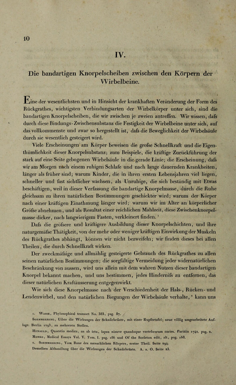 IV. Die bandartigen Knorpelscheiben zwischen den Körpern der Wirbelbeine. Eine der wesentlichsten und in Hinsicht der krankhaften Veränderung der Form des Rückgrathes, wichtigsten Verbindungsarten der Wirbelkörper unter sich, sind die bandartigen Knorpelscheiben, die wir zwischen je zweien antreffen. Wir wissen, dafs durch diese Bindungs-Zwischensubstanz die Festigkeit der Wirbelbeine unter sich, auf das vollkommenste und zwar so hergestellt ist, dafs die Beweglichkeit der Wirbelsäule durch sie wesentlich gesteigert wird. Viele Erscheinungen am Körper beweisen die grofse Schnellkraft und die Eigen- thümlichkeit dieser Knorpelsubstanz; zum Beispiele, die kräftige Zurückführung der stark auf eine Seite gebogenen Wirbelsäule in die gerade Linie; die Erscheinung, dafs wir am Morgen näch einem ruhigen Schlafe und nach lange dauernden Krankheiten, länger als früher sind; warum Kinder, die in ihren ersten Lebensjahren viel liegen, schneller und fast sichtlicher wachsen, als Unruhige, die sich beständig mit Etwas beschäftigen, weil in dieser Verfassung die bandartige Knorpelmasse, durch die Ruhe gleichsam zu ihren natürlichen Bestimmungen geschickter wird; warum der Körper nach einer kräftigen Einathmung länger wird; warum wir im Alter an körperlicher Gröfse abnehmen, und als Resultat einer reichlichen Mahlzeit, diese Zwischenknorpel¬ masse dicker, nach langwierigem Fasten, verkleinert finden. 1 Dafs die gröfsere und kräftigere Ausbildung dieser Knorpelschichten, und ihre naturgemäfse Thätigkeit, von der mehr oder weniger kräftigen Einwirkung der Muskeln des Rückgrathes abhängt, können wir nicht bezweifeln; wir finden dieses bei allen Theilen, die durch Schnellkraft wirken. Der zweckmäfsige und allmählig gesteigerte Gebrauch des Rückgrathes zu allen seinen natürlichen Bestimmungen; die sorgfältige Vermeidung jeder widernatürlichen Beschränkung von aussen, wird uns allein mit dem wahren Nutzen dieser bandartigen Knorpel bekannt machen, und uns bestimmen, jedes Hindernifs zu entfernen, das dieser natürlichen Kraftäusserung entgegenwirkt. Wie sich diese Knorpelmasse nach der Verschiedenheit der Hals-, Rücken-und Lendenwirbel, und den natürlichen Biegungen der Wirbelsäule verhalte,2 kann uns 1. Wasse, Phylosophical transact No. 383, pag. 87. Soemmerbing , Uiber die Wirkungen der Schnürbrüste, mit einer Kupfertafel; neue völlig umgearbeitete Auf¬ lage. Berlin 1793, an mehreren Stellen. Hunaurd, Quaestio medica, an ab ictu, lapsu nisuve quandoque vertebrarum caries. Parisiis 1742. pag. 2. Monro , Medical Essays Vol. V. Tom. I. pag. 186 und Of the Sceleton edit, alt, pag. 168. 2. Soemmerbing, Vom Baue des menschlichen Körpers, erster Theil. Seite 294. Desselben Abhandlung über die Wirkungen der Schnürbrüste. A. a. O. Seite 23.