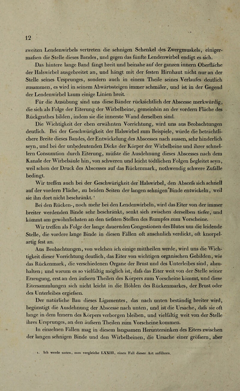 zweiten Lendenwirbels vertreten die sehnigen Schenkel des Zwergmuskels, einiger- mafsen die Stelle dieses Bandes, und gegen das fünfte Lendenwirbel endigt es sich. Das hintere lange Band fängt breit und beinahe auf der ganzen innern Oberfläche der Halswirbel ausgebreitet an, und hängt mit der festen Hirnhaut nicht nur an der Stelle seines Ursprunges, sondern auch in einem Theile seines Verlaufes deutlich zusammen, es wird in seinem Abwärtssteigen immer schmäler, und ist in der Gegend der Lendenwirbel kaum einige Linien breit. Für die Ausübung sind uns diese Bänder rücksichtlich der Abscesse merkwürdig, die sich als Folge der Eiterung der Wirbelbeine, gemeinhin an der vordem Fläche des Rückgrathes bilden, indem sie die innerste Wand derselben sind. Die Wichtigkeit der eben erwähnten Vorrichtung, wird uns aus Beobachtungen deutlich. Bei der Geschwürigkeit der Halswirbel zum Beispiele, würde die beträchtli¬ chere Breite dieses Bandes, der Entwickelung des Abscesses nach aussen, sehr hinderlich seyn, und bei der unbedeutenden Dicke der Körper der Wirbelbeine und ihrer schnel¬ lem Gonsumtion durch Eiterung, müfste die Ausdehnung dieses Abscesses nach dem Kanäle der Wirbelsäule hin, von schweren und leicht tödtlichen Folgen begleitet seyn, weil schon der Druck des Abscesses auf das Rückenmark, nothwendig schwere Zufälle bedingt. Wir treffen auch bei der Geschwürigkeit der Halswirbel, den Abscefs sich schnell auf der vordem Fläche, zu beiden Seiten der langen sehnigen/Binde entwickeln, weil sie ihn dort nicht beschränkt.1 Bei den Rücken-, noch mehr bei den Lendenwirbeln, wird das Eiter von der immer breiter werdenden Binde sehr beschränkt, senkt sich zwischen derselben tiefer, und kömmt am gewöhnlichsten an den tiefsten Stellen des Rumpfes zum Vorscheine. Wir treffen als Folge der lange dauernden Congestionen des Blutes um die leidende Stelle, die vordere lange Binde in diesen Fällen oft ansehnlich verdickt, oft knorpel¬ artig fest an. Aus Beobachtungen, von welchen ich einige mittheilen werde, wird uns die Wich¬ tigkeit dieser Vorrichtung deutlich, das Eiter von wichtigen organischen Gebilden, wie das Rückenmark, die verschiedenen Organe der Brust und des Unterleibes sind, abzu¬ halten; und warum es so vielfältig möglich ist, dafs das Eiter weit von der Stelle seiner Erzeugung, erst an den äufsern Theilen des Körpers zum Vorscheine kömmt, und diese Eitersammlungen sich nicht leicht in die Höhlen des Rückenmarkes, der Brust oder des Unterleibes ergiefsen. Der natürliche Bau dieses Ligamentes, das nach unten beständig breiter wird, begünstigt die Ausdehnung der Abscesse nach unten, und ist die Ursache, dafs sie oft lange in dem Innern des Körpers verborgen bleiben, und vielfältig weit von der Stelle ihres Ursprunges, an den äufsern Theilen zum Vorscheine kommen. In einzelnen Fällen mag in diesem langsamen Heruntersinken des Eiters zwischen der langen sehnigen Binde und den Wirbelbeinen, die Ursache einer gröfsern, aber i. Ich werde unten, man vergleiche LXXIII, einen Fall dieser Art anführen.