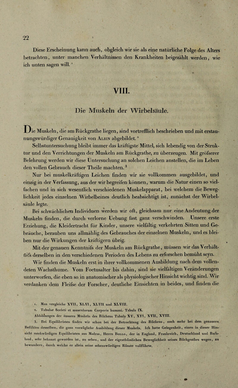 Diese Erscheinung kann auch, obgleich wir sie als eine natürliche Folge des Alters betrachten, unter manchen Verhältnissen den Krankheiten beigezählt werden, wie ich unten sagen will. 1 VIII. j _ , &gt; , j. $ t . m '■ \ 'S N Die Muskeln der Wirbelsäule. Die Muskeln, die am Rückgrathe liegen, sind vortrefflich beschrieben und mit erstau- nungswürdiger Genauigkeit von Albin abgebildet.2 Selbstuntersuchung bleibt immer das kräftigste Mittel, sich lebendig von der Struk¬ tur und den Verrichtungen der Muskeln am Rückgrathe, zu überzeugen. Mit gröfserer Belehrung werden wir diese Untersuchung an solchen Leichen anstellen, die im Leben den vollen Gebrauch dieser Theile machten. 3 Nur bei muskelkräftigen Leichen finden wir sie vollkommen ausgebildet, und einzig in der Verfassung, aus der wir begreifen können, warum die Natur einen so viel¬ fachen und in sich wesentlich verschiedenen Muskelapparat, bei welchem die Beweg¬ lichkeit jedes einzelnen Wirbelbeines deutlich beabsichtigt ist, zunächst der Wirbel¬ säule legte. Bei schwächlichen Individuen werden wir oft, gleichsam nur eine Andeutung der Muskeln finden, die durch verlorne Uehung fast ganz verschwinden. Unsere erste Erziehung, die Kleidertracht für Kinder, unsere vielfältig verkehrten Sitten und Ge¬ bräuche, berauben uns allmälilig des Gebrauches der einzelnen Muskeln, und es blei¬ ben nur die Wirkungen der kräftigem übrig. Mit der genauen Kenntnifs der Muskeln am Rückgrathe, müssen wir das Verbält- fiifs derselben in den verschiedenen Perioden des Lebens zu erforschen bemüht sejn. Wir finden die Muskeln erst in ihrer vollkommenen Ausbildung nach dem vollen¬ deten Wachsthume. Vom Foetusalter bis dahin, sind sie vielfältigen Veränderungen unterworfen, die eben so in anatomischer als physiologischer Hinsicht wichtig sind. Wir verdanken dem Fleifse der Forscher, deutliche Einsichten in beides, und finden die 1. Man vergleiche XVII, XLVI, XLVH und XLVIII. 2. Tabulae Sceleti et musculorum Corporis huraani. Tabula IX. Abbildungen der äussern Muskeln des Rückens Tabula XV, XVI, XVII,. XVIII, 3. Bei Equilibristen finden wir schon bei der Betrachtung des Rückens , noch mehr bei dem genauem Befühlen desselben, die ganz vorzügliche Ausbildung dieser Muskeln. Ich hatte Gelegenheit, einen in dieser Hin¬ sicht merkwürdigen Equilibristen aus Madras, Herrn Bollo, der in England, Frankreich, Deutschland und Rufs¬ land, sehr bekannt geworden ist, zu sehen, und der eigenthümlichen Beweglichkeit seines Riickgrathes wegen, zu bewundern, durch welche er allein seine sehenswürdigen Künste vollführte. &gt; / t