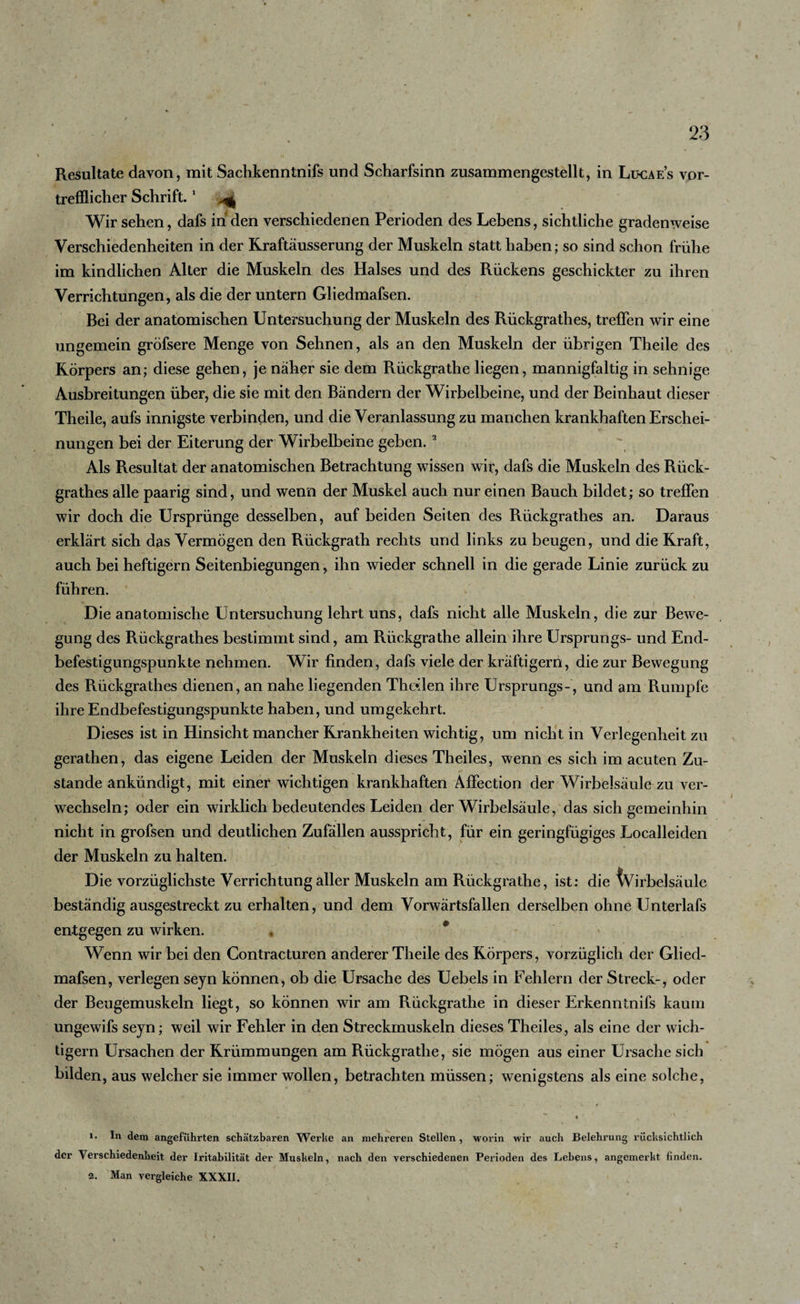 trefflicher Schrift.1 4 Wir sehen, dafs in den verschiedenen Perioden des Lebens, sichtliche gradenweise Verschiedenheiten in der Kraftäusserung der Muskeln statt haben; so sind schon frühe im kindlichen Alter die Muskeln des Halses und des Rückens geschickter zu ihren Verrichtungen, als die der untern Gliedmafsen. Bei der anatomischen Untersuchung der Muskeln des Rückgrathes, treffen wir eine ungemein gröfsere Menge von Sehnen, als an den Muskeln der übrigen Theile des Körpers an; diese gehen, je näher sie dem Rückgrathe liegen, mannigfaltig in sehnige Ausbreitungen über, die sie mit den Bändern der Wirbelbeine, und der Beinhaut dieser Theile, aufs innigste verbinden, und die Veranlassung zu manchen krankhaften Erschei¬ nungen bei der Eiterung der Wirbelbeine geben.2 Als Resultat der anatomischen Betrachtung wissen wir, dafs die Muskeln des Rück¬ grathes alle paarig sind, und wenn der Muskel auch nur einen Bauch bildet; so treffen wir doch die Ursprünge desselben, auf beiden Seiten des Rückgrathes an. Daraus erklärt sich das Vermögen den Rückgrath rechts und links zu beugen, und die Kraft, auch bei heftigem Seitenbiegungen, ihn wieder schnell in die gerade Linie zurück zu führen. Die anatomische Untersuchung lehrt uns, dafs nicht alle Muskeln, die zur Bewe¬ gung des Rückgrathes bestimmt sind, am Rückgrathe allein ihre Ursprungs- und End¬ befestigungspunkte nehmen. Wir finden, dafs viele der kräftigem, die zur Bewegung des Rückgrathes dienen, an nahe liegenden Theslen ihre Ursprungs-, und am Rumpfe ihre Endbefestigungspunkte haben, und umgekehrt. Dieses ist in Hinsicht mancher Krankheiten wichtig, um nicht in Verlegenheit zu gerathen, das eigene Leiden der Muskeln dieses Theiles, wenn es sich im acuten Zu¬ stande ankündigt, mit einer wichtigen krankhaften Affection der Wirbelsäule zu ver¬ wechseln; oder ein wirklich bedeutendes Leiden der Wirbelsäule, das sich gemeinhin nicht in grofsen und deutlichen Zufällen ausspricht, für ein geringfügiges Localleiden der Muskeln zu halten. Die vorzüglichste Verrichtung aller Muskeln am Rückgrathe, ist: die Wirbelsäule beständig ausgestreckt zu erhalten, und dem Vorwärtsfallen derselben ohne Unterlafs entgegen zu wirken. * 0 Wenn wir bei den Contracturen anderer Theile des Körpers, vorzüglich der Glied¬ mafsen, verlegen seyn können, ob die Ursache des Uebels in Fehlem der Streck-, oder der Beugemuskeln liegt, so können wir am Rückgrathe in dieser Erkenntnifs kaum ungewifs seyn; weil wir Fehler in den Streckmuskeln dieses Theiles, als eine der wich¬ tigem Ursachen der Krümmungen am Rückgrathe, sie mögen aus einer Lirsache sich bilden, aus welcher sie immer wollen, betrachten müssen; wenigstens als eine solche, - ~ i 1. In dem angeführten schätzbaren Werbe an mehreren Stellen , worin wir auch Belehrung rücksichtlich der Verschiedenheit der Iritabilität der Muskeln, nach den verschiedenen Perioden des Lebens, angemerkt finden. 2. Man vergleiche XXXII.