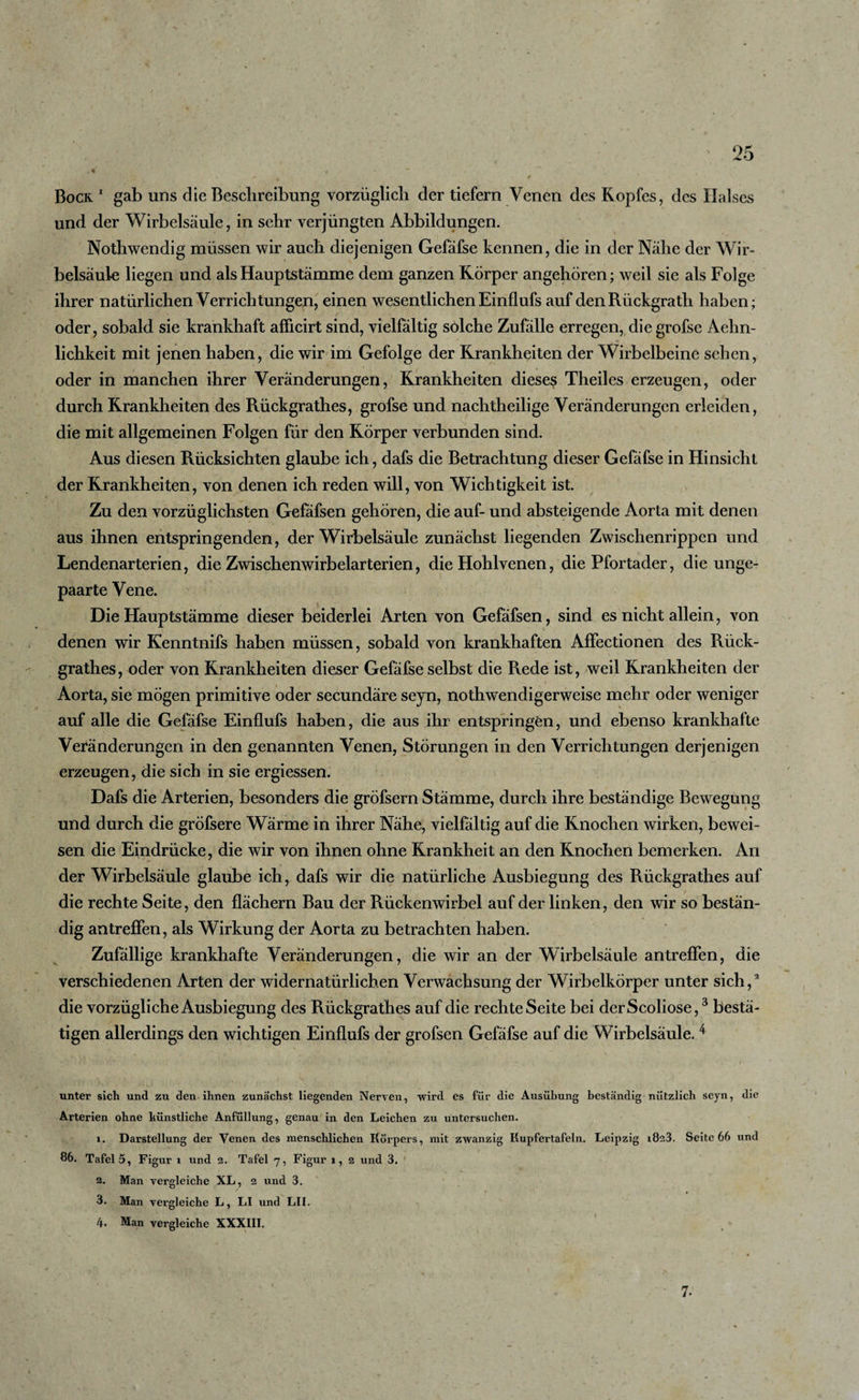 Bock 1 gab uns die Beschreibung vorzüglich der tiefem Venen des Kopfes, des Halses und der Wirbelsäule, in sehr verjüngten Abbildungen. Nothwendig müssen wir auch diejenigen Gefäfse kennen, die in der Nähe der Wir¬ belsäule liegen und als Hauptstämme dem ganzen Körper angehören; weil sie als Folge ihrer natürlichen Verrichtungen, einen wesentlichen Einflufs auf denRückgrath haben; oder, sobald sie krankhaft afheirt sind, vielfältig solche Zufälle erregen, die grofse Aehn- lichkeit mit jenen haben, die wir im Gefolge der Krankheiten der Wirbelbeine sehen, oder in manchen ihrer Veränderungen, Krankheiten diesem Theiles erzeugen, oder durch Krankheiten des Rückgrathes, grofse und nachtheilige Veränderungen erleiden, die mit allgemeinen Folgen für den Körper verbunden sind. Aus diesen Rücksichten glaube ich, dafs die Betrachtung dieser Gefäfse in Hinsicht der Krankheiten, von denen ich reden will, von Wichtigkeit ist. Zu den vorzüglichsten Gefafsen gehören, die auf- und absteigende Aorta mit denen aus ihnen entspringenden, der Wirbelsäule zunächst liegenden Zwischenrippen und Lendenarterien, die Zwischenwirbelarterien, die Hohlvenen, die Pfortader, die unge- paarte Vene. Die Hauptstämme dieser beiderlei Arten von Gefäfsen, sind es nicht allein, von denen wir Kenntnifs haben müssen, sobald von krankhaften AfFectionen des Rück¬ grathes, oder von Krankheiten dieser Gefäfse selbst die Rede ist, weil Krankheiten der Aorta, sie mögen primitive oder secundäre seyn, notbwendigerweise mehr oder weniger auf alle die Gefäfse Einflufs haben, die aus ihr entspringen, und ebenso krankhafte Veränderungen in den genannten Venen, Störungen in den Verrichtungen derjenigen erzeugen, die sich in sie ergiessen. Dafs die Arterien, besonders die gröfsern Stämme, durch ihre beständige Bewegung und durch die gröfsere Wärme in ihrer Nähe, vielfältig auf die Knochen wirken, bewei¬ sen die Eindrücke, die wir von ihnen ohne Krankheit an den Knochen bemerken. An der Wirbelsäule glaube ich, dafs wir die natürliche Ausbiegung des Rückgrathes auf die rechte Seite, den flächern Bau der Rückenwirbel auf der linken, den wir so bestän¬ dig antreffen, als Wirkung der Aorta zu betrachten haben. Zufällige krankhafte Veränderungen, die wir an der Wirbelsäule antreffen, die verschiedenen Arten der widernatürlichen Verwachsung der Wirbelkörper unter sich,2 die vorzügliche Ausbiegung des Rückgrathes auf die rechte Seite bei derScoliose,3 bestä¬ tigen allerdings den wichtigen Einflufs der grofsen Gefäfse auf die Wirbelsäule.4 unter sich und zu den ihnen zunächst liegenden Nerven, wird es für die Ausübung beständig nützlich seyn, die Arterien ohne künstliche Anfüllung, genau in den Leichen zu untersuchen. 1. Darstellung der Venen des menschlichen Körpers, mit zwanzig Kupfertafeln. Leipzig i8a3. Seite 66 und 86. Tafel 5, Figur i und 2. Tafel 7, Figur 1, 2 und 3. 2. Man vergleiche XL, 2 und 3. 3. Man vergleiche L, LI und LII. 4. Man vergleiche XXXIII. 7.