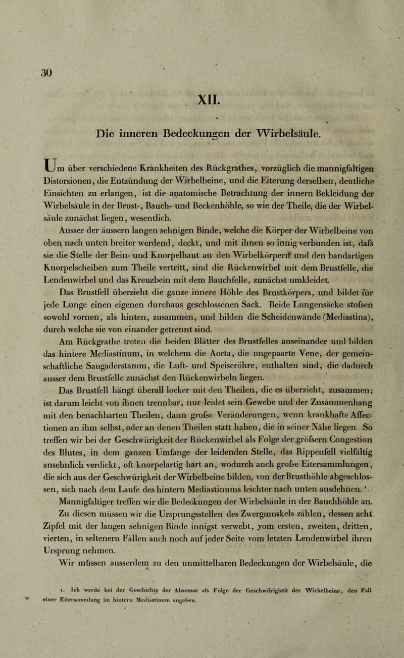 XII. ♦ Die inneren Bedeckungen der Wirbelsäule. U m über verschiedene Krankheiten des Rückgrathes, vorzüglich die mannigfaltigen Distorsionen, die Entzündung der Wirbelbeine, und die Eiterung derselben, deutliche Einsichten zu erlangen, ist die anatomische Betrachtung der innern Bekleidung der Wirbelsäule in der Brust-, Bauch- und Beckenhöhle, so wie der Theile, die der Wirbel¬ säule zunächst liegen, wesentlich. Ausser der äussern langen sehnigen Binde, welche die Körper der Wirbelbeine von oben nach unten breiter werdend, deckt, und mit ihnen so innig verbunden ist, dafs sie die Stelle der Bein- und Knorpelhaut an den Wirbelkörperrf und den bandartigen Knorpelscheiben zum Theile vertritt, sind die Rückenwirbel mit dem Brustfelle, die Lendenwirbel und das Kreuzbein mit dem Bauchfelle, zunächst umkleidet. Das Brustfell überzieht die ganze innere Höhle des Brustkörpers, und bildet für jede Lunge einen eigenen durchaus geschlossenen Sack. Beide Lungensäcke stofsen sowohl vornen, als hinten, zusammen, und bilden die Scheidenwände (Mediastina), durch welche sie von einander getrennt sind. Am Rückgrathe treten die beiden Blätter des Brustfelles auseinander und bilden das hintere Mediastinum, in welchem die Aorta, die ungepaarte Vene, der gemein¬ schaftliche Saugaderstamm, die Luft- und Speiseröhre, enthalten sind, die dadurch ausser dem Brustfelle zunächst den Rückenwirbeln liegen. Das Brustfell hängt überall locker mit den Theilen, die es überzieht, zusammen; ist darum leicht von ihnen trennbar, nur leidet sein Gewebe und der Zusammenhang mit den benachbarten Theilen, dann grofse Veränderungen, wenn krankhafte Affec- tionen an ihm selbst, oder an denen Theilen statt haben, die in seiner Nähe liegen. So treffen wir bei der Geschwürigkeit der Rückenwirbel als Folge der .gröfsern Gongestion des Blutes, in dem ganzen Umfange der leidenden Stelle, das Rippenfell vielfältig ansehnlich verdickt, oft knorpelartig hart an, wodurch auch grofse Eitersammlungen, die sich aus der Geschwürigkeit der Wirbelbeine bilden, von der Brusthöhle abgeschlos¬ sen, sich nach dem Laufe des hintern Mediastinums leichter nach unten ausdehnen. 1 Mannigfaltiger treffen wir die Bedeckungen der Wirbelsäule in der Bauchhöhle an. Zu diesen müssen wir die Ursprungsstellen des Zwergmuskels zählen, dessen acht Zipfel mit der langen sehnigen Binde innigst verwebt, yom ersten, zweiten, dritten, vierten, in seltenem Fällen auch noch auf jeder Seite vom letzten Lendenwirbel ihren Ursprung nehmen. Wir müssen ausserdem zu den unmittelbaren Bedeckungen der Wirbelsäule, die « * i. Ich werde bei der Geschichte der Abscesse als Folge der Geschwürigkeit der Wirbelbeine, den Fall einer Eitersammlung im hintern Mediastinum angeben. I
