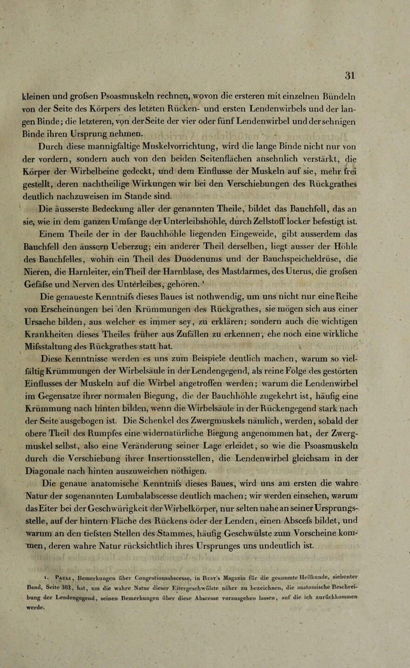 kleinen und grofsen Psoasmuskeln rechnen, wovon die ersteren mit einzelnen Bündeln von der Seite des Körpers des letzten Rücken- und ersten Lendenwirbels und der lan¬ gen Binde; die letzteren, von der Seite der vier oder fünf Lendenwirbel und der sehnigen Binde ihren Ursprung nehmen. Durch diese mannigfaltige Muskelvorrichtung, wird die lange Binde nicht nur von der vordem, sondern auch von den beiden Seitenflächen ansehnlich verstärkt, die Körper der Wirbelbeine gedeckt, und dem Einflüsse der Muskeln auf sie, mehr frei gestellt, deren nachtheilige Wirkungen wir bei den Verschiebungen des Riickgrathes deutlich nachzuweisen im Stande sind. Die äusserste Bedeckung aller der genannten Theile, bildet das Bauchfell, das an sie, wie in dem ganzen Umfange der Unterleibshöhle, durch ZellstofFlocker befestigt ist. Einem Theile der in der Bauchhöhle liegenden Eingeweide, gibt ausserdem das Bauchfell den äussern Ueberzug; ein anderer Theil derselben, liegt ausser der Höhle des Bauchfelles, wohin ein Theil des Duodenums und der Bauchspeicheldrüse, die Nieren, die Harnleiter, ein Theil der Harnblase, des Mastdarmes, des Uterus, die grofsen Gefäfse und Nerven des Unterleibes, gehören.1 Die genaueste Kenntnifs dieses Baues ist nothwendig, um uns nicht nur eine Reihe von Erscheinungen bei den Krümmungen des Riickgrathes, sie mögen sich aus einer Ursache bilden, aus welcher es immer sey, zu erklären; sondern auch die wichtigen «% k Krankheiten dieses Theiles früher aus Zufällen zu erkennen, ehe noch eine wirkliche i Mifsstaltung des Rückgrathes statt hat. Diese Kenntnisse werden es uns zum Beispiele deutlich machen, warum so viel¬ fältig Krümmungen der Wirbelsäule in der Lendengegend, als reine Folge des gestörten Einflusses der Muskeln auf die Wirbel angetroffen werden; warum die Lendenwirbel im Gegensätze ihrer normalen Biegung, die der Bauchhöhle zugekehrt ist, häufig eine Krümmung nach hinten bilden, wenn die Wirbelsäule in der Rückengegend stark nach der Seite ausgebogen ist. Die Schenkel des Zwergmuskels nämlich, werden, sobald der i obere Theil des Rumpfes eine widernatürliche Biegung angenommen hat, der Zwerg¬ muskel selbst, also eine Veränderung seiner Lage erleidet, so wie die Psoasmuskeln durch die Verschiebung ihrer Insertionsstellen, die Lendenwirbel gleichsam in der Diagonale nach hinten auszuweichen nöthigen. Die genaue anatomische Kenntnifs dieses Baues, wird uns am ersten die wahre Natur der sogenannten Lumbalabscesse deutlich machen; wir werden einsehen, warum das Eiter bei derGeschwürigkeit der Wirbelkörper, nur selten nahe an seiner Ursprungs¬ stelle, auf der hintern Fläche des Rückens oder der Lenden, einen Abscefs bildet, und warum an den tiefsten Stellen des Stammes, häufig Geschwülste zum Vorscheine kom¬ men, deren wahre Natur rücksichtlich ihres Ursprunges uns undeutlich ist. i. Pauli, Bemerkungen über Congestionsabscesse, in Rust’s Magazin für die gesammte Heilkunde, siebenter Band, Seite 383, hat, um die wahre Natur dieser Eitergeschwülste näher zu bezeichnen, die anatomische Beschrei¬ bung der Lendengegend, seinen Bemerkungen über diese Abscesse vorausgehen lassen, auf die ich zurückkommen werde.