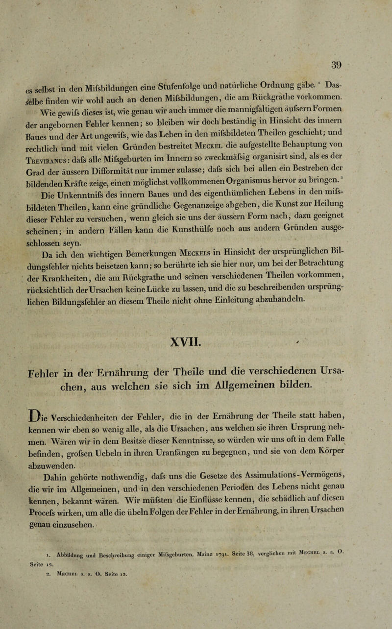 1 39 t \ t ' p / cs selbst in den Mifsbildungen eine Stufenfolge und natürliche Ordnung gäbe. Das¬ selbe finden wir wohl auch an denen Mifsbildungen, die am Rückgrathe Vorkommen. Wie gewifs dieses ist, wie genau wir auch immer die mannigfaltigen äufsern formen der angebornen Fehler kennen; so bleiben wir doch beständig in Hinsicht des mnern Baues und der Art ungewifs, wie das Leben in den mifsbildeten Theilen geschieht; und rechtlich und mit vielen Gründen bestreitet Meckel die aufgestellte Behauptung von Treviranus : dafs alle Mifsgeburten im Innern so zweckmafsig orgamsirt sind, als es der Grad der äussern DifFormität nur immer zulasse; dafs sich bei allen ein Bestreben der bildenden Kräfte zeige, einen möglichst vollkommenen Organismus hervor zu bringen.1 2 Die Unkenntnifs des innern Baues und des eigenthümlichen Lebens in den mifs¬ bildeten Theilen, kann eine gründliche Gegenanzeige abgeben, die Kunst zur Heilung dieser Fehler zu versuchen, wenn gleich sie uns der äussern Form nach, dazu geeignet scheinen; in andern Fällen kann die Kunsthülfe noch aus andern Gründen ausge¬ schlossen sejn. Da ich den wichtigen Bemerkungen Meckels in Hinsicht der ursprünglichen Bil¬ dungsfehler nichts beisetzen kann; so berührte ich sie hier nur, um bei der Betrachtung der Krankheiten, die am Rückgrathe und seinen verschiedenen Theilen Vorkommen, rücksichtlich der Ursachen keine Lücke zu lassen, und die zu beschreibenden ursprüng¬ lichen Bildungsfehler an diesem Theile nicht ohne Einleitung abzuhandeln. XVII. f ' ' ... ‘ u / Fehler in der Ernährung der Theile und die verschiedenen Ursa¬ chen, aus welchen sie sich im Allgemeinen bilden. Die Verschiedenheiten der Fehler, die in der Ernährung der Theile statt haben, kennen wir eben so wenig alle, als die Ursachen, aus welchen sie ihren Ursprung neh¬ men. Wären wir in dem Besitze dieser Kenntnisse, so würden wir uns oft in dem Falle befinden, grofsen Uebeln in ihren Uranfängen zu begegnen, und sie von dem Körper abzuwenden. Dahin gehörte nothwendig, dafs uns die Gesetze des Assimulations-Vermögens, die wir im Allgemeinen, und in den verschiedenen Perioden des Lebens nicht genau kennen, bekannt wären. Wir müfsten die Einflüsse kennen, die schädlich auf diesen Procefs wirken, um alle die Übeln Folgen der Fehler in der Ernährung, in ihren Ursachen genau einzusehen. 1. Abbildung und Beschreibung einiger Mifsgeburten. Mainz 1791. Seite 38, verglichen mit Mf.ckel a. a. O. Seite 12.