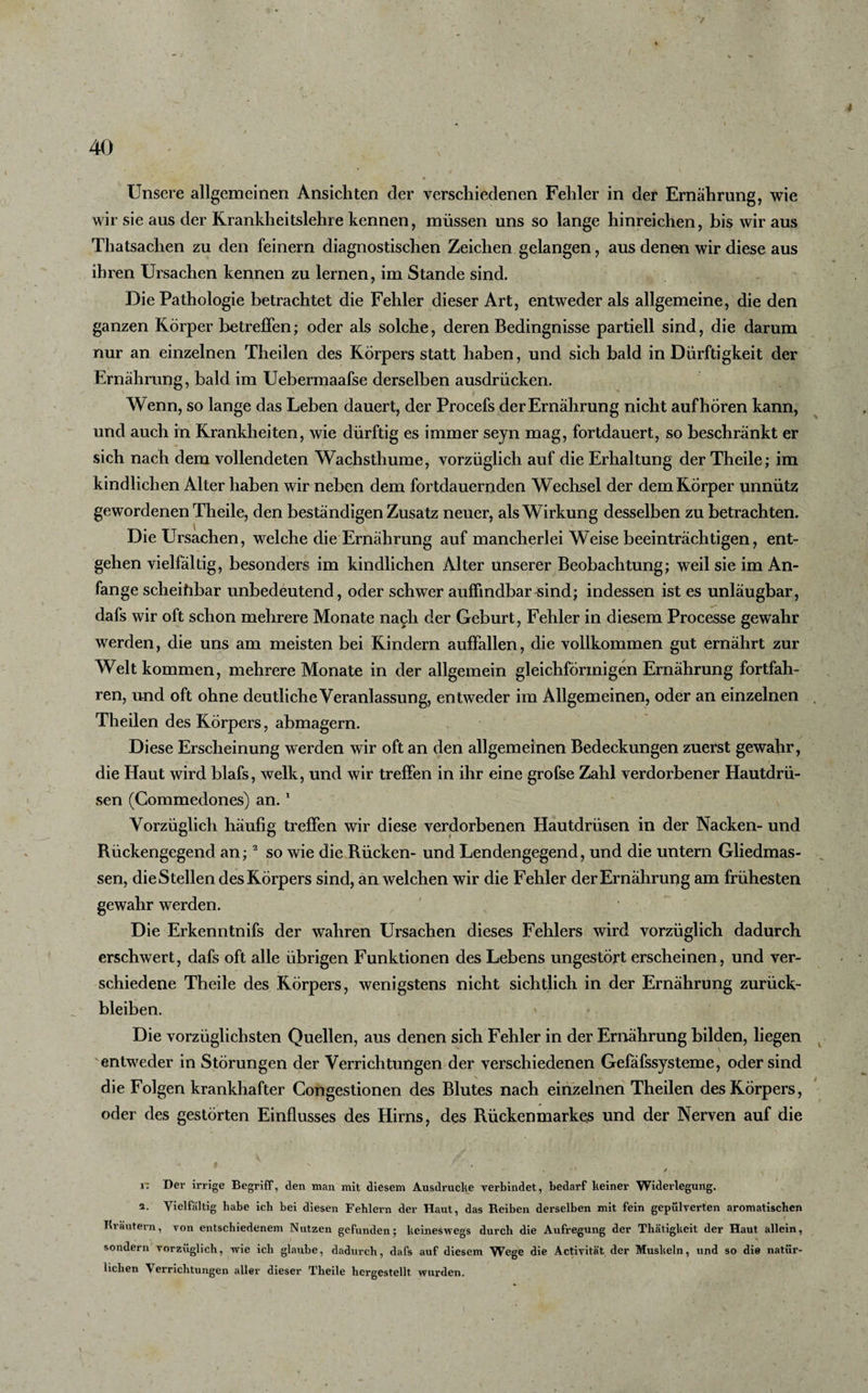 Unsere allgemeinen Ansichten der verschiedenen Fehler in der Ernährung, wie wir sie aus der Rrankheitslehre kennen, müssen uns so lange hinreichen, bis wir aus Thatsachen zu den feinem diagnostischen Zeichen gelangen, aus denen wir diese aus ihren Ursachen kennen zu lernen, im Stande sind. Die Pathologie betrachtet die Fehler dieser Art, entweder als allgemeine, die den ganzen Körper betreffen; oder als solche, deren Bedingnisse partiell sind, die darum nur an einzelnen Theilen des Körpers statt haben, und sich bald in Dürftigkeit der Ernährung, bald im Uebermaafse derselben ausdriicken. Wenn, so lange das Leben dauert, der Procefs der Ernährung nicht auf hören kann, und auch in Krankheiten, wie dürftig es immer seyn mag, fortdauert, so beschränkt er sich nach dem vollendeten Wachsthume, vorzüglich auf die Erhaltung der Theile; im kindlichen Alter haben wir neben dem fortdauernden Wechsel der dem Körper unnütz gewordenen Theile, den beständigen Zusatz neuer, als Wirkung desselben zu betrachten. Die Ursachen, welche die Ernährung auf mancherlei Weise beeinträchtigen, ent¬ gehen vielfältig, besonders im kindlichen Alter unserer Beobachtung; weil sie im An¬ fänge scheihbar unbedeutend, oder schwer auffindbar -sind; indessen ist es unläugbar, dafs wir oft schon mehrere Monate nach der Geburt, Fehler in diesem Processe gewahr werden, die uns am meisten bei Kindern auffallen, die vollkommen gut ernährt zur Welt kommen, mehrere Monate in der allgemein gleichförmigen Ernährung fortfah¬ ren, und oft ohne deutliche Veranlassung, entweder im Allgemeinen, oder an einzelnen Theilen des Körpers, abmagern. Diese Erscheinung werden wir oft an den allgemeinen Bedeckungen zuerst gewahr, die Haut wird blafs, welk, und wir treffen in ihr eine grofse Zahl verdorbener Hautdrü¬ sen (Commedones) an. 1 Vorzüglich häufig treffen wir diese verdorbenen Hautdrüsen in der Nacken- und Rückengegend an;2 so wie die Rücken- und Lendengegend, und die untern Gliedmas¬ sen, die Stellen des Körpers sind, an welchen wir die Fehler der Ernährung am frühesten gewahr werden. Die Erkenntnifs der wahren Ursachen dieses Fehlers wird vorzüglich dadurch erschwert, dafs oft alle übrigen Funktionen des Lebens ungestört erscheinen, und ver¬ schiedene Theile des Körpers, wenigstens nicht sichtlich in der Ernährung Zurück¬ bleiben. * ? Die vorzüglichsten Quellen, aus denen sich Fehler in der Ernährung bilden, liegen entweder in Störungen der Verrichtungen der verschiedenen Gefäfssysteme, oder sind die Folgen krankhafter Congestionen des Blutes nach einzelnen Theilen des Körpers, oder des gestörten Einflusses des Hirns, des Rückenmarkes und der Nerven auf die r: Der irrige Begriff, den man mit diesem Ausdrucke verbindet, bedarf keiner Widerlegung. 2. Vielfältig habe ich bei diesen Fehlern der Haut, das Reiben derselben mit fein gepulverten aromatischen Kräutern, von entschiedenem Nutzen gefunden; keineswegs durch die Aufregung der Thätigkeit der Haut allein, sondern vorzüglich, wie ich glaube, dadurch, dafs auf diesem Wege die Activität der Muskeln, und so die natür¬ lichen Verrichtungen aller dieser Theile hergestellt wurden.