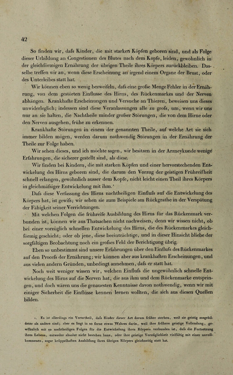 So finden wir, dafs Rinder, die mit starken Köpfen geboren sind, und als Folge dieser Urbildung an Congestionen des Blutes nach dem Kopfe, leiden, gewöhnlich in der gleichförmigen Ernährung der übrigen Theile ihres Körpers Zurückbleiben. Das¬ selbe treffen wir an, wenn diese Erscheinung an irgend einem Organe der Brust, oder des Unterleibes statt hat. , Wir können eben so wenig bezweifeln, dafs eine grofse Menge Fehler in der Ernäh¬ rung, von dem gestörten Einflüsse des Hirns, des Rückenmarkes und der Nerven abhängen. Krankhafte Erscheinungen und Versuche an Thieren, beweisen uns dieses unwiderleglich; indessen sind diese Veranlassungen alle zu grofs, um, wenn wir uns nur an sie halten, die Nachtheile minder grofser Störungen, die von dem Hirne oder den Nerven ausgehen, frühe zu erkennen. Krankhafte Störungen in einem der genannten Theile, auf welche Art sie sich immer bilden mögen, werden darum nothwendig Störungen in der Ernährung der Theile zur Folge haben. Wir sehen dieses, und ich möchte sagen, wir besitzen in der Arzneykunde wenige Erfahrungen, die sicherer gestellt sind, als diese. Wir finden bei Kindern, die mit starken Köpfen und einer hervorstechenden Ent¬ wickelung des Hirns geboren sind, die darum den Vorzug der geistigen Frühreifheit schnell erlangen, gewöhnlich ausser dem Kopfe, nicht leicht einen Theil ihres Körpers in gleichmäfsiger Entwickelung mit ihm.1 Dafs diese Verfassung des Hirns nachtheiligen Einflufs auf die Entwickelung des Körpers hat, ist gewifs; wir sehen sie zum Beispiele am Rückgrathe in der Verspätung j der Fähigkeit seiner Verrichtungen. Mit welchen Folgen die frühreife Ausbildung des Hirns für das Rückenmark ver¬ bunden ist, können wir aus Thatsachen nicht nachweisen, denn wir wissen nicht, ob bei einer vorzüglich schnellen Entwickelung des Hirns, die des Rückenmarkes gleich¬ förmig geschieht; oder ob jene, diese beeinträchtige, und in dieser Hinsicht bliebe der sorgfältigen Beobachtung noch ein grofses Feld der Berichtigung übrig. Eben so unbestimmt sind unsere Erfahrungen über den Einflufs des Rückenmarkes auf den Procefs der Ernährung; wir können aber aus krankhaften Erscheinungen, und aus vielen andern Gründen, unbedingt annehmen, dafs er statt hat. Noch weit weniger wissen wir, welchen Einflufs die ungewöhnlich schnelle Ent¬ wickelung des Hirns auf die Nerven hat, die aus ihm und dem Rückenmarke entsprin¬ gen, und doch wären uns die genauesten Kenntnisse davon nothwendig, wenn wir mit einiger Sicherheit die Einflüsse kennen lernen wollten, die sich aus diesen Quellen bilden. i. Es ist allerdings ein Vorurtheil, dafs Kinder dieser Art darum früher sterben, weil sie geistig ausgebil¬ deter als andere sind; aber es liegt in so ferne etwas Wahres darin, weil ihre frühere geistige Vollendung , ge¬ wöhnlich mit so nachtheiligen Folgen für die Entwickelung ihres Körpers verbunden ist, dafs die Fortsetzung ihres Lebens, entweder absolut nicht bestehen bann, oder ihre geistige Vorzüglichkeit vielfältig mit einer unvoll¬ kommenen , sogar krüppelhaften Ausbildung ihres übrigen Körpers gleichzeitig statt hat.
