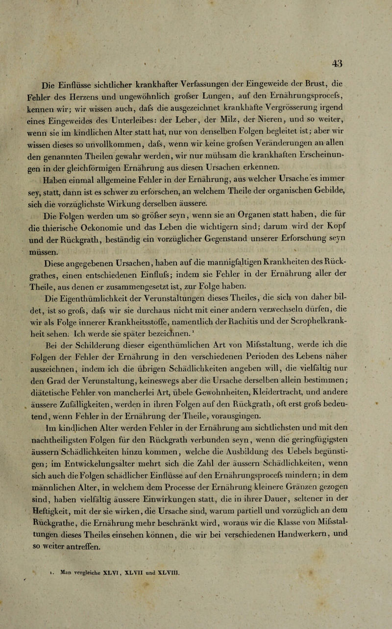 Die Einflüsse sichtlicher krankhafter Verfassungen der Eingeweide der Brust, die Fehler des Herzens und ungewöhnlich grofser Lungen, auf den Ernährungsprocefs, kennen wir; wir wissen auch, dafs die ausgezeichnet krankhafte Vergrösserung irgend eines Eingeweides des Unterleibes: der Leber, der Milz, der Nieren, und so weiter, wenn sie im kindlichen Alter statt hat, nur von denselben Folgen begleitet ist; aber wir wissen dieses so unvollkommen, dafs, wenn wir keine grofsen Veränderungen an allen den genannten Theilen gewahr werden, wir nur mühsam die krankhaften Erscheinun¬ gen in der gleichförmigen Ernährung aus diesen Ursachen erkennen. Haben einmal allgemeine Fehler in der Ernährung, aus welcher Ursache es immer sey, statt, dann ist es schwer zu erforschen, an welchem Theile der organischen Gebilde, sich die vorzüglichste Wirkung derselben äussere. Die Folgen werden um so gröfser seyn, wenn sie an Organen statt haben, die für die thierische Oekonomie und das Leben die wichtigem sind; darum wird der Kopf und der Rückgrath, beständig ein vorzüglicher Gegenstand unserer Erforschung seyn müssen. Diese angegebenen Ursachen, haben auf die mannigfaltigen Krankheiten desRück- grathes, einen entschiedenen Einflufs; indem sie Fehler in der Ernährung aller der Theile, aus denen er zusammengesetzt ist, zur Folge haben. Die Eigentümlichkeit der Verunstaltungen dieses Theiles, die sich von daher bil¬ det, istsogrofs, dafs wir sie durchaus nicht mit einer andern verwechseln dürfen, die wir als Folge innerer Krankheitsstoffe, namentlich der Rachitis und der Scrophelkrank- heit sehen. Ich werde sie später bezeichnen.1 Bei der Schilderung dieser eigenthümlichen Art von Mifsstaltung, werde ich die Folgen der Fehler der Ernährung in den verschiedenen Perioden des Lebens näher auszeichnen, indem ich die übrigen Schädlichkeiten angeben will, die vielfältig nur den Grad der Verunstaltung, keineswegs aber die Ursache derselben allein bestimmen; diätetische Fehler von mancherlei Art, übele Gewohnheiten, Kleidertracht, und andere äussere Zufälligkeiten, werden in ihren Folgen auf den Rückgrath, oft erst grofs bedeu¬ tend, wenn Fehler in der Ernährung der Theile, vorausgingen. Im kindlichen Alter werden Fehler in der Ernährung am sichtlichsten und mit den nachtheiligsten Folgen für den Rückgrath verbunden seyn, wenn die geringfügigsten äussern Schädlichkeiten hinzu kommen, welche die Ausbildung des Uebels begünsti¬ gen; im Entwickelungsalter mehrt sich die Zahl der äussern Schädlichkeiten, wenn sich auch die Folgen schädlicher Einflüsse auf den Ernährungsprocefs mindern; in dem männlichen Alter, in welchem dem Processe der Ernährung kleinere Gränzen gezogen sind, haben vielfältig äussere Einwirkungen statt, die in ihrer Dauer, seltener in der Heftigkeit, mit der sie wirken, die Ursache sind, warum partiell und vorzüglich an dem Rückgrathe, die Ernährung mehr beschränkt wird, woraus wir die Klasse von Mifsstal- tungen dieses Theiles einsehen können, die wir bei verschiedenen Handwerkern, und so weiter antreflen. 1. Man vergleiche XLVI, XLVII und XLVIII.