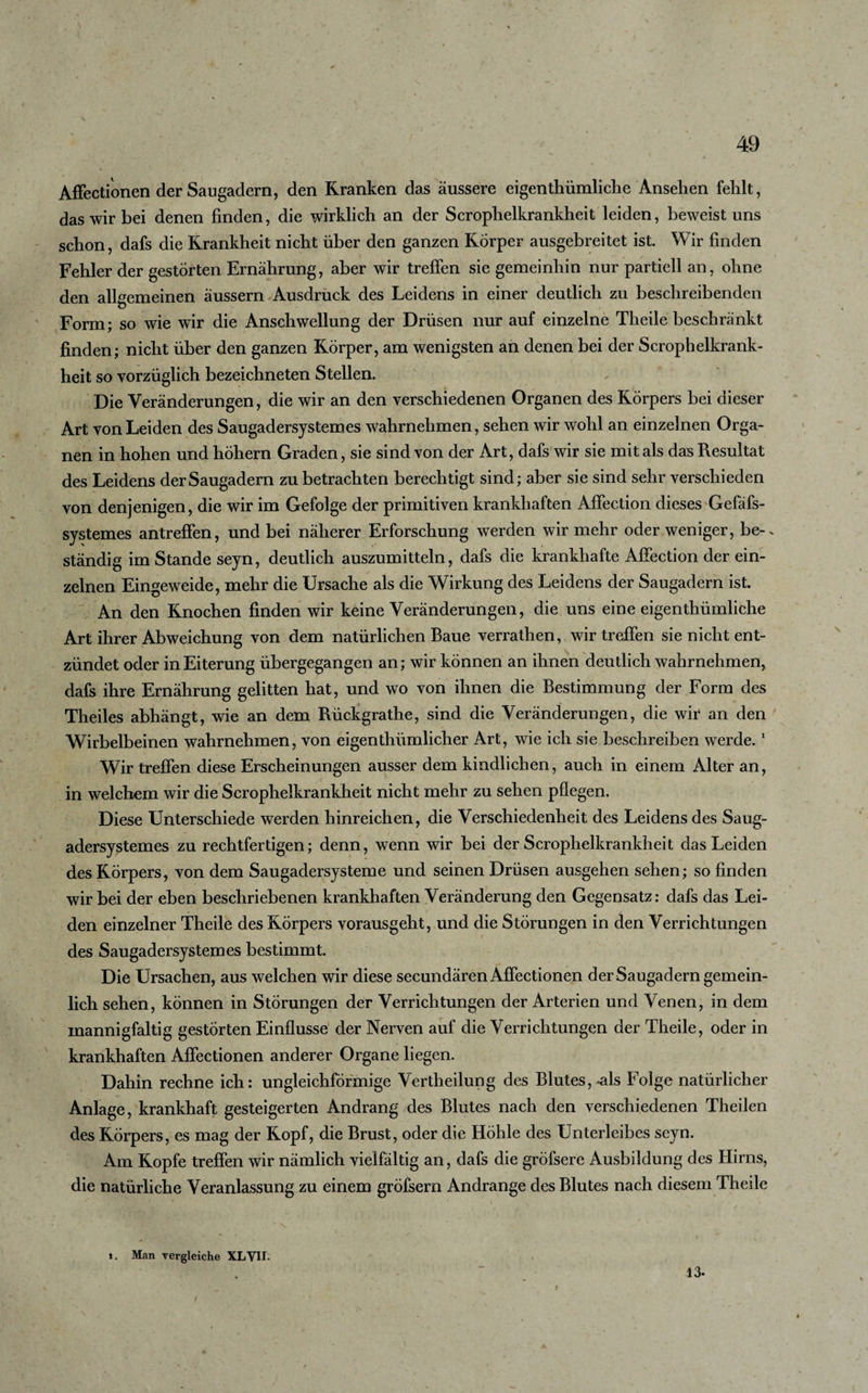 AfFectionen der Saugadern, den Kranken das äussere eigentümliche Ansehen fehlt, das wir bei denen finden, die wirklich an der Scrophelkrankheit leiden, beweist uns schon, dafs die Krankheit nicht über den ganzen Körper ausgebreitet ist. Wir finden Fehler der gestörten Ernährung, aber wir treffen sie gemeinhin nur partiell an, ohne den allgemeinen äussern Ausdruck des Leidens in einer deutlich zu beschreibenden Form; so wie wir die Anschwellung der Drüsen nur auf einzelne Theile beschränkt finden; nicht über den ganzen Körper, am wenigsten an denen bei der Scrophelkrank¬ heit so vorzüglich bezeichneten Stellen. Die Veränderungen, die wir an den verschiedenen Organen des Körpers bei dieser Art von Leiden des Saugadersystemes wahrnehmen, sehen wir wohl an einzelnen Orga¬ nen in hohen und hohem Graden, sie sind von der Art, dafs wir sie mit als das Resultat des Leidens der Saugadern zu betrachten berechtigt sind; aber sie sind sehr verschieden von denjenigen, die wir im Gefolge der primitiven krankhaften Affection dieses Gefäfs- systemes antreffen, und bei näherer Erforschung werden wir mehr oder weniger, be-. ständig im Stande seyn, deutlich auszumitteln, dafs die krankhafte Affection der ein¬ zelnen Eingeweide, mehr die Ursache als die Wirkung des Leidens der Saugadern ist. An den Knochen finden wir keine Veränderungen, die uns eine eigentümliche Art ihrer Abweichung von dem natürlichen Baue verraten, wirtreffen sie nicht ent¬ zündet oder in Eiterung übergegangen an; wir können an ihnen deutlich wahrnehmen, dafs ihre Ernährung gelitten hat, und wo von ihnen die Bestimmung der Form des Theiles abhängt, wie an dem Rückgrathe, sind die Veränderungen, die wir an den Wirbelbeinen wahrnehmen, von eigentümlicher Art, wie ich sie beschreiben werde.1 Wir treffen diese Erscheinungen ausser dem kindlichen, auch in einem Alter an, in welchem wir die Scrophelkrankheit nicht mehr zu sehen pflegen. Diese Unterschiede werden hinreichen, die Verschiedenheit des Leidens des Saug¬ adersystemes zu rechtfertigen; denn, wenn wir bei der Scrophelkrankheit das Leiden des Körpers, von dem Saugadersysteme und seinen Drüsen ausgehen sehen; so finden wir bei der eben beschriebenen krankhaften Veränderung den Gegensatz: dafs das Lei¬ den einzelner Theile des Körpers vorausgeht, und die Störungen in den Verrichtungen des Saugadersystemes bestimmt. Die Ursachen, aus welchen wir diese secundären AfFectionen der Saugadern gemein- lich sehen, können in Störungen der Verrichtungen der Arterien und Venen, in dem mannigfaltig gestörten Einflüsse der Nerven auf die Verrichtungen der Theile, oder in krankhaften AfFectionen anderer Organe liegen. Dahin rechne ich: ungleichförmige Vertheilung des Blutes, .als Folge natürlicher Anlage, krankhaft gesteigerten Andrang des Blutes nach den verschiedenen Theilen des Körpers, es mag der Kopf, die Brust, oder die Höhle des Unterleibes seyn. Am Kopfe treffen wir nämlich vielfältig an, dafs die gröfsere Ausbildung des Hirns, die natürliche Veranlassung zu einem gröfsern Andrange des Blutes nach diesem Theile i. Man vergleiche XL VII. 13-