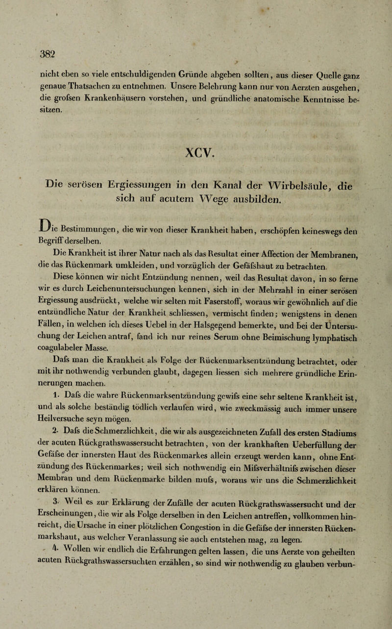 l V ; ' ' nicht eben so viele entschuldigenden Gründe abgeben sollten, aus dieser Quelle ganz genaue Thatsachen zu entnehmen. Unsere Belehrung kann nur von Aerzten ausgehen, die grofsen Krankenhäusern vorstehen, und gründliche anatomische Kenntnisse be¬ sitzen. XCV. Die serösen Ergiessungen in den Kanal der Wirbelsäule, die sich auf acutem Wege ausbilden. .Die Bestimmungen, die wir von dieser Krankheit haben, erschöpfen keineswegs den Begriff derselben. Die Krankheit ist ihrer Natur nach als das Resultat einer Affection der Membranen, die das Rückenmark umkleiden, und vorzüglich der Gefäfshaut zu betrachten. Diese können wir nicht Entzündung nennen, weil das Resultat davon, in so ferne wir es durch Leichenuntersuchungen kennen, sich in der Mehrzahl in einer serösen Ergiessung ausdrückt, welche wir selten mit Faserstoff, woraus wir gewöhnlich auf die entzündliche Natur der Krankheit schliessen, vermischt finden; wenigstens in denen Fällen, in welchen ich dieses Uebel in der Halsgegend bemerkte, und bei der Untersu¬ chung der Leichen antraf, fand ich nur reines Serum ohne Beimischung lymphatisch coagulabeler Masse. Dafs man die Krankheit als Folge der Rückenmarksentzündung betrachtet, oder mit ihr nothwendig verbunden glaubt, dagegen liessen sich mehrere gründliche Erin¬ nerungen machen. ' 1. Dafs die wahre Rückenmarksentzündung gewifs eine sehr seltene Krankheit ist, und als solche beständig tödlich verlaufen wird, wie zweckmässig auch immer unsere Heilversuche seyn mögen. 2. Dafs die Schmerzlichkeit, die wir als ausgezeichneten Zufall des ersten Stadiums der acuten Rückgraihswassersucht betrachten, von der krankhaften Ueberfüllung der Gefäfse der innersten Haut des Rückenmarkes allein erzeugt werden kann, ohne Ent¬ zündung des Rückenmarkes; weil sich nothwendig ein Mifsverhältnifs zwischen dieser Membran und dem Rückenmarke bilden mufs, woraus wir uns die Schmerzlichkeit erklären können. 3. Weil es zur Erklärung der Zulälle der acuten Rüchgrathswassersucht und der Erscheinungen, die wir als Folge derselben in den Leichen antreffen, vollkommen hin¬ reicht, die Ursache in einer plötzlichen Congestion in die Gefäfse der innersten Rücken¬ markshaut, aus welcher Veranlassung sie auch entstehen mag, zu legen. 4. Wollen wir endlich die Erfahrungen gelten lassen, die uns Aerzte von geheilten acuten RückgrathsWassersüchten erzählen, so sind wir nothwendig zu glauben verbun-