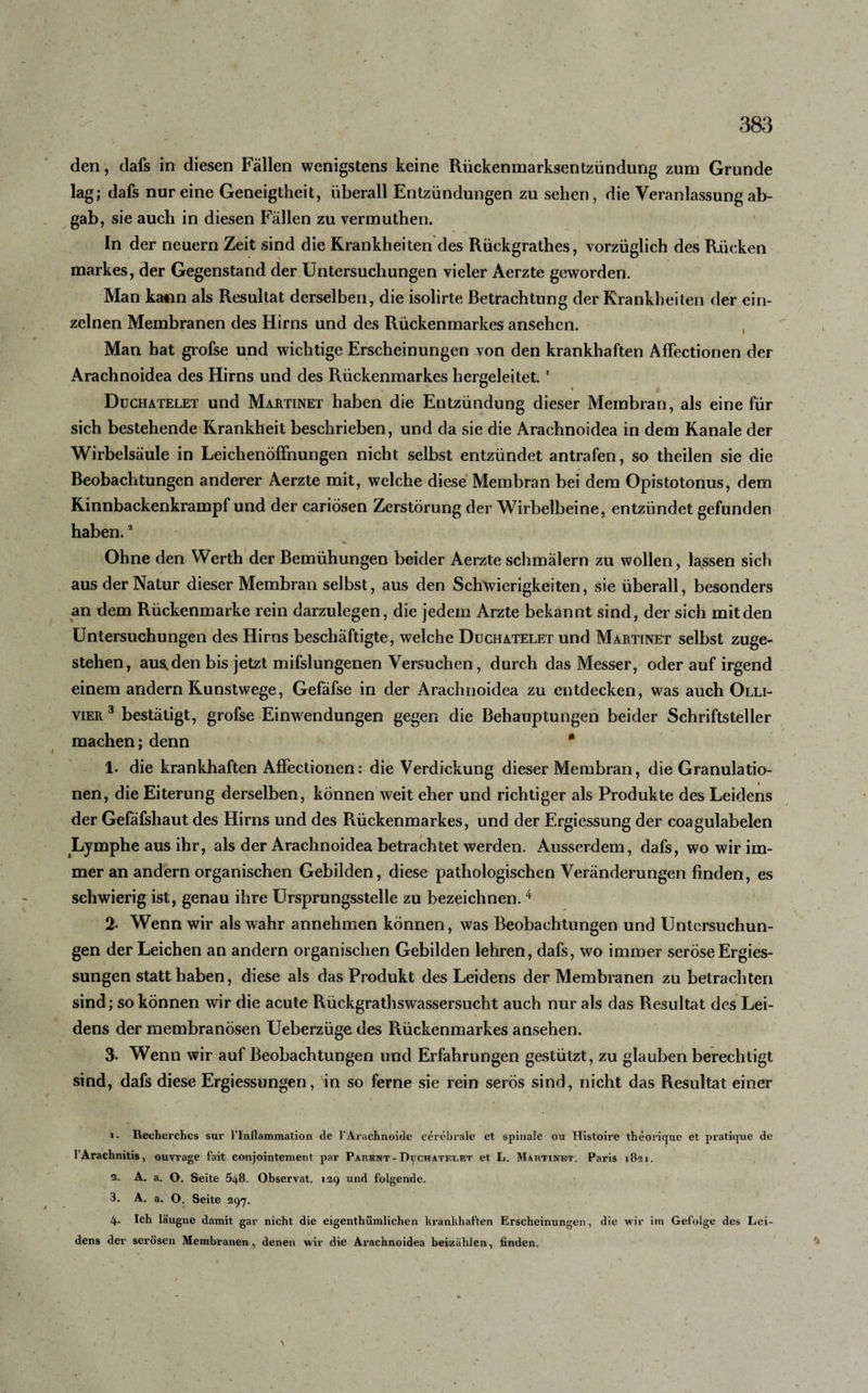 3&amp;3 den, dafs in diesen Fällen wenigstens keine Rückenmarksentzündung zum Grunde lag; dafs nur eine Geneigtheit, überall Entzündungen zu sehen, die Veranlassung ab¬ gab, sie auch in diesen Fällen zu vermuthen. In der neuern Zeit sind die Krankheiten des Rückgrathes, vorzüglich des Rücken markes, der Gegenstand der Untersuchungen vieler Aerzte geworden. Man ka»n als Resultat derselben, die isolirte Betrachtung der Krankheiten der ein¬ zelnen Membranen des Hirns und des Rückenmarkes ansehcn. Man hat grofse und wichtige Erscheinungen von den krankhaften Affectionen der Arachnoidea des Hirns und des Rückenmarkes hergeleitet. 1 Duchatelet und Martinet haben die Entzündung dieser Membran, als eine für sich bestehende Krankheit beschrieben, und da sie die Arachnoidea in dem Kanäle der Wirbelsäule in Leichenöffnungen nicht selbst entzündet antrafen, so theilen sie die Beobachtungen anderer Aerzte mit, welche diese Membran bei dem Opistotonus, dem Kinnbackenkrampf und der cariösen Zerstörung der Wirbelbeine, entzündet gefunden haben.2 t- Ohne den Werth der Bemühungen beider Aerzte schmälern zu wollen, lassen sich aus der Natur dieser Membran selbst, aus den Schwierigkeiten, sie überall, besonders an dem Rückenmarke rein darzulegen, die jedem Arzte bekannt sind, der sich mit den Untersuchungen des Hirns beschäftigte, welche Duchatelet und Martinet selbst zuge¬ stehen, aus^den bis jetzt mifslungenen Versuchen, durch das Messer, oder auf irgend einem andern Kunstwege, Gefäfse in der Arachnoidea zu entdecken, was auch Olli- vier3 bestätigt, grofse Einwendungen gegen die Behauptungen beider Schriftsteller machen; denn * 1. die krankhaften Affectionen: die Verdickung dieser Membran, die Granulatio¬ nen, die Eiterung derselben, können weit eher und richtiger als Produkte des Leidens der Gefäfshaut des Hirns und des Rückenmarkes, und der Ergiessung der coagulabelen Lymphe aus ihr, als der Arachnoidea betrachtet werden. Ausserdem, dafs, wo wir im¬ mer an andern organischen Gebilden, diese pathologischen Veränderungen finden, es schwierig ist, genau ihre Ursprungsstelle zu bezeichnen. 4 2- Wenn wir als wahr annehmen können, was Beobachtungen und Untersuchun¬ gen der Leichen an andern organischen Gebilden lehren, dafs, wo immer seröseErgies- sungen statt haben, diese als das Produkt des Leidens der Membranen zu betrachten sind; so können wir die acute Rückgrathswassersucht auch nur als das Resultat des Lei¬ dens der membranösen Ueberzügedes Rückenmarkes ansehen. 3. Wenn wir auf Beobachtungen und Erfahrungen gestützt, zu glauben berechtigt sind, dafs diese Ergiessungen, in so ferne sie rein serös sind, nicht das Resultat einer 1. Recherchcs sur 1'lnllammation de l'Arachnoide cerebrale et spinale ou Histoire theoi'ique et pratique de lArachnitis, ouvrage fait conjointement par Parent - Duchatelet et L. Martinet. Paris 1821. 2. A. a. O. Seite 548. Observat. 129 und folgende. 3. A. a. O. Seite 297. 4. Ich läugne damit gar nicht die eigenthümlichen krankhaften Erscheinungen, die wir im Gefolge des Lei¬ dens der serösen Membranen, denen wir die Arachnoidea beizählen, finden.