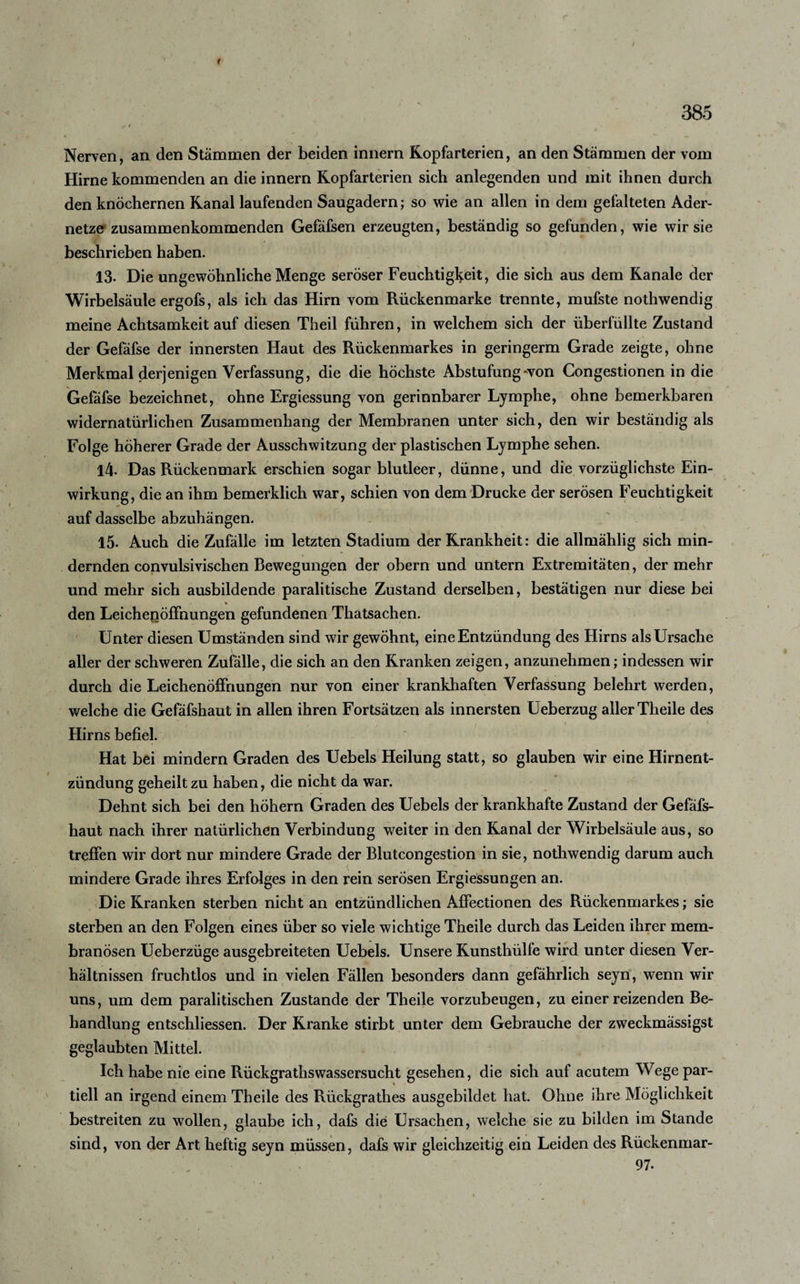 ( 385 y f Nerven, an den Stammen der beiden innern Kopfarterien, an den Stämmen der vom Hirne kommenden an die innern Kopfarterien sich anlegenden und mit ihnen durch den knöchernen Kanal laufenden Saugadern; so wie an allen in dem gefalteten Ader¬ netze zusammenkommenden Gefäfsen erzeugten, beständig so gefunden, wie wir sie beschrieben haben. 13. Die ungewöhnliche Menge seröser Feuchtigkeit, die sich aus dem Kanäle der Wirbelsäule ergofs, als ich das Hirn vom Rückenmarke trennte, mufste nothwendig meine Achtsamkeit auf diesen Theil führen, in welchem sich der überfüllte Zustand der Gefäfse der innersten Haut des Rückenmarkes in geringerm Grade zeigte, ohne Merkmal derjenigen Verfassung, die die höchste Abstufung won Congestionen in die Gefäfse bezeichnet, ohne Ergiessung von gerinnbarer Lymphe, ohne bemerkbaren widernatürlichen Zusammenhang der Membranen unter sich, den wir beständig als Folge höherer Grade der Ausschwitzung der plastischen Lymphe sehen. 14. Das Rückenmark erschien sogar blutleer, dünne, und die vorzüglichste Ein¬ wirkung, die an ihm bemerklich war, schien von dem Drucke der serösen Feuchtigkeit auf dasselbe abzuhängen. 15- Auch die Zufälle im letzten Stadium der Krankheit: die allmählig sich min¬ dernden convulsivischen Bewegungen der obern und untern Extremitäten, der mehr und mehr sich ausbildende paralitische Zustand derselben, bestätigen nur diese bei » _ den Leichenöffnungen gefundenen Thatsachen. Unter diesen Umständen sind wir gewöhnt, eine Entzündung des Hirns als Ursache aller der schweren Zufälle, die sich an den Kranken zeigen, anzunehmen; indessen wir durch die Leichenöffnungen nur von einer krankhaften Verfassung belehrt werden, welche die Gefäfshaut in allen ihren Fortsätzen als innersten Ueberzug aller Theile des Hirns befiel. Hat bei mindern Graden des Uebels Heilung statt, so glauben wir eine Hirnent¬ zündung geheilt zu haben, die nicht da war. Dehnt sich bei den hohem Graden des Uebels der krankhafte Zustand der Gefäfs¬ haut nach ihrer natürlichen Verbindung weiter in den Kanal der Wirbelsäule aus, so treffen wir dort nur mindere Grade der Blutcongestion in sie, nothwendig darum auch mindere Grade ihres Erfolges in den rein serösen Ergiessungen an. Die Kranken sterben nicht an entzündlichen Affectionen des Rückenmarkes; sie sterben an den Folgen eines über so viele wichtige Theile durch das Leiden ihrer mem- branösen Ueberzüge ausgebreiteten Uebels. Unsere Runsthülfe wird unter diesen Ver¬ hältnissen fruchtlos und in vielen Fällen besonders dann gefährlich seyn, wenn wir uns, um dem paralitischen Zustande der Theile vorzubeugen, zu einer reizenden Be¬ handlung entschlossen. Der Kranke stirbt unter dem Gebrauche der zweckmässigst geglaubten Mittel. Ich habe nie eine Rückgrathswassersucht gesehen, die sich auf acutem Wege par¬ tiell an irgend einem Theile des Rückgrathes ausgebildet hat. Ohne ihre Möglichkeit bestreiten zu wollen, glaube ich, dafs die Ursachen, welche sie zu bilden im Stande sind, von der Art heftig seyn müssen, dafs wir gleichzeitig ein Leiden des Rückenmar-