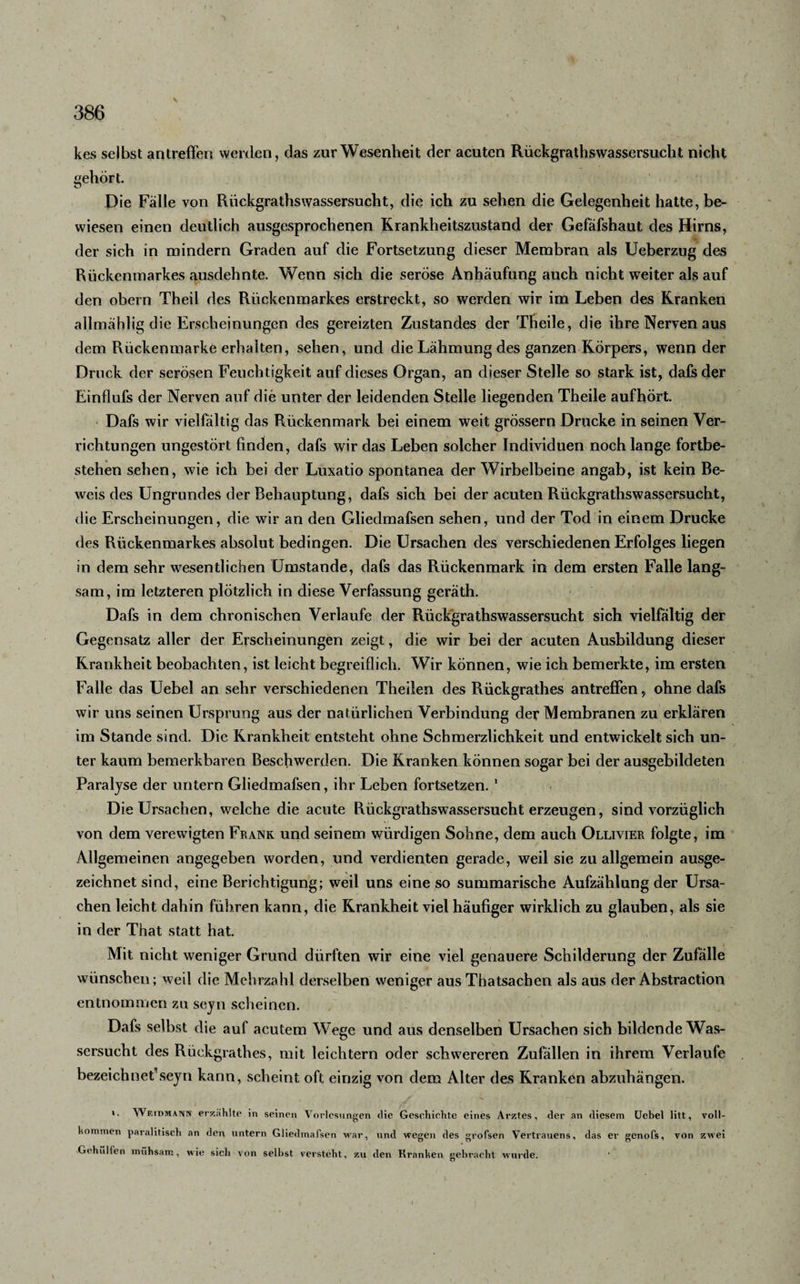 kes selbst antreffen werden, das zur Wesenheit der acuten Rückgrathswassersucht nicht gehört. Die Fälle von Rückgrathswassersucht, die ich zu sehen die Gelegenheit hatte, be¬ wiesen einen deutlich ausgesprochenen Krankheitszustand der Gefafshaut des Hirns, der sich in mindern Graden auf die Fortsetzung dieser Membran als Ueberzug des Rückenmarkes ausdehnte. Wenn sich die seröse Anhäufung auch nicht weiter als auf den obern Theil des Rückenmarkes erstreckt, so werden wir im Leben des Kranken allmählig die Erscheinungen des gereizten Zustandes der Theile, die ihre Nerven aus dem Rückenmarke erhalten, sehen, und die Lähmung des ganzen Körpers, wenn der Druck der serösen Feuchtigkeit auf dieses Organ, an dieser Stelle so stark ist, dafs der Einflufs der Nerven auf die unter der leidenden Stelle liegenden Theile aufhört. Dafs wir vielfältig das Rückenmark bei einem weit grossem Drucke in seinen Ver¬ richtungen ungestört finden, dafs wir das Leben solcher Individuen noch lange fortbe- stehen sehen, wie ich bei der Luxatio spontanea der Wirbelbeine angab, ist kein Be¬ weis des Ungrundes der Behauptung, dafs sich bei der acuten Rückgrathswassersucht, die Erscheinungen, die wir an den Gliedmafsen sehen, und der Tod in einem Drucke des Rückenmarkes absolut bedingen. Die Ursachen des verschiedenen Erfolges liegen in dem sehr wesentlichen Umstande, dafs das Rückenmark in dem ersten Falle lang¬ sam, im letzteren plötzlich in diese Verfassung geräth. Dafs in dem chronischen Verlaufe der Rückgrathswassersucht sich vielfältig der Gegensatz aller der Erscheinungen zeigt, die wir bei der acuten Ausbildung dieser Krankheit beobachten, ist leicht begreiflich. Wir können, wie ich bemerkte, im ersten Falle das Uebel an sehr verschiedenen Theilen des Rückgrathes antreffen, ohne dafs wir uns seinen Ursprung aus der natürlichen Verbindung der Membranen zu erklären im Stande sind. Die Krankheit entsteht ohne Schmerzlichkeit und entwickelt sich un¬ ter kaum bemerkbaren Beschwerden. Die Kranken können sogar bei der ausgebildeten Paralyse der untern Gliedmafsen, ihr Leben fortsetzen. 1 Die Ursachen, welche die acute Rückgrathswassersucht erzeugen, sind vorzüglich von dem verewigten Frank und seinem würdigen Sohne, dem auch Ollivier folgte, im Allgemeinen angegeben worden, und verdienten gerade, weil sie zu allgemein ausge¬ zeichnet sind, eine Berichtigung; weil uns eine so summarische Aufzählung der Ursa¬ chen leicht dahin führen kann, die Krankheit viel häufiger wirklich zu glauben, als sie in der That statt hat. Mit nicht weniger Grund dürften wir eine viel genauere Schilderung der Zufälle wünschen; weil die Mehrzahl derselben weniger aus Thatsachen als aus der Abstraction entnommen zu seyn scheinen. Dafs selbst die auf acutem Wege und aus denselben Ursachen sich bildende Was¬ sersucht des Rückgrathes, mit leichtern oder schwereren Zufällen in ihrem Verlaufe bezeichnefiseyn kann, scheint oft einzig von dem Alter des Kranken abzuhängen. i. Weidmann erzählte in seinen Vorlesungen die Geschichte eines Arztes, der an diesem Uebel litt, voll¬ kommen paralitisch an den untern Gliedmafsen war, und wegen des grofsen Vertrauens, das er genofs, von zwei Geholfen mühsam, wie sich von selbst versteht, zu den Kranken gebracht wurde. *