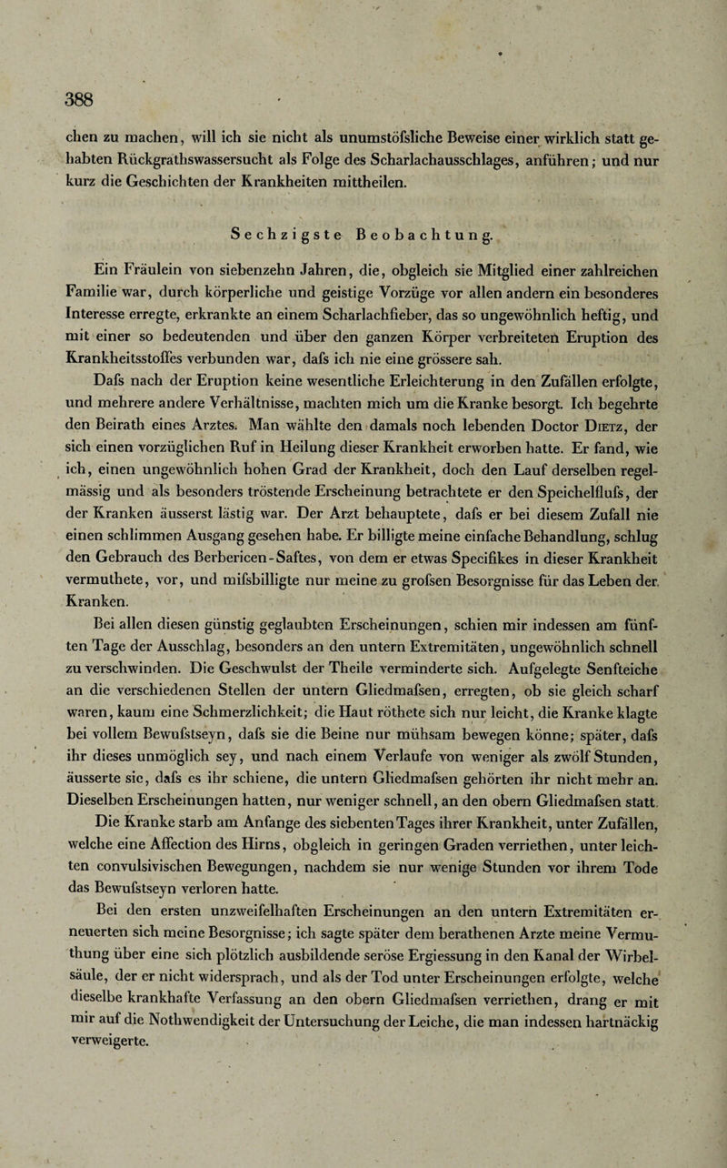 I ' / 388 eben zu machen, will ich sie nicht als unumstöfsliche Beweise einer wirklich statt ge¬ habten Rückgrathswassersucht als Folge des Scharlachausschlages, anführen; und nur kurz die Geschichten der Krankheiten mittheilen. ■ ' ' . ' ■ - • . ■ * ; • * Sechzigste Beobachtung. Ein Fräulein von siebenzehn Jahren, die, obgleich sie Mitglied einer zahlreichen Familie wTar, durch körperliche und geistige Vorzüge vor allen andern ein besonderes Interesse erregte, erkrankte an einem Scharlachfieber, das so ungewöhnlich heftig, und mit einer so bedeutenden und über den ganzen Körper verbreiteten Eruption des Krankheitsstoffes verbunden war, dafs ich nie eine grössere sah. Dafs nach der Eruption keine wesentliche Erleichterung in den Zufällen erfolgte, und mehrere andere Verhältnisse, machten mich um die Kranke besorgt. Ich begehrte den Beirath eines Arztess Man wählte den damals noch lebenden Doctor Dietz, der sich einen vorzüglichen Ruf in Heilung dieser Krankheit erworben hatte. Er fand, wie ich, einen ungewöhnlich hohen Grad der Krankheit, doch den Lauf derselben regel¬ mässig und als besonders tröstende Erscheinung betrachtete er den Speichelflufs, der der Kranken äusserst lästig war. Der Arzt behauptete, dafs er bei diesem Zufall nie einen schlimmen Ausgang gesehen habe. Er billigte meine einfache Behandlung, schlug den Gebrauch des Berbericen-Saftes, von dem er etwas Specifikes in dieser Krankheit vermuthete, vor, und mifsbilligte nur meine zu grofsen Besorgnisse für das Leben der, Kranken. Bei allen diesen günstig geglaubten Erscheinungen, schien mir indessen am fünf¬ ten Tage der Ausschlag, besonders an den untern Extremitäten, ungewöhnlich schnell zu verschwinden. Die Geschwulst der Theile verminderte sich. Aufgelegte Senfteiche an die verschiedenen Stellen der untern Gliedmafsen, erregten, ob sie gleich scharf waren, kaum eine Schmerzlichkeit; die Haut röthete sich nur leicht, die Kranke klagte bei vollem Bewufstseyn, dafs sie die Beine nur mühsam bewegen könne; später, dafs ihr dieses unmöglich sey, und nach einem Verlaufe von weniger als zwölf Stunden, äusserte sie, dafs es ihr schiene, die untern Gliedmafsen gehörten ihr nicht mehr an. Dieselben Erscheinungen hatten, nur weniger schnell, an den obern Gliedmafsen statt. / Die Kranke starb am Anfänge des siebenten Tages ihrer Krankheit, unter Zufällen, welche eine Affection des Hirns, obgleich in geringen Graden verriethen, unter leich¬ ten convulsivischen Bewegungen, nachdem sie nur wenige Stunden vor ihrem Tode das Bewufstseyn verloren hatte. Bei den ersten unzweifelhaften Erscheinungen an den untern Extremitäten er¬ neuerten sich meine Besorgnisse; ich sagte später dem berathenen Arzte meine Vermu- thung über eine sich plötzlich ausbildende seröse Ergiessung in den Kanal der Wirbel¬ säule, der er nicht widersprach, und als der Tod unter Erscheinungen erfolgte, welche dieselbe krankhafte Verfassung an den obern Gliedmafsen verriethen, drang er mit mir auf die Nothwendigkeit der Untersuchung der Leiche, die man indessen hartnäckig verweigerte.