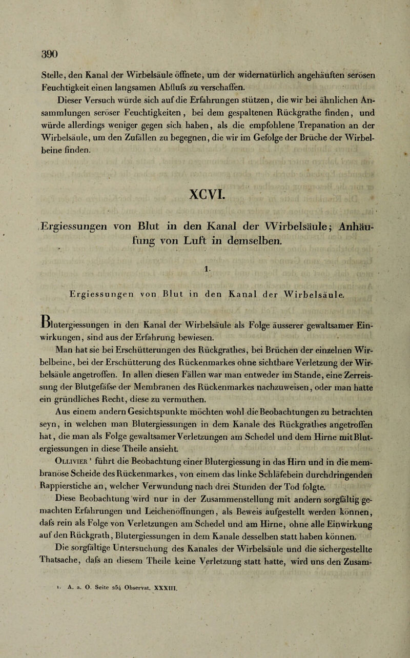 Stelle, den Kanal der Wirbelsäule öffnete, um der widernatürlich angehäuften serösen Feuchtigkeit einen langsamen Abflufs zu verschaffen. Dieser Versuch würde sich auf die Erfahrungen stützen, die wir bei ähnlichen An¬ sammlungen seröser Feuchtigkeiten, bei dem gespaltenen Rückgrathe finden, und würde allerdings weniger gegen sich haben, als die empfohlene Trepanation an der Wirbelsäule, um den Zufällen zu begegnen, die wir im Gefolge der Brüche der Wirbel¬ beine finden. XCVI. Ergiessungen von Blut in den Kanal der Wirbelsäule 5 Anhäu¬ fung von Luft in demselben. 1. Ergiessungen von Blut in den Kanal der Wirbelsäule. Blutergiessungen in den Kanal der Wirbelsäule als Folge äusserer gewaltsamer Ein¬ wirkungen, sind aus der Erfahrung bewiesen. Man hat sie bei Erschütterungen des Rückgrathes, bei Brüchen der einzelnen Wir¬ belbeine, bei der Erschütterung des Rückenmarkes ohne sichtbare Verletzung der Wir¬ belsäule angetroffen. In allen diesen Fällen war man entweder im Stande, eine Zerreis- sung der Blutgefäfse der Membranen des Rückenmarkes nachzuweisen, oder man hatte ein gründliches Recht, diese zu vermuthen. Aus einem andern Gesichtspunkte möchten wohl die Beobachtungen zu betrachten seyn, in welchen man Blutergiessungen in dem Kanäle des Rückgrathes angetroffen hat, die man als Folge gewaltsamer Verletzungen am Schedel und dem Hirne mitBlut- ergiessungen in diese Theile ansieht. Ollivier 1 führt die Beobachtung einer Blutergiessung in das Hirn und in die mem- branöse Scheide des Rückenmarkes, von einem das linke Schläfebein durchdringenden Rappierstiche an, welcher Verwundung nach drei Stunden der Tod folgte. Diese Beobachtung wird nur in der Zusammenstellung mit andern sorgfältig ge¬ machten Erfahrungen und Leichenöffnungen, als Beweis aufgestellt werden können, dafs rein als Folge von Verletzungen am Schedel und am Hirne, ohne alle Einwirkung aul den Rückgrath, Blutergiessungen in dem Kanäle desselben statt haben können. Die sorgfältige Untersuchung des Kanales der Wirbelsäule und die sichergestellte Thatsache, dafs an diesem Theile keine Verletzung statt hatte, wird uns den Zusam-