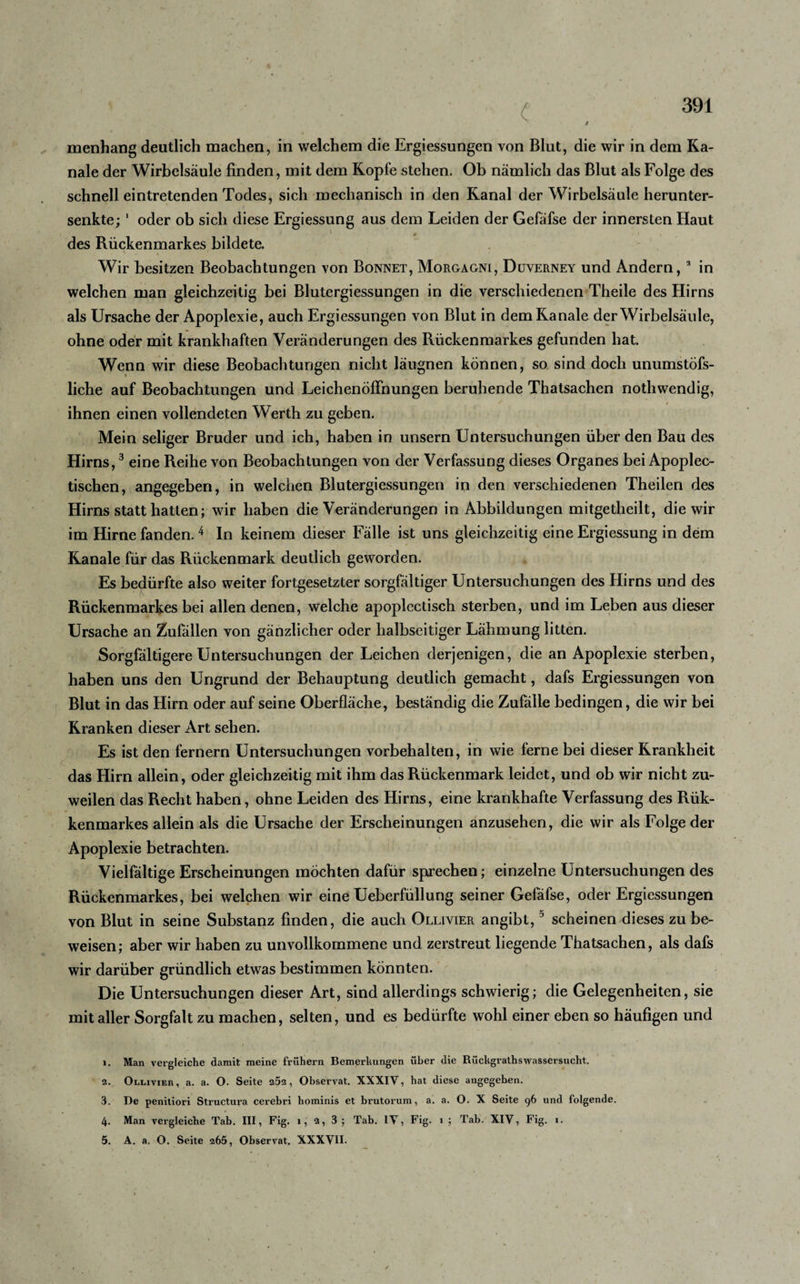 menhang deutlich machen, in welchem die Ergiessungen von Blut, die wir in dem Ka¬ näle der Wirbelsäule finden, mit dem Kopfe stehen. Ob nämlich das Blut als Folge des schnell eintretenden Todes, sich mechanisch in den Kanal der Wirbelsäule herunter¬ senkte; 1 oder ob sich diese Ergiessung aus dem Leiden der Gefäfse der innersten Haut des Rückenmarkes bildete. Wir besitzen Beobachtungen von Bonnet, Morgagni, Düverney und Andern, a in welchen man gleichzeitig bei Blutergiessungen in die verschiedenen Theile des Hirns als Ursache der Apoplexie, auch Ergiessungen von Blut in dem Kanäle der Wirbelsäule, ohne oder mit krankhaften Veränderungen des Rückenmarkes gefunden hat. Wenn wir diese Beobachtungen nicht läugnen können, so sind doch unumstöfs- liche auf Beobachtungen und Leichenöffnungen beruhende Thatsachen nothwendig, ihnen einen vollendeten Werth zu geben. Mein seliger Bruder und ich, haben in unsern Untersuchungen über den Bau des Hirns,3 eine Reihe von Beobachtungen von der Verfassung dieses Organes bei Apoplec- tischen, angegeben, in welchen Blutergiessungen in den verschiedenen Theilen des Hirns statt hatten; wir haben die Veränderungen in Abbildungen mitgetheilt, die wir im Hirne fanden.4 In keinem dieser Fälle ist uns gleichzeitig eine Ergiessung in dem Kanäle für das Rückenmark deutlich geworden. Es bedürfte also weiter fortgesetzter sorgfältiger Untersuchungen des Hirns und des Rückenmarkes bei allen denen, welche apoplectisch sterben, und im Leben aus dieser Ursache an Zufällen von gänzlicher oder halbseitiger Lähmung litten. Sorgfältigere Untersuchungen der Leichen derjenigen, die an Apoplexie sterben, haben uns den Ungrund der Behauptung deutlich gemacht, dafs Ergiessungen von Blut in das Hirn oder auf seine Oberfläche, beständig die Zufälle bedingen, die wir bei Kranken dieser Art sehen. Es ist den fernem Untersuchungen Vorbehalten, in wie ferne bei dieser Krankheit das Hirn allein, oder gleichzeitig mit ihm das Rückenmark leidet, und ob wir nicht zu¬ weilen das Recht haben, ohne Leiden des Hirns, eine krankhafte Verfassung des Rük- kenmarkes allein als die Ursache der Erscheinungen anzusehen, die wir als Folge der Apoplexie betrachten. Vielfältige Erscheinungen möchten dafür sprechen; einzelne Untersuchungen des Rückenmarkes, bei welchen wir eine Ueberfüllung seiner Gefäfse, oder Ergiessungen von Blut in seine Substanz finden, die auch Ollivier angibt,5 scheinen dieses zu be¬ weisen; aber wir haben zu unvollkommene und zerstreut liegende Thatsachen, als dafs wir darüber gründlich etwas bestimmen könnten. Die Untersuchungen dieser Art, sind allerdings schwierig; die Gelegenheiten, sie mit aller Sorgfalt zu machen, selten, und es bedürfte wohl einer eben so häufigen und 1. Man vergleiche damit meine frühem Bemerkungen über die Rückgrathswassersucht. 2. Ollivier , a. a. O. Seite 2Ö2, Observat. XXXIV, hat diese angegehen. 3. De penitiori Structura cerebri hominis et brutorum, a. a. O. X Seite 96 und folgende. 4. Man vergleiche Tab. III, Fig. 1, 2, 3; Tab. IV, Fig. 1 ; Tab. XIV, Fig. 1.