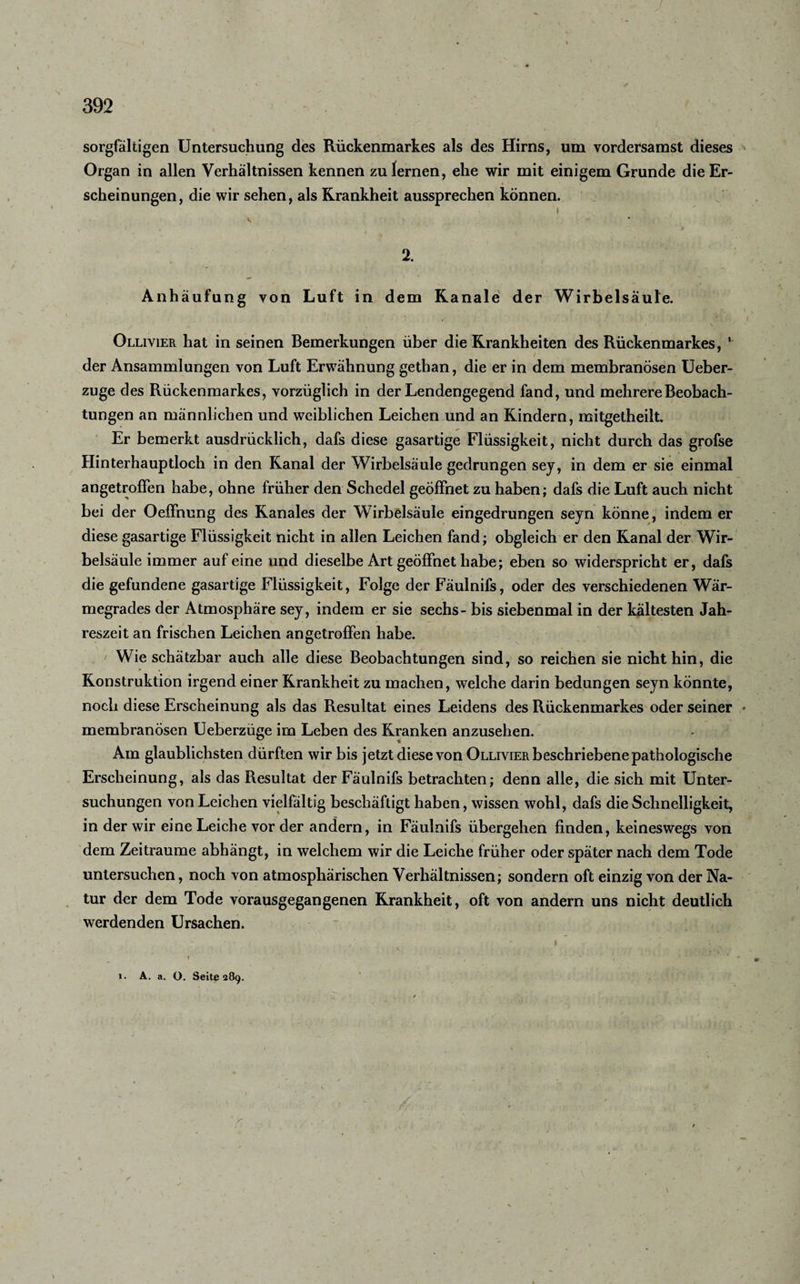 sorgfältigen Untersuchung des Rückenmarkes als des Hirns, um vordersamst dieses Organ in allen Verhältnissen kennen zu lernen, ehe wir mit einigem Grunde die Er¬ scheinungen, die wir sehen, als Krankheit aussprechen können. I •*. 2. s * • Anhäufung von Luft in dem Kanäle der Wirbelsäule. Olliyier hat in seinen Bemerkungen über die Krankheiten des Rückenmarkes, 1 der Ansammlungen von Luft Erwähnung gethan, die er in dem membranösen Ueber- zuge des Rückenmarkes, vorzüglich in der Lendengegend fand, und mehrere Beobach¬ tungen an männlichen und weiblichen Leichen und an Kindern, mitgetheilt. Er bemerkt ausdrücklich, dafs diese gasartige Flüssigkeit, nicht durch das grofse Hinterhauptloch in den Kanal der Wirbelsäule gedrungen sey, in dem er sie einmal angetroffen habe, ohne früher den Schedel geöffnet zu haben; dafs die Luft auch nicht bei der Oeffnung des Kanales der Wirbelsäule eingedrungen seyn könne, indem er diese gasartige Flüssigkeit nicht in allen Leichen fand; obgleich er den Kanal der Wir¬ belsäule immer auf eine und dieselbe Art geöffnet habe; eben so widerspricht er, dafs die gefundene gasartige Flüssigkeit, Folge der Fäulnifs, oder des verschiedenen Wär¬ megrades der Atmosphäre sey, indem er sie sechs - bis siebenmal in der kältesten Jah¬ reszeit an frischen Leichen an getroffen habe. ' Wie schätzbar auch alle diese Beobachtungen sind, so reichen sie nicht hin, die Konstruktion irgend einer Krankheit zu machen, welche darin bedungen seyn könnte, noch diese Erscheinung als das Resultat eines Leidens des Rückenmarkes oder seiner * membranösen Ueberzüge im Leben des Kranken anzusehen. Am glaublichsten dürften wir bis jetzt diese von Ollivier beschriebene pathologische Erscheinung, als das Resultat der Fäulnifs betrachten; denn alle, die sich mit Unter¬ suchungen von Leichen vielfältig beschäftigt haben, wissen wohl, dafs die Schnelligkeit, in der wir eine Leiche vor der andern, in Fäulnifs übergehen finden, keineswegs von dem Zeiträume abhängt, in welchem wir die Leiche früher oder später nach dem Tode untersuchen, noch von atmosphärischen Verhältnissen; sondern oft einzig von der Na¬ tur der dem Tode vorausgegangenen Krankheit, oft von andern uns nicht deutlich werdenden Ursachen. « • /- ' - I : ^ * • , * i i. A. a. O. Seite 289.