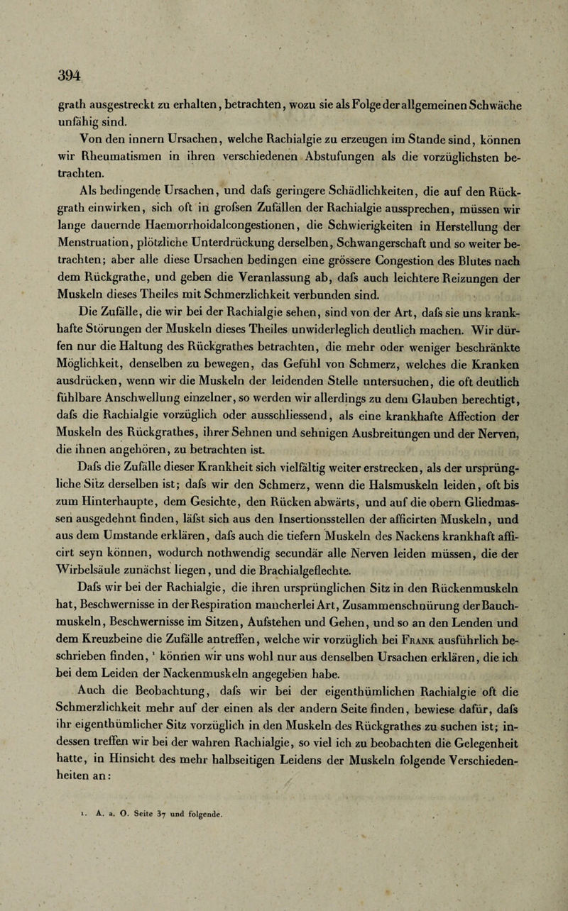 grath ausgestreckt zu erhalten, betrachten, wozu sie als Folge der allgemeinen Schwäche unfähig sind. Von den innern Ursachen, welche Rachialgie zu erzeugen im Stande sind, können wir Rheumatismen in ihren verschiedenen Abstufungen als die vorzüglichsten be¬ trachten. Als bedingende Ursachen, und dafs geringere Schädlichkeiten, die auf den Rück- grath einwirken, sich oft in grofsen Zufällen der Rachialgie aussprechen, müssen wir lange dauernde Haemorrhoidalcongestionen, die Schwierigkeiten in Herstellung der Menstruation, plötzliche Unterdrückung derselben, Schwangerschaft und so weiter be¬ trachten; aber alle diese Ursachen bedingen eine grössere Congestion des Blutes nach dem Rückgrathe, und geben die Veranlassung ab, dafs auch leichtere Reizungen der Muskeln dieses Theiles mit Schmerzlichkeit verbunden sind. Die Zufälle, die wir bei der Rachialgie sehen, sind von der Art, dafs sie uns krank¬ hafte Störungen der Muskeln dieses Theiles unwiderleglich deutlich machen. Wir dür¬ fen nur die Haltung des Rückgrathes betrachten, die mehr oder weniger beschränkte Möglichkeit, denselben zu bewegen, das Gefühl von Schmerz, welches die Kranken ausdrücken, wenn wir die Muskeln der leidenden Stelle untersuchen, die oft deutlich fühlbare Anschwellung einzelner, so werden wir allerdings zu dem Glauben berechtigt, dafs die Rachialgie vorzüglich oder ausschliessend, als eine krankhafte Affection der Muskeln des Rückgrathes, ihrer Sehnen und sehnigen Ausbreitungen und der Nerven, die ihnen angehören, zu betrachten ist. Dafs die Zufälle dieser Krankheit sich vielfältig w7eiter erstrecken, als der ursprüng¬ liche Sitz derselben ist; dafs wir den Schmerz, wenn die Halsmuskeln leiden, oft bis zum Hinterhaupte, dem Gesichte, den Rücken abwärts, und auf die obern Gliedmas¬ sen ausgedehnt finden, läfst sich aus den Insertionsstellen der afficirten Muskeln, und aus dem Umstande erklären, dafs auch die tiefem Muskeln des Nackens krankhaft affi- cirt seyn können, wodurch nothwendig secundär alle Nerven leiden müssen, die der Wirbelsäule zunächst liegen, und die Brachialgeflechte. Dafs wir bei der Rachialgie, die ihren ursprünglichen Sitz in den Rückenmuskeln hat, Beschwernisse in der Respiration mancherlei Art, Zusammenschnürung der Bauch¬ muskeln, Beschwernisse im Sitzen, Aufstehen und Gehen, und so an den Lenden und dem Kreuzbeine die Zufälle antrefFen, welche wir vorzüglich bei Frank ausführlich be¬ schrieben finden,1 können wir uns wohl nur aus denselben Ursachen erklären, die ich bei dem Leiden der Nackenmuskeln angegeben habe. Auch die Beobachtung, dafs wir bei der eigentümlichen Rachialgie oft die Schmerzlichkeit mehr auf der einen als der andern Seite finden, bewiese dafür, dafs ihr eigenthümlicher Sitz vorzüglich in den Muskeln des Rückgrathes zu suchen ist; in¬ dessen treffen wir bei der wahren Rachialgie, so viel ich zu beobachten die Gelegenheit hatte, in Hinsicht des mehr halbseitigen Leidens der Muskeln folgende Verschieden¬ heiten an: i. A. a. O. Seite 37 und folgende.