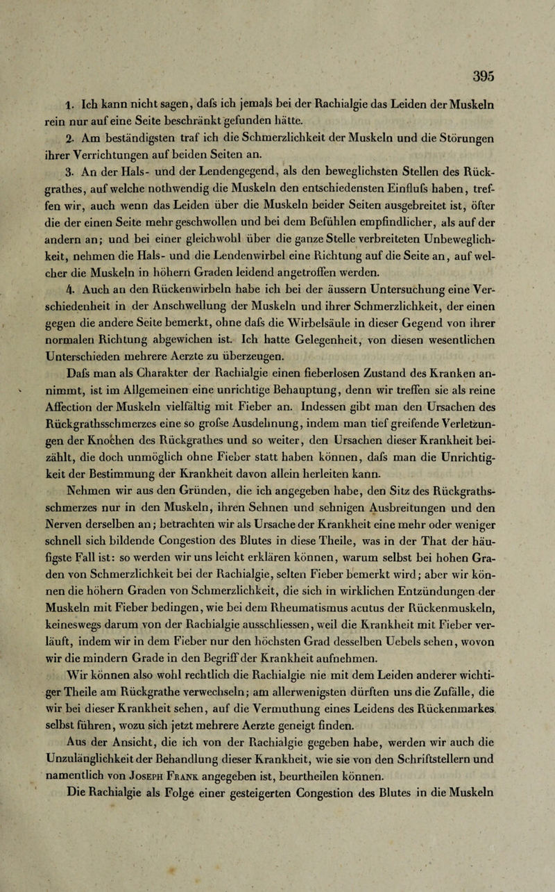 1. Ich kann nicht sagen, dafs ich jemals bei der Rachialgie das Leiden der Muskeln rein nur auf eine Seite beschränkt gefunden hatte. 2- Am beständigsten traf ich die Schmerzlichkeit der Muskeln und die Störungen ihrer Verrichtungen auf beiden Seiten an. 3. An der Hals- und der Lendengegend, als den beweglichsten Stellen des Rück- grathes, auf welche nothwendig die Muskeln den entschiedensten Einflufs haben, tref¬ fen wir, auch wenn das Leiden über die Muskeln beider Seiten ausgebreitet ist, öfter die der einen Seite mehr geschwollen und bei dem Befühlen empfindlicher, als auf der andern an; und bei einer gleichwohl über die ganze Stelle verbreiteten Unbeweglich¬ keit, nehmen die Hals- und die Lendenwirbel eine Richtung auf die Seite an, auf wel¬ cher die Muskeln in hohem Graden leidend angetrofFen werden. 4- Auch an den Rückenwirbeln habe ich bei der äussern Untersuchung eine Ver¬ schiedenheit in der Anschwellung der Muskeln und ihrer Schmerzlichkeit, der einen gegen die andere Seite bemerkt, ohne dafs die Wirbelsäule in dieser Gegend von ihrer normalen Richtung abgewichen ist. Ich hatte Gelegenheit, von diesen wesentlichen Unterschieden mehrere Aerzte zu überzeugen. Dafs man als Charakter der Rachialgie einen fieberlosen Zustand des Kranken an¬ nimmt, ist im Allgemeinen eine unrichtige Behauptung, denn wir treffen sie als reine Affection der Muskeln vielfältig mit Fieber an. Indessen gibt man den Ursachen des Rückgrathsschmerzes eine so grofse Ausdehnung, indem man tief greifende Verletzun¬ gen der Knochen des Rückgrathes und so weiter, den Ursachen dieser Krankheit bei¬ zählt, die doch unmöglich ohne Fieber statt haben können, dafs man die Unrichtig¬ keit der Bestimmung der Krankheit davon allein herleiten kann. Nehmen wir aus den Gründen, die ich angegeben habe, den Sitz des Rückgraths¬ schmerzes nur in den Muskeln, ihren Sehnen und sehnigen Ausbreitungen und den Nerven derselben an; betrachten wir als Ursache der Krankheit eine mehr oder weniger schnell sich bildende Congestion des Blutes in diese Theile, was in der That der häu¬ figste Fall ist: so werden wir uns leicht erklären können, warum selbst bei hohen Gra¬ den von Schmerzlichkeit bei der Rachialgie, selten Fieber bemerkt wird; aber wir kön¬ nen die hohem Graden von Schmerzlichkeit, die sich in wirklichen Entzündungen der Muskeln mit Fieber bedingen, wie bei dem Rheumatismus acutus der Rückenmuskeln, keineswegs darum von der Rachialgie ausschliessen, weil die Krankheit mit Fieber ver¬ läuft, indem wir in dem Fieber nur den höchsten Grad desselben Uebels sehen, wovon wir die mindern Grade in den Begriff der Krankheit aufnehmen. Wir können also wohl rechtlich die Rachialgie nie mit dem Leiden anderer wichti¬ ger Theile am Rückgrathe verwechseln; am allerwenigsten dürften uns die Zufälle, die wir bei dieser Krankheit sehen, auf die Vermuthung eines Leidens des Rückenmarkes selbst führen, wozu sich jetzt mehrere Aerzte geneigt finden. Aus der Ansicht, die ich von der Rachialgie gegeben habe, werden wir auch die Unzulänglichkeit der Behandlung dieser Krankheit, wie sie von den Schriftstellern und namentlich von Joseph Frank angegeben ist, beurtheilen können. Die Rachialgie als Folge einer gesteigerten Congestion des Blutes in die Muskeln