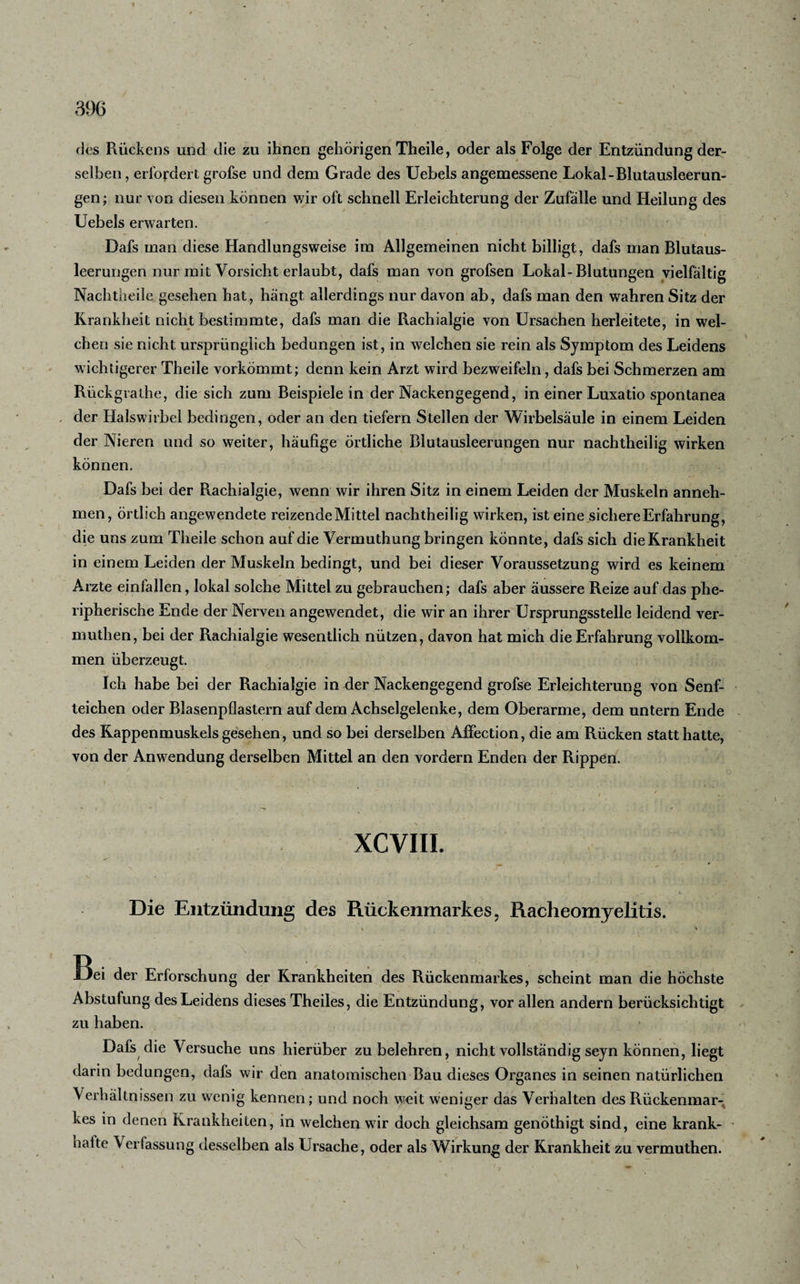 des Rückens und die zu ihnen gehörigen Theile, oder als Folge der Entzündung der¬ selben , erfordert grofse und dem Grade des Uebels angemessene Lokal-Blutausleerun¬ gen; nur von diesen können wir oft schnell Erleichterung der Zufälle und Heilung des Uebels erwarten. Dafs man diese Handlungsweise im Allgemeinen nicht billigt, dafs man Blutaus¬ leerungen nur mit Vorsicht erlaubt, dafs man von grofsen Lokal-Blutungen vielfältig Nachtheile gesehen hat, hängt allerdings nur davon ab, dafs man den wahren Sitz der Krankheit nicht bestimmte, dafs man die Rachialgie von Ursachen herleitete, in wel¬ chen sie nicht ursprünglich bedungen ist, in welchen sie rein als Symptom des Leidens wichtigerer Theile vorkömmt; denn kein Arzt wird bezweifeln, dafs bei Schmerzen am Rückgralhe, die sich zum Beispiele in der Nackengegend, in einer Luxatio spontanea , der Halswirbel bedingen, oder an den tiefem Stellen der Wirbelsäule in einem Leiden der Nieren und so weiter, häufige örtliche Blutausleerungen nur nachtheilig wirken können. Dafs bei der Rachialgie, wenn wir ihren Sitz in einem Leiden der Muskeln anneh¬ men, örtlich angewendete reizende Mittel nachtheilig wirken, ist eine sichere Erfahrung, die uns zum Theile schon auf die Vermuthung bringen könnte, dafs sich die Krankheit in einem Leiden der Muskeln bedingt, und bei dieser Voraussetzung wird es keinem Arzte einfallen, lokal solche Mittel zu gebrauchen; dafs aber äussere Reize auf das phe- ripherische Ende der Nerven angewendet, die wir an ihrer Ursprungsstelle leidend ver- muthen, bei der Rachialgie wesentlich nützen, davon hat mich die Erfahrung vollkom¬ men überzeugt. Ich habe bei der Rachialgie in der Nackengegend grofse Erleichterung von Senf¬ teichen oder Blasenpflastern auf dem Achselgelenke, dem Oberarme, dem untern Ende des Kappenmuskels gesehen, und so bei derselben Affection, die am Rücken statt hatte, von der Anwendung derselben Mittel an den vordem Enden der Rippen. ( , ' . ' ' ' ' O v * / ' . * XCVIII. Die Entzündung des Rückenmarkes, Racheomyelitis. \ X \ ; , ■. ’1. •■ V' • ' v ‘ ;..Vj 7 ■ ■ &gt; Bei der Erforschung der Krankheiten des Rückenmarkes, scheint man die höchste Abstufung des Leidens dieses Theiles, die Entzündung, vor allen andern berücksichtigt zu haben. Dafs die Versuche uns hierüber zu belehren, nicht vollständig seyn können, liegt darin bedungen, dafs wir den anatomischen Bau dieses Organes in seinen natürlichen Verhältnissen zu wenig kennen; und noch weit weniger das Verhalten des Rückenmar¬ kes in denen Krankheiten, in welchen wir doch gleichsam genöthigt sind, eine krank- - hafte Verfassung desselben als Ursache, oder als Wirkung der Krankheit zu vermuthen. \