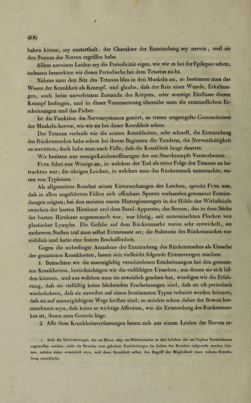 406 haben könne, sey unstatthaft; der Charakter der Entzündung sey nervös, weil sie den Stamm der Nerven ergriffen habe. Allem nervösen Leiden sey die Periodicität eigen, wie wir es bei der Epilepsie sehen; indessen bemerkten wir dieses Periodische bei dem Tetanus nicht. Nähme man den Sitz des Tetanus blos in den Muskeln an, so bestimme man das Wesen der Krankheit als Krampf, und glaube, dafs der Reiz einer Wunde, Erkältun¬ gen, auch beim unverletzten Zustande des Körpers, oder sonstige Einflüsse diesen Krampf bedingen, und in dieser Voraussetzung übersähe man die entzündlichen Er¬ scheinungen und das Fieber. / Ist die Funktion des Nervensystemes gestört, so treten ungeregelte Contractionen der Muskeln hervor, wie wir sie bei dieser Krankheit sehen. Der Tetanus verlaufe wie die acuten Krankheiten, sehr schnell, die Entzündung des Rückenmarkes habe schon bei ihrem Beginnen die Tendenz, die Nerventhätigkeit » . * zu zerrütten; doch habe man auch Fälle, dafs die Krankheit lange dauerte. Wir besitzen nur wenige Leichenöffnungen der am Starrkrampfe Verstorbenen. Funk führt nur Wenige an, in welchen der Tod als reine Folge des Tetanus zu be¬ trachten war; die übrigen Leichen, in welchen man das Rückenmark untersuchte, wa¬ ren von Typhösen. 1 Als allgemeines Resultat seiner Untersuchungen der Leichen, spricht Funk aus, dafs in allen angeführten Fällen sich offenbare Spuren vorhanden gewesener Entzün¬ dungen zeigten; bei den meisten waren Blutergiessungen in der Höhle der Wirbelsäule zwischen der harten Hirnhaut und dem Band-Apparate; das Serum, das in dem Säcke ' der harten Hirnhaut angesammelt war, war blutig, mit untermischten Flocken von plastischer Lymphe. Die Gefäfse auf dem Rückenmarke waren sehr entwickelt, an mehreren Stellen traf man selbst Extravasate an; die Substanz des Rückenmarkes war röthlich und hatte eine festere Beschaffenheit. Gegen die unbedingte Annahme der Entzündung des Rückenmarkes als Ursache der genannten Krankheiten, lassen sich vielleicht folgende Erinnerungen machen. 1. Betrachten wir die mannigfaltig verschiedenen Erscheinungen bei den genann¬ ten Krankheiten, berücksichtigen wir die vielfältigen Ursachen, aus denen sie sich bil¬ den können, und aus welchen man sie erweislich gesehen hat, würdigen wir die Erfah¬ rung, dafs sie vielfältig keine bleibenden Erscheinungen sind, dafs sie oft periodisch wiederkehren, dafs sie zuweilen auf einen bestimmten Typus reducirt werden können, dafs sie auf mannigfaltigem Wege heilbar sind; so möchte schon daher der Beweis her¬ zunehmen seyn, dafs keine so wichtige Affection, wie die Entzündung des Rückenmar¬ kes ist, ihnen zum Grunde liege. 2- Alle diese Krankheitsverfassungen lassen sich aus einem Leiden der Nerven er- i. Dafs die Veränderungen, die am Hirne oder am Rückenmarke in den Leichen der am Typhus Verstorbenen angetroffen werden, nicht als Beweise statt gehabter Entzündungen im Leben des Kranken aufgestellt werden kön¬ nen, möchte daher erweislich seyn, weil diese Krankheit selbst, den Begriff der Möglichkeit einer wahren Entzün¬ dung ausschliefst. t