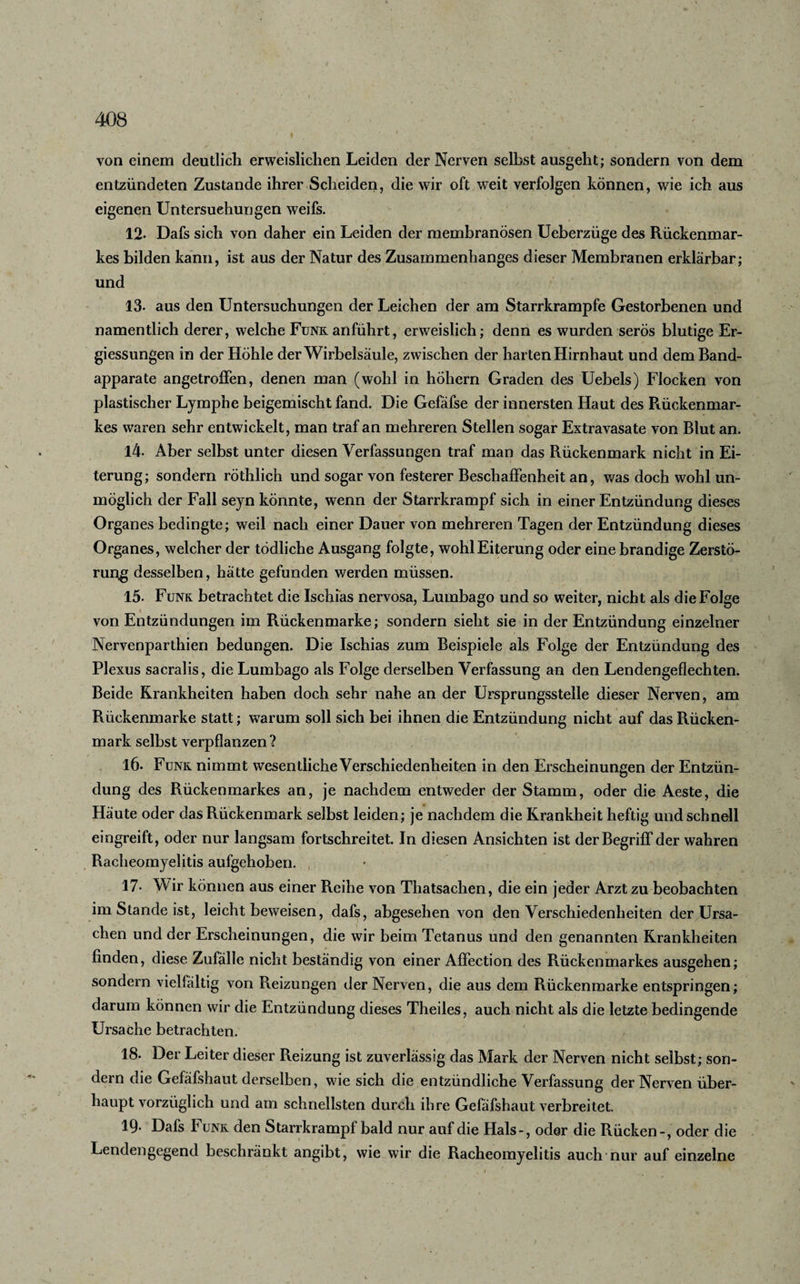 von einem deutlich erweislichen Leiden der Nerven selbst ausgeht; sondern von dem entzündeten Zustande ihrer Scheiden, die wir oft weit verfolgen können, wie ich aus eigenen Untersuchungen weifs. 12- Dafs sich von daher ein Leiden der membranösen Ueberzüge des Rückenmar¬ kes bilden kann, ist aus der Natur des Zusammenhanges dieser Membranen erklärbar; und 13- aus den Untersuchungen der Leichen der am Starrkrampfe Gestorbenen und namentlich derer, welche Funk anführt, erweislich; denn es wurden serös blutige Er- giessungen in der Höhle der Wirbelsäule, zwischen der harten Hirnhaut und dem Band¬ apparate angetroffen, denen man (wohl in hohem Graden des Uebels) Flocken von plastischer Lymphe beigemischt fand. Die Gefäfse der innersten Haut des Rückenmar- kes waren sehr entwickelt, man traf an mehreren Stellen sogar Extravasate von Blut an. 14. Aber selbst unter diesen Verfassungen traf man das Rückenmark nicht in Ei¬ terung; sondern röthlich und sogar von festerer Beschaffenheit an, was doch wohl un¬ möglich der Fall seyn könnte, wenn der Starrkrampf sich in einer Entzündung dieses Organes bedingte; weil nach einer Dauer von mehreren Tagen der Entzündung dieses Organes, welcher der tödliche Ausgang folgte, wohl Eiterung oder eine brandige Zerstö¬ rung desselben, hätte gefunden werden müssen. 15- Funk betrachtet die Ischias nervosa, Lumbago und so weiter, nicht als die Folge von Entzündungen im Rückenmarke; sondern sieht sie in der Entzündung einzelner Nervenparthien bedungen. Die Ischias zum Beispiele als Folge der Entzündung des Plexus sacralis, die Lumbago als Folge derselben Verfassung an den Lendengeflechten. Beide Krankheiten haben doch sehr nahe an der Ursprungsstelle dieser Nerven, am Rückenmarke statt; warum soll sich bei ihnen die Entzündung nicht auf das Rücken¬ mark selbst verpflanzen? 16- Funk nimmt wesentliche Verschiedenheiten in den Erscheinungen der Entzün¬ dung des Rückenmarkes an, je nachdem entweder der Stamm, oder die Aeste, die Häute oder das Rückenmark selbst leiden; je nachdem die Krankheit heftig und schnell eingreift, oder nur langsam fortschreitet. In diesen Ansichten ist der Begriff der wahren Racheomyelitis aufgehoben. 17- Wir können aus einer Reihe von Thatsachen, die ein jeder Arzt zu beobachten im Stande ist, leicht beweisen, dafs, abgesehen von den Verschiedenheiten der Ursa¬ chen und der Erscheinungen, die wir beim Tetanus und den genannten Krankheiten finden, diese Zufälle nicht beständig von einer Affection des Rückenmarkes ausgehen; sondern vielfältig von Reizungen der Nerven, die aus dem Rückenmarke entspringen; darum können wir die Entzündung dieses Theiles, auch nicht als die letzte bedingende Ursache betrachten. 18. Der Leiter dieser Reizung ist zuverlässig das Mark der Nerven nicht selbst; son¬ dern die Gefäfshaut derselben, wie sich die entzündliche Verfassung der Nerven über¬ haupt vorzüglich und am schnellsten durch ihre Gefäfshaut verbreitet. 19* Dafs Funk den Starrkrampf bald nur auf die Hals-, oder die Rücken-, oder die Lendengegend beschränkt angibt, wie wir die Racheomyelitis auch nur auf einzelne