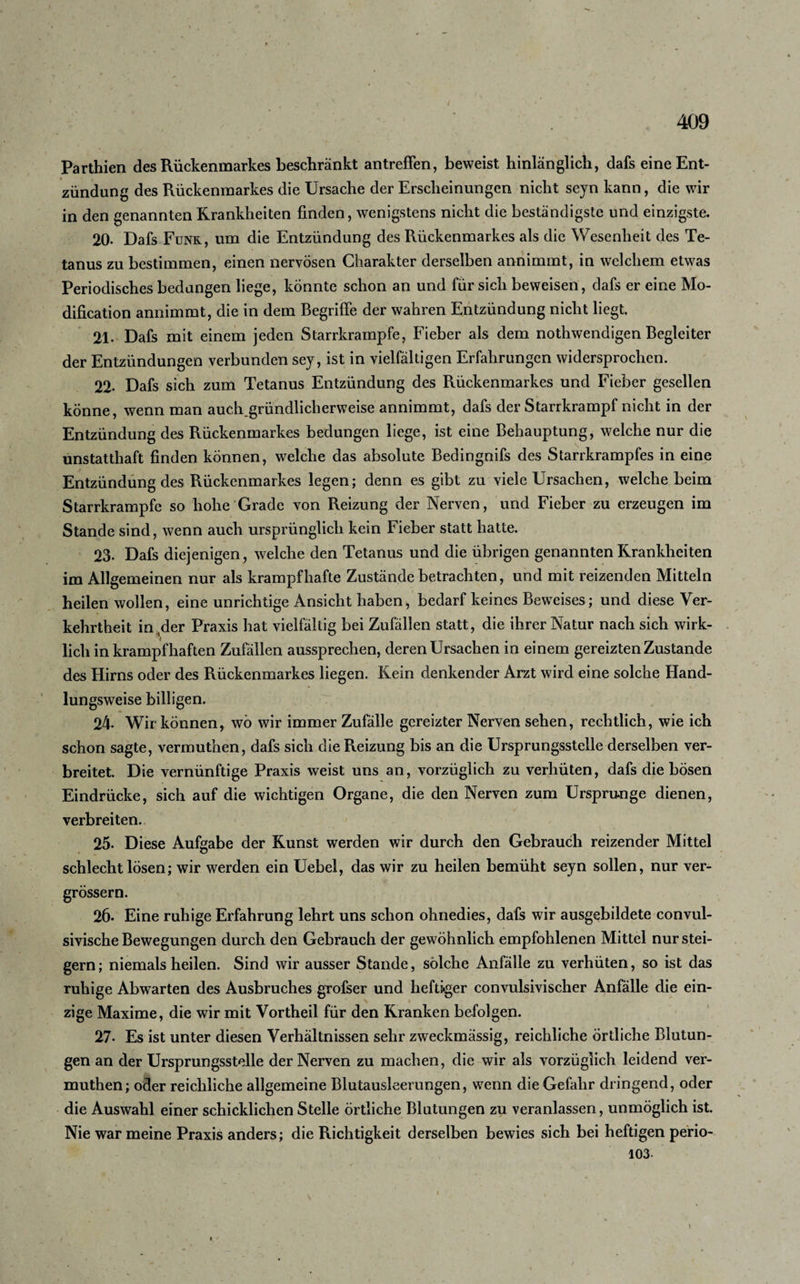 Parthien des Rückenmarkes beschränkt antreffen, beweist hinlänglich, dafs eine Ent¬ zündung des Rückenmarkes die Ursache der Erscheinungen nicht seyn kann, die wir in den genannten Krankheiten finden, wenigstens nicht die beständigste und einzigste. 20- Dafs Funk, um die Entzündung des Rückenmarkes als die Wesenheit des Te¬ tanus zu bestimmen, einen nervösen Charakter derselben annimmt, in welchem etwas Periodisches bedangen liege, könnte schon an und für sich beweisen, dafs er eine Mo- dification annimmt, die in dem Begriffe der wahren Entzündung nicht liegt. 21. Dafs mit einem jeden Starrkrampfe, Fieber als dem nothwendigen Begleiter der Entzündungen verbunden sey, ist in vielfältigen Erfahrungen widersprochen. 22. Dafs sich zum Tetanus Entzündung des Rückenmarkes und Fieber gesellen könne, wenn man auch.gründlicherweise annimmt, dafs der Starrkrampf nicht in der Entzündung des Rückenmarkes bedungen liege, ist eine Behauptung, welche nur die unstatthaft finden können, welche das absolute Bedingnifs des Starrkrampfes in eine Entzündung des Rückenmarkes legen; denn es gibt zu viele Ursachen, welche beim Starrkrampfe so hohe Grade von Reizung der Nerven, und Fieber zu erzeugen im Stande sind, wenn auch ursprünglich kein Fieber statt hatte. 23. Dafs diejenigen, welche den Tetanus und die übrigen genannten Krankheiten im Allgemeinen nur als krampfhafte Zustände betrachten, und mit reizenden Mitteln heilen wollen, eine unrichtige Ansicht haben, bedarf keines Beweises; und diese Ver¬ kehrtheit in ,der Praxis hat vielfältig bei Zufällen statt, die ihrer Natur nach sich wirk¬ lich in krampfhaften Zufällen aussprechen, deren Ursachen in einem gereizten Zustande des Hirns oder des Rückenmarkes liegen. Kein denkender Arzt wird eine solche Hand¬ lungsweise billigen. . 24- Wir können, wö wir immer Zufälle gereizter Nerven sehen, rechtlich, wie ich schon sagte, vermuthen, dafs sich die Reizung bis an die Ursprungsstelle derselben ver¬ breitet. Die vernünftige Praxis weist uns an, vorzüglich zu verhüten, dafs die bösen Eindrücke, sich auf die wichtigen Organe, die den Nerven zum Ursprünge dienen, verbreiten. 25. Diese Aufgabe der Kunst werden wir durch den Gebrauch reizender Mittel schlecht lösen; wir werden ein Uebel, das wir zu heilen bemüht seyn sollen, nur ver- grössern. 26* Eine ruhige Erfahrung lehrt uns schon ohnedies, dafs wir ausgebildete convul- sivische Bewegungen durch den Gebrauch der gewöhnlich empfohlenen Mittel nur stei¬ gern ; niemals heilen. Sind wir ausser Stande, solche Anfälle zu verhüten, so ist das ruhige Abwarten des Ausbruches grofser und heftiger convulsivischer Anfälle die ein¬ zige Maxime, die wir mit Vortheil für den Kranken befolgen. 27. Es ist unter diesen Verhältnissen sehr zweckmässig, reichliche örtliche Blutun¬ gen an der Ursprungsstelle der Nerven zu machen, die wir als vorzüglich leidend ver¬ muthen; oder reichliche allgemeine Blutausleerungen, wenn die Gefahr dringend, oder die Auswahl einer schicklichen Stelle örtliche Blutungen zu veranlassen, unmöglich ist. Nie warmeine Praxis anders; die Richtigkeit derselben bewies sich bei heftigen perio- 103- \