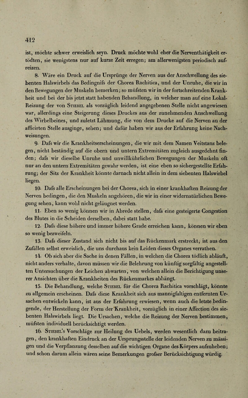 / 412 ist, möchte schwer erweislich seyn. Druck mochte wohl eher die Nerventhätigkeit er- tödten, sie wenigstens nur auf kurze Zeit erregen; am allerwenigsten periodisch auf¬ reizen. 8. Wäre ein Druck auf die Ursprünge der Nerven aus der Anschwellung des sie¬ benten Halswirbels das Bedingnifs der Chorea Rachitica, und der Unruhe, die wir in den Bewegungen der Muskeln bemerken; so müfsten wir in der fortschreitenden Krank¬ heit und bei der bis jetzt statt habenden Behandlung, in welcher man auf eine Lokal- Reizung der von Stiebel als vorzüglich leidend angegebenen Stelle nicht angewiesen war, allerdings eine Steigerung dieses Druckes aus der zunehmenden Anschwellung des Wirbelbeines, und zuletzt Lähmung, die von dem Drucke auf die Nerven an der afficirten Stelle ausginge, sehen; und dafür haben wir aus der Erfahrung keine Nach¬ weisungen. 9- Dafs wir die Krankheitserscheinungen, die wir mit dem Namen Veitstanz bele¬ gen, nicht beständig auf die obern und untern Extremitäten zugleich ausgedehnt fin¬ den ; dafs wir dieselbe Unruhe und unwillkührlichen Bewegungen der Muskeln oft nur an den untern Extremitäten gewahr werden, ist eine eben so sichergestellte Erfah¬ rung; der Sitz der Krankheit könnte darnach nicht allein in dem siebenten Halswirbel liegen. 10- Dafs alle Erscheinungen bei der Chorea, sich in einer krankhaften Reizung der Nerven bedingen, die den Muskeln angehören, die wir in einer widernatürlichen Bewe¬ gung sehen, kann wohl nicht geläugnet werden. 11. Eben so wenig können wir in Abrede stellen, dafs eine gesteigerte Congestion des Blutes in die Scheiden derselben, dabei statt habe. 12. Dafs diese höhere und immer höhere Grade erreichen kann, können wir eben so wenig bezweifeln. 13- Dafs dieser Zustand sich nicht bis auf das Rückenmark erstreckt, ist aus den Zufallen selbst erweislich , die uns durchaus kein Leiden dieses Organes verrathen. 14. Ob sich aber die Sache in denen Fällen, in welchen die Chorea tödlich abläuft, nicht anders verhalte, davon müssen wir die Belehrung von künftig sorgfältig angestell- ten Untersuchungen der Leichen abwarten, von welchen allein die Berichtigung unse¬ rer Ansichten über die Krankheiten des Rückenmarkes abhängt. 15. Die Behandlung, welche Stiebel für die Chorea Rachitica vorschlägt, könnte zu allgemein erscheinen. Dafs diese Krankheit sich aus mannigfaltigen entfernten Ur-. Sachen entwickeln kann, ist aus der Erfahrung erwiesen, wenn auch die letzte bedin¬ gende, der Herstellung der Form der Krankheit, vorzüglich in einer AfFection des sie¬ benten Halswirbels liegt. Die Ursachen, welche die Reizung der Nerven bestimmen, müfsten individuell berücksichtigt werden. 16. Stiebel’s Vorschläge zur Heilung des Uebels, werden wesentlich dazu beitra¬ gen , den krankhaften Eindruck an der Ursprungsstelle der leidenden Nerven zu mässi- gen und die Verpflanzung desselben auf die wichtigen Organe des Körpers aufzuheben; und schon darum allein wären seine Bemerkungen grofser Berücksichtigung würdig.