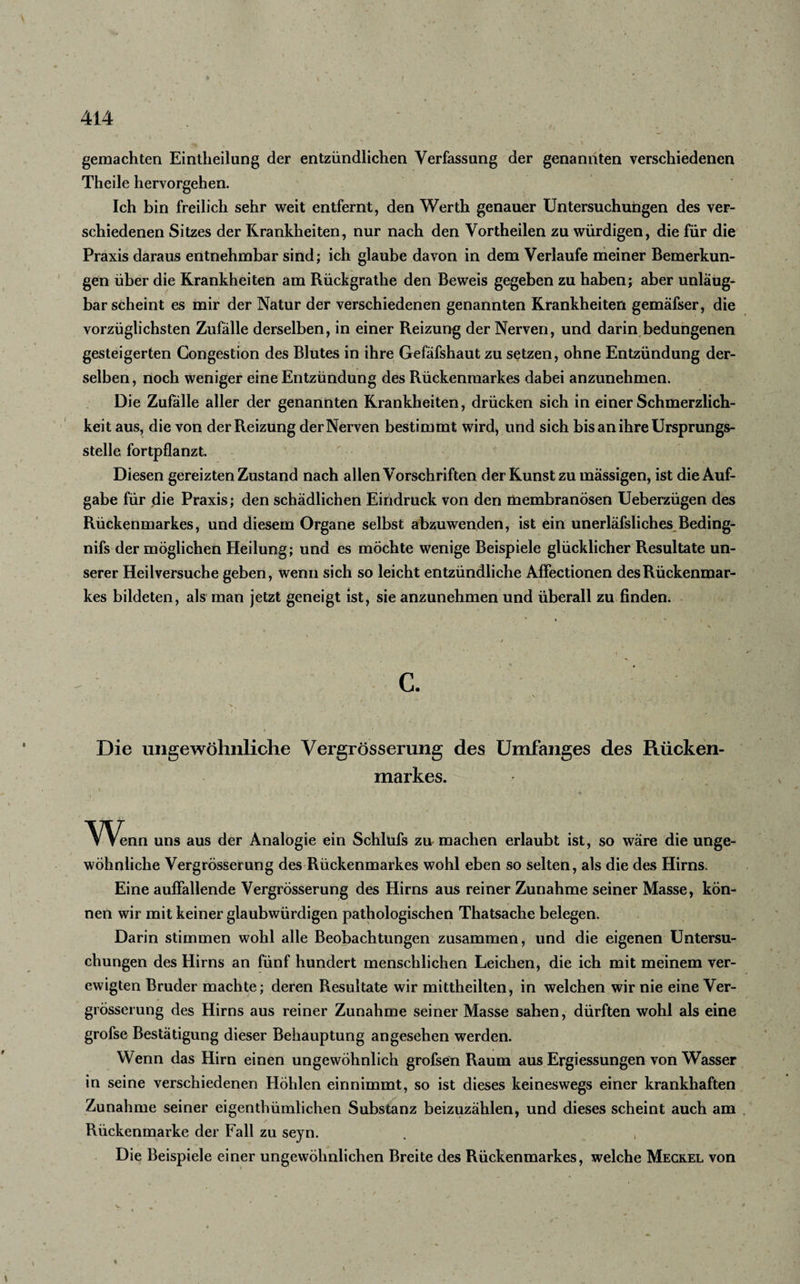 gemachten Eintheilung der entzündlichen Verfassung der genannten verschiedenen Theile hervorgehen. Ich bin freilich sehr weit entfernt, den Werth genauer Untersuchungen des ver¬ schiedenen Sitzes der Krankheiten, nur nach den Vortheilen zu würdigen, die für die Praxis daraus entnehmbar sind; ich glaube davon in dem Verlaufe meiner Bemerkun¬ gen über die Krankheiten am Rückgrathe den Beweis gegeben zu haben; aber unläug- bar scheint es mir der Natur der verschiedenen genannten Krankheiten gemäfser, die vorzüglichsten Zufälle derselben, in einer Reizung der Nerven, und darin bedungenen gesteigerten Congestion des Blutes in ihre Gefäfshaut zu setzen, ohne Entzündung der¬ selben , noch weniger eine Entzündung des Rückenmarkes dabei anzunehmen. Die Zufalle aller der genannten Krankheiten, drücken sich in einer Schmerzlich¬ keit aus, die von der Reizung der Nerven bestimmt wird, und sich bis an ihre Ursprungs¬ stelle fortpflanzt. Diesen gereizten Zustand nach allen Vorschriften der Kunst zu massigen, ist die Auf¬ gabe für die Praxis; den schädlichen Eindruck von den membranösen Ueberzügen des Rückenmarkes, und diesem Organe selbst abzuwenden, ist ein unerläfsliches Beding- nifs der möglichen Heilung; und es möchte wenige Beispiele glücklicher Resultate un¬ serer Heilversuche geben, wenn sich so leicht entzündliche Affectionen des Rückenmar¬ kes bildeten, als man jetzt geneigt ist, sie anzunehmen und überall zu finden. C. Die ungewöhnliche Vergrösserung des Umfanges des Rücken¬ markes. Wena uns aus der Analogie ein Schlufs zu machen erlaubt ist, so wäre die unge¬ wöhnliche Vergrösserung des Rückenmarkes wohl eben so selten, als die des Hirns. Eine auffallende Vergrösserung des Hirns aus reiner Zunahme seiner Masse, kön¬ nen wir mit keiner glaubwürdigen pathologischen Thatsache belegen. Darin stimmen wohl alle Beobachtungen zusammen, und die eigenen Untersu¬ chungen des Hirns an fünf hundert menschlichen Leichen, die ich mit meinem ver¬ ewigten Bruder machte; deren Resultate wir mittheilten, in welchen wir nie eine Ver¬ grösserung des Hirns aus reiner Zunahme seiner Masse sahen, dürften wohl als eine grofse Bestätigung dieser Behauptung angesehen werden. Wenn das Hirn einen ungewöhnlich grofsen Raum aus Ergiessungen von Wasser in seine verschiedenen Höhlen einnimmt, so ist dieses keineswegs einer krankhaften Zunahme seiner eigentümlichen Substanz beizuzählen, und dieses scheint auch am Rückenmarke der Fall zu seyn. Die Beispiele einer ungewöhnlichen Breite des Rückenmarkes, welche Meckel von