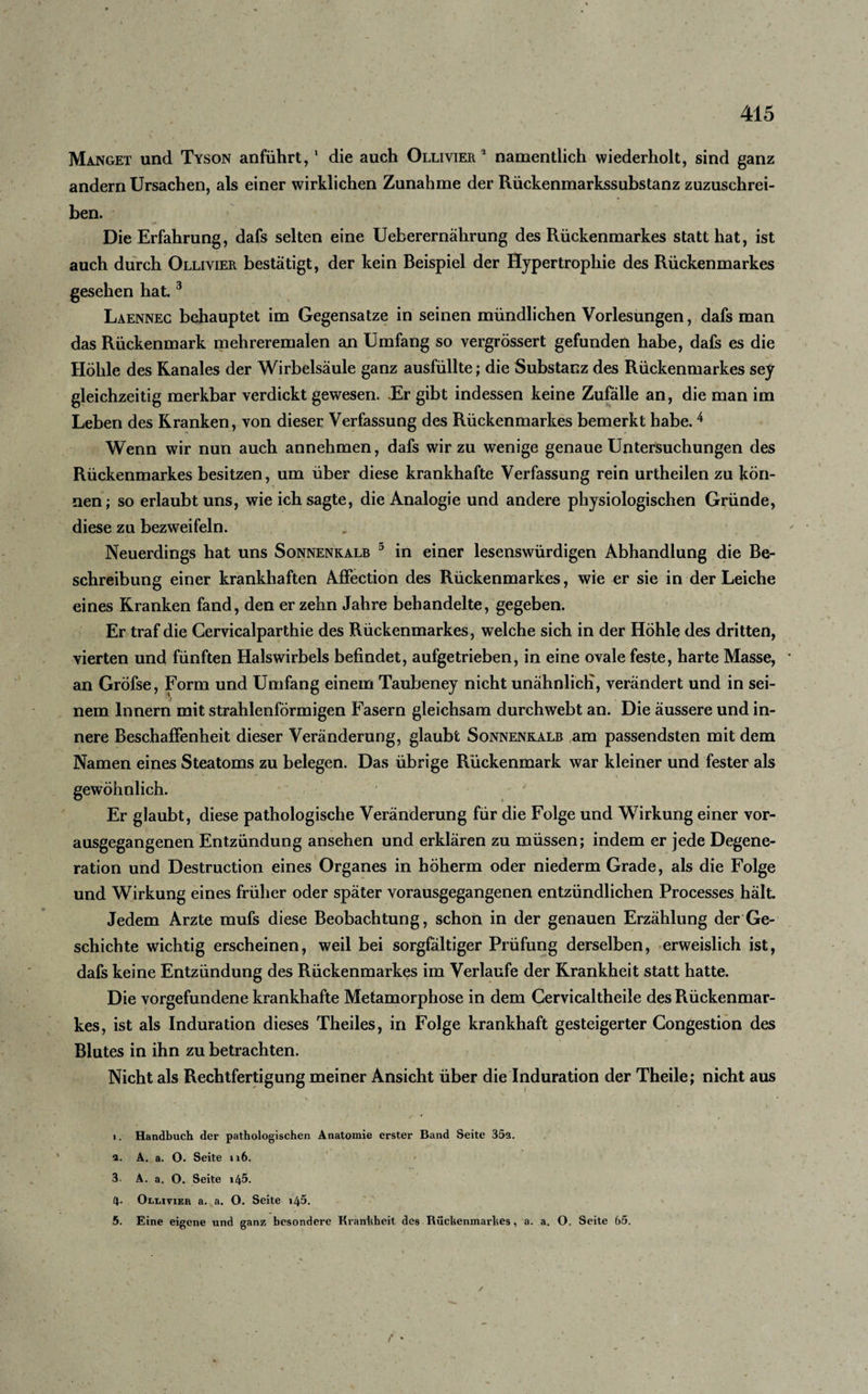 Manget und Tyson anführt,1 2 die auch Ollivier 2 namentlich wiederholt, sind ganz andern Ursachen, als einer wirklichen Zunahme der Rückenmarkssubstanz zuzuschrei¬ ben. Die Erfahrung, dafs selten eine Ueberernährung des Rückenmarkes statt hat, ist auch durch Olliyier bestätigt, der kein Beispiel der Hypertrophie des Rückenmarkes gesehen hat.3 Laennec behauptet im Gegensätze in seinen mündlichen Vorlesungen, dafs man das Rückenmark mehreremalen an Umfang so vergrössert gefunden habe, dafs es die Höhle des Ranales der Wirbelsäule ganz ausfüllte; die Substanz des Rückenmarkes sey gleichzeitig merkbar verdickt gewesen. .Er gibt indessen keine Zufälle an, die man im Leben des Kranken, von dieser Verfassung des Rückenmarkes bemerkt habe.4 5 Wenn wir nun auch annehmen, dafs wir zu wenige genaue Untersuchungen des Rückenmarkes besitzen, um über diese krankhafte Verfassung rein urtheilen zu kön¬ nen; so erlaubt uns, wie ich sagte, die Analogie und andere physiologischen Gründe, diese zu bezweifeln. Neuerdings hat uns Sonnenkalb 5 in einer lesenswürdigen Abhandlung die Be¬ schreibung einer krankhaften Affection des Rückenmarkes, wie er sie in der Leiche eines Kranken fand, den er zehn Jahre behandelte, gegeben. Er traf die Gervicalparthie des Rückenmarkes, welche sich in der Hohle des dritten, vierten und fünften Halswirbels befindet, aufgetrieben, in eine ovale feste, harte Masse, an Gröfse, Form und Umfang einem Taubeney nicht unähnlich, verändert und in sei¬ nem Innern mit strahlenförmigen Fasern gleichsam durchwebt an. Die äussere und in¬ nere Beschaffenheit dieser Veränderung, glaubt Sonnenkalb am passendsten mit dem Namen eines Steatoms zu belegen. Das übrige Rückenmark war kleiner und fester als gewöhnlich. Er glaubt, diese pathologische Veränderung für die Folge und Wirkung einer vor¬ ausgegangenen Entzündung ansehen und erklären zu müssen; indem er jede Degene¬ ration und Destruction eines Organes in höherm oder niederm Grade, als die Folge und Wirkung eines früher oder später vorausgegangenen entzündlichen Processes hält. Jedem Arzte mufs diese Beobachtung, schon in der genauen Erzählung der Ge¬ schichte wichtig erscheinen, weil bei sorgfältiger Prüfung derselben, erweislich ist, dafs keine Entzündung des Rückenmarkes im Verlaufe der Krankheit statt hatte. Die Vorgefundene krankhafte Metamorphose in dem Cervicaltheile des Rückenmar¬ kes, ist als Induration dieses Theiles, in Folge krankhaft gesteigerter Congestion des Blutes in ihn zu betrachten. Nicht als Rechtfertigung meiner Ansicht über die Induration der Theile; nicht aus 1. Handbuch der pathologischen Anatomie erster Band Seite 352. 2. A. a. O. Seite ti6. 3- A. a. O. Seite \l\b. 4- Olliyier a. a. O. Seite i45. 5. Eine eigene und ganz besondere Krankheit des Rückenmarkes, a. a. O. Seite 65. /