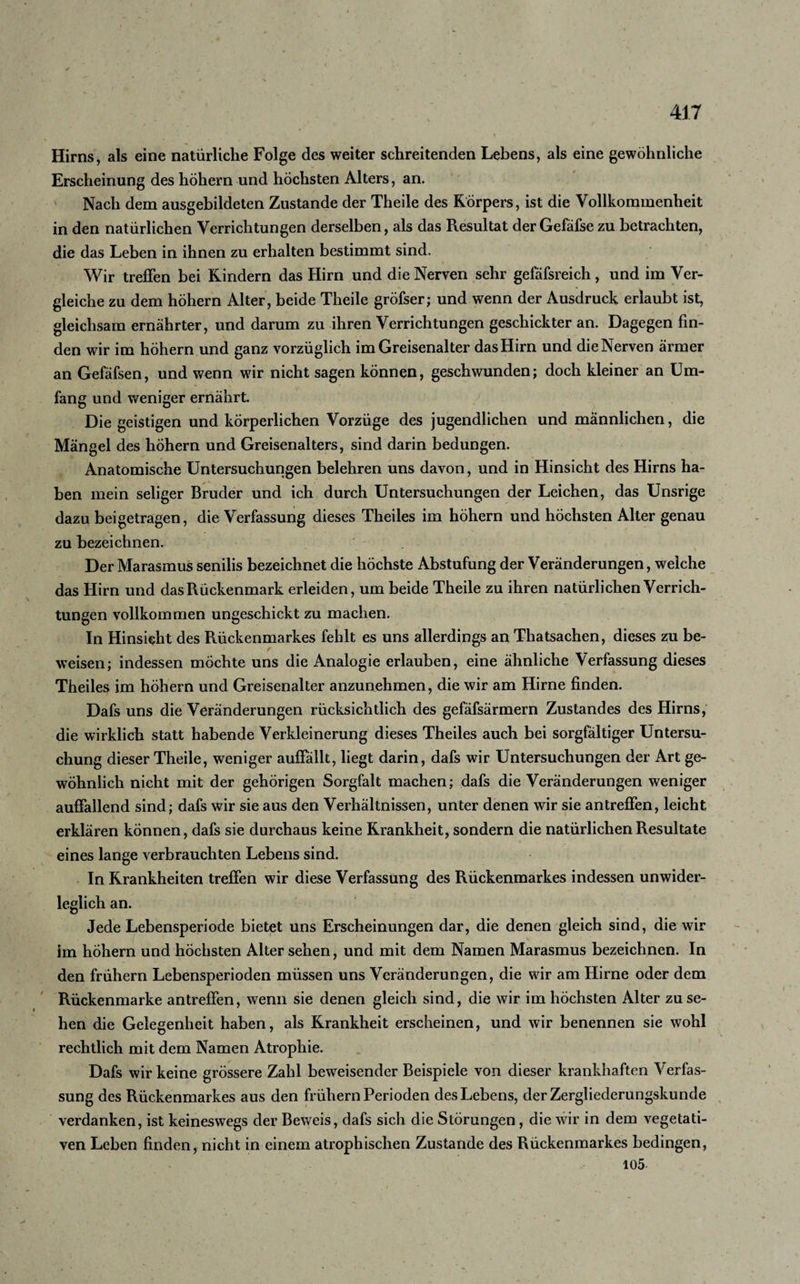 Hirns, als eine natürliche Folge des weiter schreitenden Lebens, als eine gewöhnliche Erscheinung des hohem und höchsten Alters, an. Nach dem ausgebildeten Zustande der Theile des Körpers, ist die Vollkommenheit in den natürlichen Verrichtungen derselben, als das Resultat der Gefäfse zu betrachten, die das Leben in ihnen zu erhalten bestimmt sind. Wir treffen bei Kindern das Hirn und die Nerven sehr gefäfsreich, und im Ver¬ gleiche zu dem hohem Alter, beide Theile gröfser; und wenn der Ausdruck erlaubt ist, gleichsam ernährter, und darum zu ihren Verrichtungen geschickter an. Dagegen fin¬ den wir im hohem und ganz vorzüglich im Greisenalter das Hirn und die Nerven ärmer an Gefäfsen, und wenn wir nicht sagen können, geschwunden; doch kleiner an Um¬ fang und weniger ernährt. Die geistigen und körperlichen Vorzüge des jugendlichen und männlichen, die Mängel des hohem und Greisenalters, sind darin bedungen. Anatomische Untersuchungen belehren uns davon, und in Hinsicht des Hirns ha¬ ben mein seliger Bruder und ich durch Untersuchungen der Leichen, das Unsrige dazu beigetragen, die Verfassung dieses Theiles im höhern und höchsten Alter genau zu bezeichnen. Der Marasmus senilis bezeichnet die höchste Abstufung der Veränderungen, welche das Hirn und das Rückenmark erleiden, um beide Theile zu ihren natürlichen Verrich¬ tungen vollkommen ungeschickt zu machen. In Hinsicht des Rückenmarkes fehlt es uns allerdings an Thatsachen, dieses zu be¬ weisen; indessen möchte uns die Analogie erlauben, eine ähnliche Verfassung dieses Theiles im höhern und Greisenalter anzunehmen, die wir am Hirne finden. Dafs uns die Veränderungen rücksichtlich des gefäfsärmern Zustandes des Hirns, die wirklich statt habende Verkleinerung dieses Theiles auch bei sorgfältiger Untersu¬ chung dieser Theile, weniger auffällt, liegt darin, dafs wir Untersuchungen der Art ge¬ wöhnlich nicht mit der gehörigen Sorgfalt machen; dafs die Veränderungen weniger auffallend sind; dafs wir sie aus den Verhältnissen, unter denen wir sie antreffen, leicht erklären können, dafs sie durchaus keine Krankheit, sondern die natürlichen Resultate eines lange verbrauchten Lebens sind. In Krankheiten treffen wir diese Verfassung des Rückenmarkes indessen unwider¬ leglich an. Jede Lebensperiode bietet uns Erscheinungen dar, die denen gleich sind, die wir im höhern und höchsten Alter sehen, und mit dem Namen Marasmus bezeichnen. In den frühem Lebensperioden müssen uns Veränderungen, die wir am Hirne oder dem Rückenmarke antreffen, wenn sie denen gleich sind, die wir im höchsten Alter zu se¬ hen die Gelegenheit haben, als Krankheit erscheinen, und wir benennen sie wohl rechtlich mit dem Namen Atrophie. Dafs wir keine grössere Zahl beweisender Beispiele von dieser krankhaften Verfas¬ sung des Rückenmarkes aus den frühem Perioden des Lebens, der Zergliederungskunde verdanken, ist keineswegs der Beweis, dafs sich die Störungen, die wir in dem vegetati¬ ven Leben finden, nicht in einem atrophischen Zustande des Rückenmarkes bedingen, 105