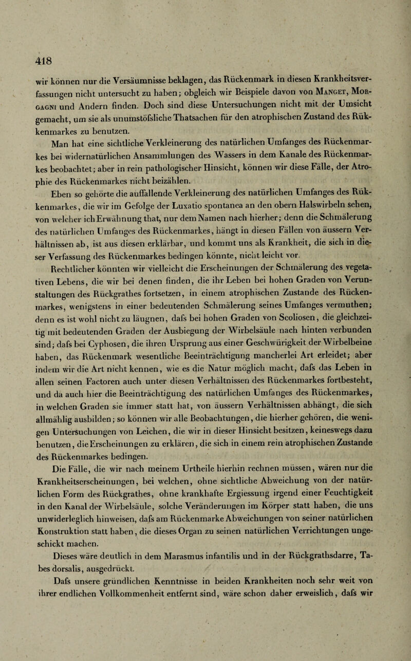 wir können nur die Versäumnisse beklagen, das Rückenmark in diesen Krankheitsver¬ fassungen nicht untersucht zu haben; obgleich wir Beispiele davon von Manget, Mor¬ gagni und Andern finden. Doch sind diese Untersuchungen nicht mit der Umsicht gemacht, um sie als unumstöfshche Thatsachen für den atrophischen Zustand des Rük- kenmarkes zu benutzen. Man hat eine sichtliche Verkleinerung des natürlichen Umfanges des Rückenmar¬ kes bei widernatürlichen Ansammlungen des Wassers in dem Kanäle des Rückenmar¬ kes beobachtet; aber in rein pathologischer Hinsicht, können wir diese Fälle, der Atro¬ phie des Rückenmarkes nicht beizählen. Eben so gehörte die auffallende Verkleinerung des natürlichen Umfanges des Rük- kenmarkes, die wir im Gefolge der Luxatio spontanea an den obern Halswirbeln sehen, von welcher ich Erwähnung that, nur dem Namen nach hierher; denn die Schmälerung des natürlichen Umfanges des Rückenmarkes, hängt in diesen Fällen von äussern Ver¬ hältnissen ab, ist aus diesen erklärbar, und kommt uns als Krankheit, die sich in die¬ ser Verfassung des Rückenmarkes bedingen könnte, nicht leicht vor. Rechtlicher könnten wir vielleicht die Erscheinungen der Schmälerung des vegeta¬ tiven Lebens, die wir bei denen finden, die ihr Leben bei hohen Graden von Verun¬ staltungen des Rückgrathes fortsetzen, in einem atrophischen Zustande des Rücken¬ markes, wenigstens in einer bedeutenden Schmälerung seines Umfanges vermuthen; denn es ist wohl nicht zu läugnen, dafs bei hohen Graden von Scoliosen, die gleichzei¬ tig mit bedeutenden Graden der Ausbiegung der Wirbelsäule nach hinten verbunden sind; dafs bei Cyphosen, die ihren Ursprung aus einer Geschwiirigkeit der Wirbelbeine haben, das Rückenmark wesentliche Beeinträchtigung mancherlei Art erleidet; aber indem wir die Art nicht kennen, wie es die Natur möglich macht, dafs das Leben in allen seinen Factoren auch unter diesen Verhältnissen des Rückenmarkes fortbesteht, und da auch hier die Beeinträchtigung des natürlichen Umfanges des Rückenmarkes, in welchen Graden sie immer statt hat, von äussern Verhältnissen abhängt, die sich allmählig ausbilden; so können wir alle Beobachtungen, die hierher gehören, die weni¬ gen Untersuchungen von Leichen, die wir in dieser Hinsicht besitzen, keineswegs dazu benutzen, die Erscheinungen zu erklären, die sich in einem rein atrophischen Zustande des Rückenmarkes bedingen. Die Fälle, die wir nach meinem Urtheile hierhin rechnen müssen, wären nur die Krankheitserscheinungen, bei welchen, ohne sichtliche Abweichung von der natür¬ lichen Form des Rückgrathes, ohne krankhafte Ergiessung irgend einer Feuchtigkeit in den Kanal der Wirbelsäule, solche Veränderungen im Körper statt haben, die uns unwiderleglich liinweisen, dafs am Rückenmarke Abweichungen von seiner natürlichen Konstruktion statt haben, die dieses Organ zu seinen natürlichen Verrichtungen unge- \ 1 schickt machen. Dieses wäre deutlich in dem Marasmus infantilis und in der Rückgrathsdarre, Ta¬ bes dorsalis, ausgedrückt. Dafs unsere gründlichen Kenntnisse in beiden Krankheiten noch sehr weit von ihrer endlichen Vollkommenheit entfernt sind, wäre schon daher erweislich, dafs wir