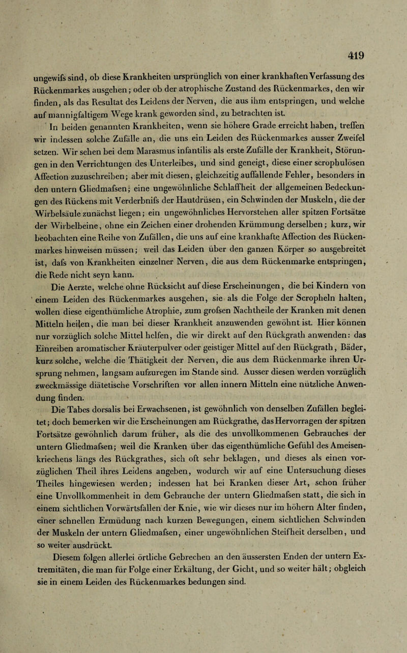 ungewifs sind, ob diese Krankheiten ursprünglich von einer krankhaften Verfassung des Rückenmarkes ausgehen; oder ob der atrophische Zustand des Rückenmarkes, den wir finden, als das Resultat des Leidens der Nerven, die aus ihm entspringen, und welche auf mannigfaltigem Wege krank geworden sind, zu betrachten ist. In beiden genannten Krankheiten, wenn sie höhere Grade erreicht haben, treffen wir indessen solche Zufälle an, die uns ein Leiden des Rückenmarkes ausser Zweifel setzen. Wir sehen bei dem Marasmus infantilis als erste Zufälle der Krankheit, Störun¬ gen in den Verrichtungen des Unterleibes, und sind geneigt, diese einer scrophulösen Affection zuzuschreiben; aber mit diesen, gleichzeitig auffallende Fehler, besonders in den untern Gliedmafsen; eine ungewöhnliche Schlaffheit der allgemeinen Bedeckun¬ gen des Rückens mit Verderbnifs der Hautdrüsen, ein Schwinden der Muskeln, die der Wirbelsäule zunächst liegen; ein ungewöhnliches Hervorstehen aller spitzen Fortsätze der Wirbelbeine, ohne ein Zeichen einer drohenden Krümmung derselben ; kurz, wir beobachten eine Reihe von Zufällen, die uns auf eine krankhafte Affection des Rücken- markes hinweisen müssen; weil das Leiden über den ganzen Körper so ausgebreitet ist, dafs von Krankheiten einzelner Nerven, die aus dem Rückenmarke entspringen, die Rede nicht sejn kann. Die Aerzte, welche ohne Rücksicht auf diese Erscheinungen, die bei Kindern von einem Leiden des Rückenmarkes ausgehen, sie als die Folge der Scropheln halten, wollen diese eigentümliche Atrophie, zum grofsen Nachtheile der Kranken mit denen Mitteln heifen, die man bei dieser Krankheit anzuwenden gewöhnt ist. Hier können nur vorzüglich solche Mittel helfen, die wir direkt auf den Rückgrat anwenden: das Einreiben aromatischer Kräuterpulver oder geistiger Mittel auf den Rückgrat, Bäder, kurz solche, welche die Thätigkeit der Nerven, die aus dem Rückenmarke ihren Ur¬ sprung nehmen, langsam aufzuregen im Stande sind. Ausser diesen werden vorzüglich zweckmässige diätetische Vorschriften vor allen innern Mitteln eine nützliche Anwen¬ dung finden. Die Tabes dorsalis bei Erwachsenen, ist gewöhnlich von denselben Zufällen beglei¬ tet; doch bemerken wir die Erscheinungen am Rückgrathe, das Hervorragen der spitzen Fortsätze gewöhnlich darum früher, als die des unvollkommenen Gebrauches der untern Gliedmafsen; weil die Kranken über das eigentümliche Gefühl des Ameisen¬ kriechens längs des Rückgrates, sich oft sehr beklagen, und dieses als einen vor¬ züglichen Theil ihres Leidens angeben, wodurch wir auf eine Untersuchung dieses Theiles hingewiesen werden; indessen hat bei Kranken dieser Art, schon früher eine Unvollkommenheit in dem Gebrauche der untern Gliedmafsen statt, die sich in einem sichtlichen Vorwärtsfallen der Knie, wie wir dieses nur im hohem Alter finden, einer schnellen Ermüdung nach kurzen Bewegungen, einem sichtlichen Schwinden der Muskeln der untern Gliedmafsen, einer ungewöhnlichen Steifheit derselben, und so weiter ausdrückt. Diesem folgen allerlei örtliche Gebrechen an den äussersten Enden der untern Ex¬ tremitäten, die man für Folge einer Erkältung, der Gicht, und so weiter hält; obgleich sie in einem Leiden des Rückenmarkes bedungen sind.