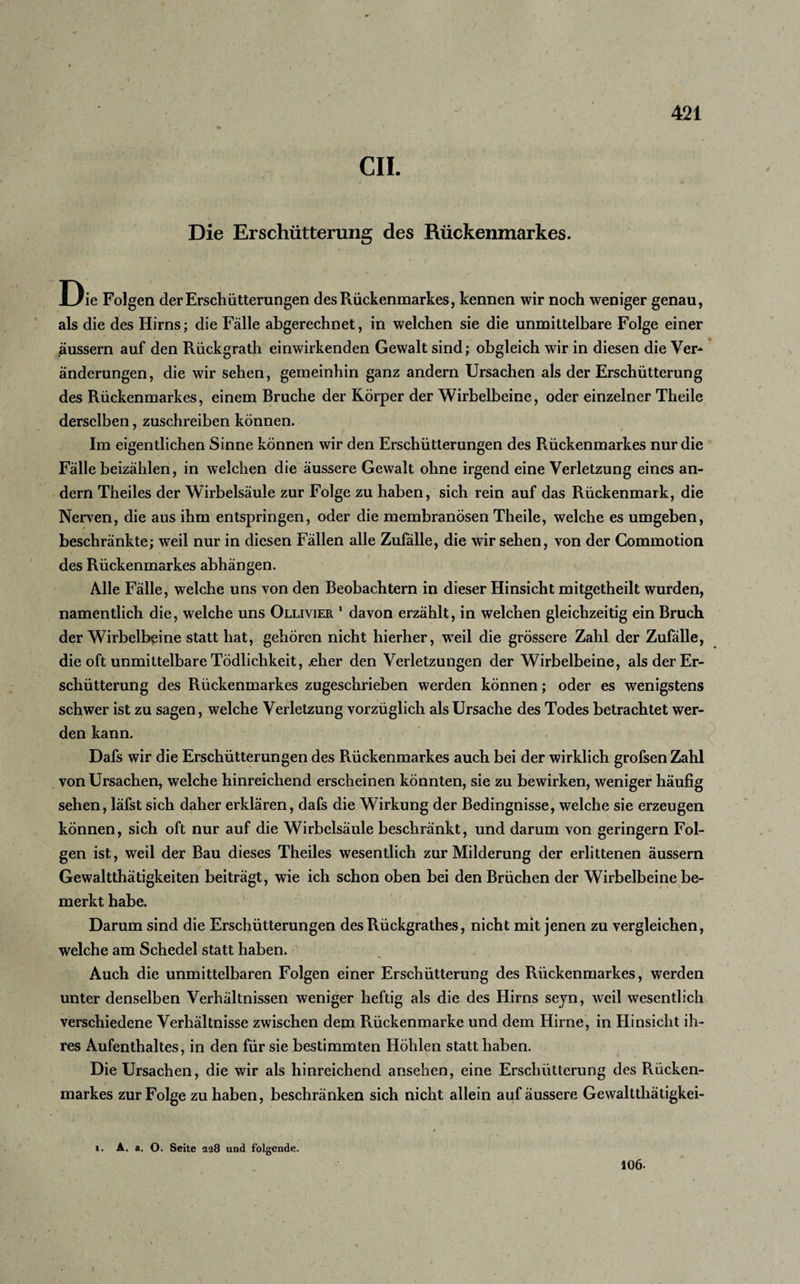 CIL Die Erschütterung des Rückenmarkes. Die Folgen der Erschütterungen des Rückenmarkes, kennen wir noch weniger genau, als die des Hirns; die Fälle abgerechnet, in welchen sie die unmittelbare Folge einer äussern auf den Rückgrath einwirkenden Gewalt sind; obgleich wir in diesen die Ver¬ änderungen, die wir sehen, gemeinhin ganz andern Ursachen als der Erschütterung des Rückenmarkes, einem Bruche der Körper der Wirbelbeine, oder einzelner Theile derselben, zuschreiben können. Im eigentlichen Sinne können wir den Erschütterungen des Rückenmarkes nur die Fälle beizählen, in welchen die äussere Gewalt ohne irgend eine Verletzung eines an¬ dern Theiles der Wirbelsäule zur Folge zu haben, sich rein auf das Rückenmark, die Nerven, die aus ihm entspringen, oder die membranösen Theile, welche es umgeben, beschränkte; weil nur in diesen Fällen alle Zufälle, die wir sehen, von der Commotion des Rückenmarkes abhängen. Alle Fälle, welche uns von den Beobachtern in dieser Hinsicht mitgetheilt wurden, namentlich die, welche uns Ollivier 1 davon erzählt, in welchen gleichzeitig ein Bruch der Wirbelb^ine statt hat, gehören nicht hierher, weil die grössere Zahl der Zufälle, die oft unmittelbare Tödlichkeit, .eher den Verletzungen der Wirbelbeine, als der Er¬ schütterung des Rückenmarkes zugeschrieben werden können; oder es wenigstens schwer ist zu sagen, welche Verletzung vorzüglich als Ursache des Todes betrachtet wer¬ den kann. Dafs wir die Erschütterungen des Rückenmarkes auch bei der wirklich grofsen Zahl von Ursachen, welche hinreichend erscheinen könnten, sie zu bewirken, weniger häufig sehen, läfst sich daher erklären, dafs die Wirkung der Bedingnisse, welche sie erzeugen können, sich oft nur auf die Wirbelsäule beschränkt, und darum von geringem Fol¬ gen ist, weil der Bau dieses Theiles wesentlich zur Milderung der erlittenen äussern Gewaltthätigkeiten beiträgt, wie ich schon oben bei den Brüchen der Wirbelbeine be¬ merkt habe. Darum sind die Erschütterungen des Rückgrathes, nicht mit jenen zu vergleichen, welche am Schedel statt haben. Auch die unmittelbaren Folgen einer Erschütterung des Rückenmarkes, werden unter denselben Verhältnissen weniger heftig als die des Hirns seyn, weil wesentlich verschiedene Verhältnisse zwischen dem Rückenmarke und dem Hirne, in Hinsicht ih¬ res Aufenthaltes, in den für sie bestimmten Höhlen statt haben. Die Ursachen, die wir als hinreichend ansehen, eine Erschütterung des Rücken¬ markes zur Folge zu haben, beschränken sich nicht allein auf äussere Gewaltthätigkei- i. A. a. O. Seite 228 und folgende. 106.
