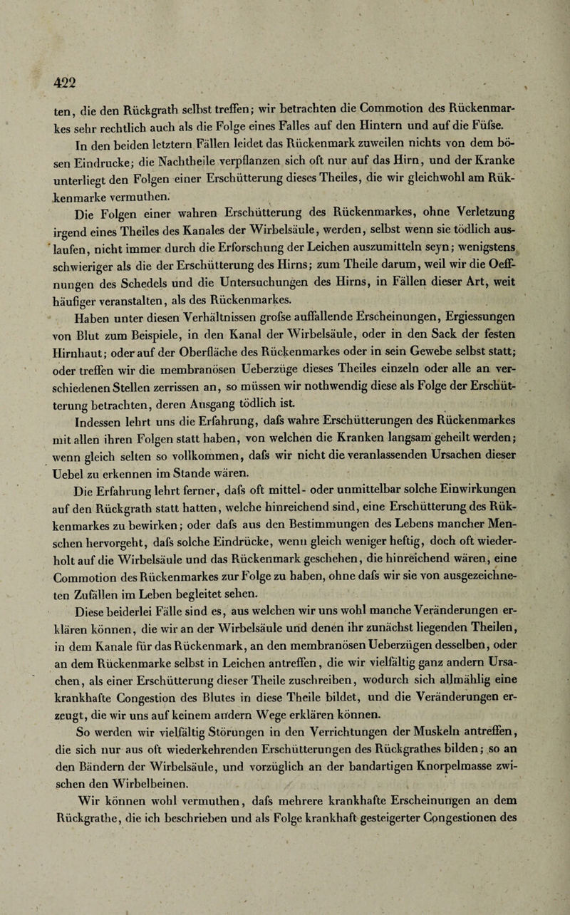 1 422 • x •, X ' * v ^ * • . ' * 1 ' . t ' ' * • - ten, die den Rückgrath selbst treffen; wir betrachten die Commotion des Rückenmar¬ kes sehr rechtlich auch als die Folge eines Falles auf den Hintern und auf die Füfse. In den beiden letztem Fällen leidet das Rückenmark zuweilen nichts von dem bö¬ sen Eindrücke; die Nachtheile verpflanzen sich oft nur auf das Hirn, und der Kranke unterliegt den Folgen einer Erschütterung dieses Theiles, die wir gleichwohl am Rük- kenmarke vermuthen. » Die Folgen einer wahren Erschütterung des Rückenmarkes, ohne Verletzung irgend eines Theiles des Kanales der Wirbelsäule, werden, selbst wenn sie tödlich aus- ' laufen, nicht immer durch die Erforschung der Leichen auszumitteln seyn; wenigstens schwieriger als die der Erschütterung des Hirns; zum Theile darum, weil wir die Oeff- nungen des Schedels und die Untersuchungen des Hirns, in Fällen dieser Art, weit häufiger veranstalten, als des Rückenmarkes. Haben unter diesen Verhältnissen grofse auffallende Erscheinungen, Ergiessungen von Blut zum Beispiele, in den Kanal der Wirbelsäule, oder in den Sack der festen Hirnhaut; oderauf der Oberfläche des Rückenmarkes oder in sein Gewebe selbst statt; oder treffen wir die membranösen Ueberzüge dieses Theiles einzeln oder alle an ver¬ schiedenen Stellen zerrissen an, so müssen wir nothwendig diese als Folge der Erschüt¬ terung betrachten, deren Ausgang tödlich ist. Indessen lehrt uns die Erfahrung, dafs wahre Erschütterungen des Rückenmarkes mit allen ihren Folgen statt haben, von welchen die Kranken langsam geheilt werden; wenn gleich selten so vollkommen, dafs wir nicht die veranlassenden Ursachen dieser Uebel zu erkennen im Stande wären.  ,r /fu Die Erfahrung lehrt ferner, dafs oft mittel- oder unmittelbar solche Einwirkungen auf den Rückgrath statt hatten, welche hinreichend sind, eine Erschütterung des Rük- kenmarkes zu bewirken; oder dafs aus den Bestimmungen des Lebens mancher Men¬ schen hervorgeht, dafs solche Eindrücke, wenn gleich weniger heftig, doch oft wieder¬ holt auf die Wirbelsäule und das Rückenmark geschehen, die hinreichend wären, eine Commotion des Rückenmarkes zur Folge zu haben, ohne dafs wir sie von ausgezeichne¬ ten Zufällen im Leben begleitet sehen. Diese beiderlei Fälle sind es, aus welchen wir uns wohl manche Veränderungen er¬ klären können, die wir an der Wirbelsäule und denen ihr zunächst liegenden Theilen, in dem Kanäle für das Rückenmark, an den membranösen Ueberzügen desselben, oder an dem Rückenmarke selbst in Leichen antreffen, die wir vielfältig ganz andern Ursa¬ chen, als einer Erschütterung dieser Theile zuschreiben, wodurch sich allmählig eine krankhafte Congestion des Blutes in diese Theile bildet, und die Veränderungen er¬ zeugt, die wir uns auf keinem andern Wege erklären können. So werden wir vielfältig Störungen in den Verrichtungen der Muskeln antreffen, die sich nur aus oft wiederkehrenden Erschütterungen des Rückgrathes bilden; so an den Bändern der Wirbelsäule, und vorzüglich an der bandartigen Knorpelmasse zwi¬ schen den Wirbelbeinen. Wir können wohl vermuthen, dafs mehrere krankhafte Erscheinungen an dem Rückgrathe, die ich beschrieben und als Folge krankhaft gesteigerter Cpngestionen des