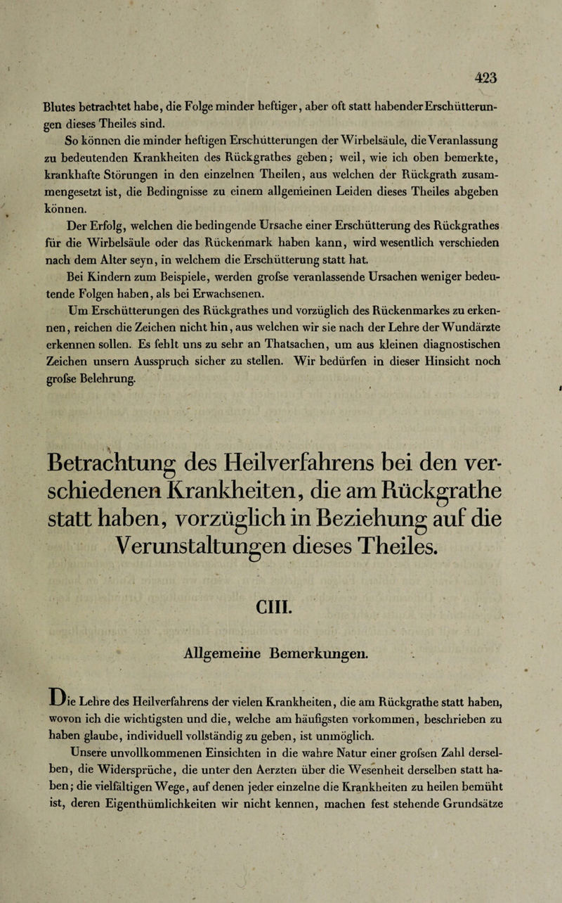 Blutes betrachtet habe, die Folge minder heftiger, aber oft statt habender Erschütterun¬ gen dieses Theiles sind. So kön nen die minder heftigen Erschütterungen der Wirbelsäule, die Veranlassung zu bedeutenden Krankheiten des Rückgrathes geben; weil, wie ich oben bemerkte, krankhafte Störungen in den einzelnen Theilen, aus welchen der Rückgrath zusam¬ mengesetzt ist, die Bedingnisse zu einem allgemeinen Leiden dieses Theiles abgeben können. Der Erfolg, welchen die bedingende Ursache einer Erschütterung des Rückgrathes für die Wirbelsäule oder das Rückenmark haben kann, wird wesentlich verschieden nach dem Alter seyn, in welchem die Erschütterung statt hat. Bei Kindern zum Beispiele, werden grofse veranlassende Ursachen weniger bedeu¬ tende Folgen haben, als bei Erwachsenen. Um Erschütterungen des Rückgrathes und vorzüglich des Rückenmarkes zu erken¬ nen, reichen die Zeichen nicht hin, aus welchen wir sie nach der Lehre der Wundärzte erkennen sollen. Es fehlt uns zu sehr an Thatsachen, um aus kleinen diagnostischen Zeichen unsern Ausspruch sicher zu stellen. Wir bedürfen in dieser Hinsicht noch grofse Belehrung. \ Betrachtung des Heilverfahrens bei den ver¬ schiedenen Krankheiten, die am Rückgrathe statt haben, vorzüglich in Beziehung auf die Verunstaltungen dieses Theiles. CIII. Allgemeine Bemerkungen. Die Lehre des Heilverfahrens der vielen Krankheiten, die am Rückgrathe statt haben, wovon ich die wichtigsten und die, welche am häufigsten Vorkommen, beschrieben zu haben glaube, individuell vollständig zu geben, ist unmöglich. Unsere unvollkommenen Einsichten in die wahre Natur einer grofsen Zahl dersel¬ ben, die Widersprüche, die unter den Aerzteri über die Wesenheit derselben statt ha¬ ben; die vielfältigen Wege, auf denen jeder einzelne die Krankheiten zu heilen bemüht ist, deren Eigentümlichkeiten wir nicht kennen, machen fest stehende Grundsätze