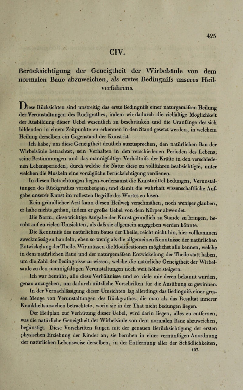 \ CIV. 425 Berücksichtigung der Geneigtheit der Wirbelsäule von dem normalen Baue abzuweichen, als erstes Bedingnifs unseres Heib Verfahrens. Diese Rücksichten sind unstreitig das erste Bedingnifs einer naturgemäfsen Heilung der Verunstaltungen des Rückgratlies, indem wir dadurch die vielfältige Möglichkeit der Ausbildung dieser Uebel wesentlich zu beschränken und die Uranfange des sich bildenden in einem Zeitpunkte zu erkennen in den Stand gesetzt werden, in welchem Heilung derselben ein Gegenstand der Kunst ist. Ich habe, um diese Geneigtheit deutlich auszusprechen, den natürlichen Bau der Wirbelsäule betrachtet, sein Verhalten in den verschiedenen Perioden des Lebens, seine Bestimmungen und das mannigfaltige Verhältnis der Kräfte in den verschiede¬ nen Lebensperioden, durch welche die Natur diese zu vollführen beabsichtigte, unter welchen die Muskeln eine vorzügliche Berücksichtigung verdienen. In diesen Betrachtungen liegen vordersamst die Kunstmittel bedungen, Verunstal¬ tungen des Rückgrathes vorzubeugen; und damit die wahrhaft wissenschaftliche Auf¬ gabe unserer Kunst im vollesten Begriffe des Wortes zu lösen. Kein gründlicher Arzt kann diesen Heilweg verschmähen, noch weniger glauben, er habe nichts gethan, indem er grofse Uebel von dem Körper abwendet. Die Norm, diese wichtige Aufgabe der Kunst gründlich zu Stande zu bringen, be¬ ruht auf zu vielen Umsichten, als däfs sie allgemein angegeben werden könnte. Die Kenntnifs des natürlichen Baues derTheile, reicht nicht hin, hier vollkommen zweckmässig zu handeln, eben so wenig als die allgemeinen Kenntnisse der natürlichen Entwickelung derTheile. Wir müssen die Modifikationen möglichst alle kennen, welche in dem natürlichen Baue und der naturgemäfsen Entwickelung der Theile statt haben, um die Zahl der Bedingnisse zu wissen, welche die natürliche Geneigtheit der Wirbel¬ säule zu den mannigfaltigen Verunstaltungen noch weit höher steigern. Ich war bemüht, alle diese Verhältnisse und so viele mir deren bekannt wurden, genau anzugeben, um dadurch nützliche Vorschriften für die Ausübung zu gewinnen. In der Vernachlässigung dieser Umsichten lag allerdings das Bedingnifs einer gros¬ sen Menge von Verunstaltungen des Piückgrathes, die man als das Resultat innerer Krankheitsursachen betrachtete, worin sie in der That nicht bedungen liegen. Der Heilplan zur Verhütung dieser Uebel, wird darin liegen, alles zu entfernen, was die natürliche Geneigtheit der Wirbelsäule von dem normalen Baue abzuweichen, begünstigt. Diese Vorschriften fangen mit der genauen Berücksichtigung der ersten physischen Erziehung der Kinder an; sie beruhen in einer vernünftigen Anordnung der natürlichen Lebensweise derselben, in der Entfernung aller der Schädlichkeiten, 107-