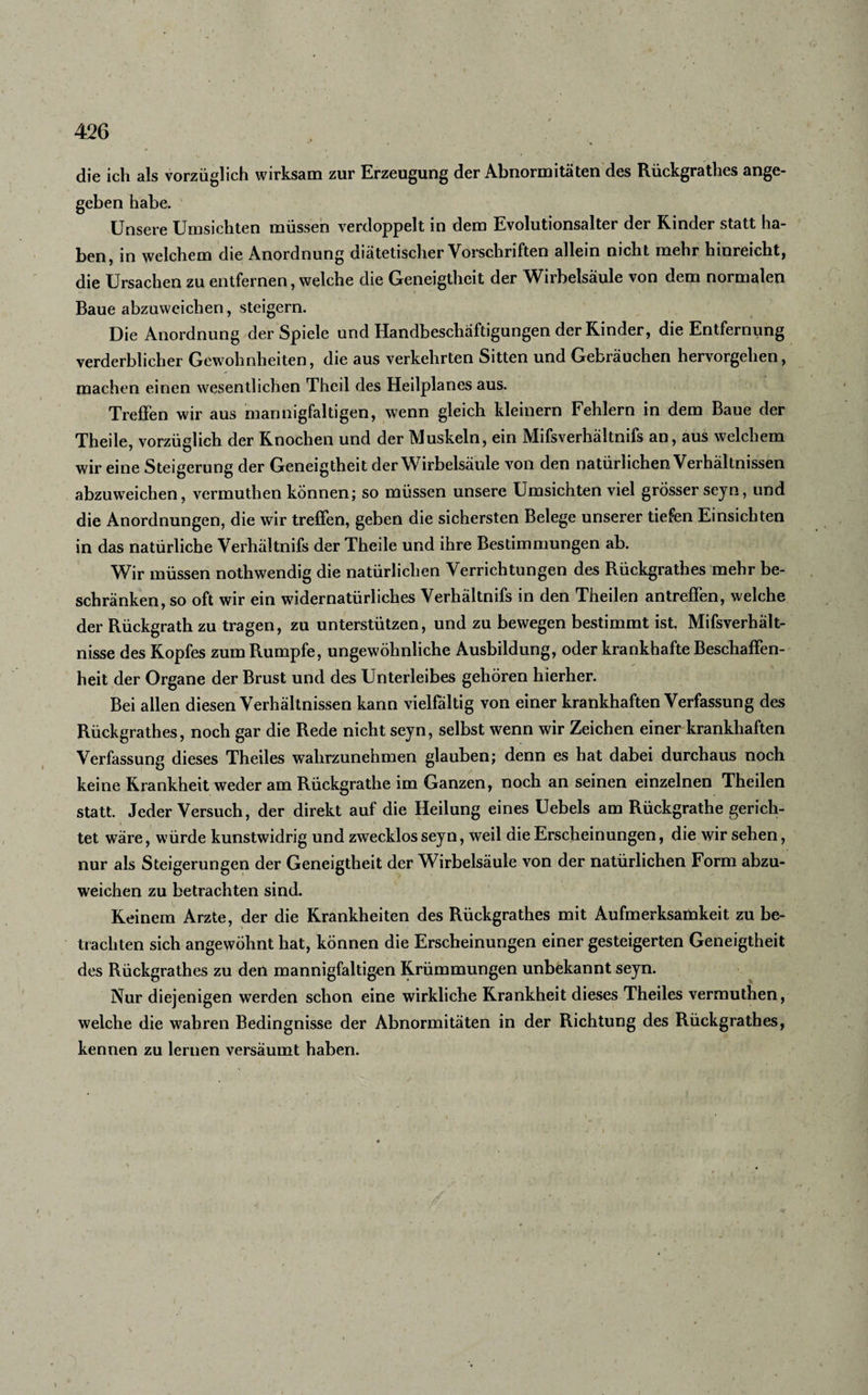 die ich als vorzüglich wirksam zur Erzeugung der Abnormitäten des Rückgrathes ange- geben habe. Unsere Umsichten müssen verdoppelt in dem Evolutionsalter der Rinder statt ha¬ ben ? in welchem die Anordnung diätetischer Vorschriften allein nicht mehr hinreicht, die Ursachen zu entfernen, welche die Geneigtheit der Wirbelsäule von dem normalen Baue abzuweichen, steigern. Die Anordnung der Spiele und Handbeschäftigungen der Rinder, die Entfernung verderblicher Gewohnheiten, die aus verkehrten Sitten und Gebräuchen hervorgellen, machen einen wesentlichen Theil des Heilplanes aus. Treffen wir aus mannigfaltigen, wenn gleich kleinern Fehlern in dem Baue der Theile, vorzüglich der Rnochen und der Muskeln, ein Mifsverhältnifs an, aus welchem wir eine Steigerung der Geneigtheit der Wirbelsäule von den natürlichen Verhältnissen abzuweichen, vermuthen können; so müssen unsere Umsichten viel grösser sejn, und die Anordnungen, die wir treffen, geben die sichersten Belege unserer tiefen Einsichten in das natürliche Verhältnifs der Theile und ihre Bestimmungen ab. Wir müssen nothwendig die natürlichen Verrichtungen des Rückgrathes mehr be¬ schränken, so oft wir ein widernatürliches Verhältnifs in den Theilen antreffen, welche der Rückgrath zu tragen, zu unterstützen, und zu bewegen bestimmt ist. Mifsverhält- nisse des Ropfes zum Rumpfe, ungewöhnliche Ausbildung, oder krankhafte Beschaffen¬ heit der Organe der Brust und des Unterleibes gehören hierher. Bei allen diesen Verhältnissen kann vielfältig von einer krankhaften Verfassung des Rückgrathes, noch gar die Rede nicht seyn, selbst wenn wir Zeichen einer krankhaften Verfassung dieses Theiles wahrzunehmen glauben; denn es hat dabei durchaus noch keine Rrankheit weder am Rückgrathe im Ganzen, noch an seinen einzelnen Theilen statt. Jeder Versuch, der direkt auf die Heilung eines Uebels am Rückgrathe gerich¬ tet wäre, würde kunstwidrig und zwecklos seyn, weil die Erscheinungen, die wir sehen, nur als Steigerungen der Geneigtheit der Wirbelsäule von der natürlichen Form abzu¬ weichen zu betrachten sind. Reinem Arzte, der die Rrankheiten des Rückgrathes mit Aufmerksamkeit zu be¬ trachten sich angewöhnt hat, können die Erscheinungen einer gesteigerten Geneigtheit des Rückgrathes zu den mannigfaltigen Rrümmungen unbekannt seyn. Nur diejenigen werden schon eine wirkliche Rrankheit dieses Theiles vermuthen, welche die wahren Bedingnisse der Abnormitäten in der Richtung des Rückgrathes, kennen zu lernen versäumt haben. j