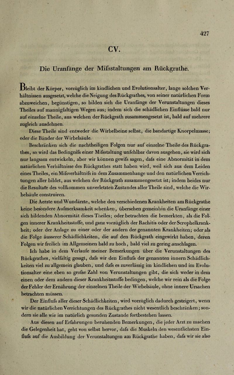 cv. Die Uranfänge der Mifsstaltungen am Rückgrathe. Bleibt der Körper, vorzüglich im kindlichen und Evolutionsalter, lange solchen Ver¬ hältnissen ausgesetzt, welche die Neigung des Rückgrathes, von seiner natürlichen Form abzuweichen, begünstigen, so bilden sich die Uranfänge der Verunstaltungen dieses Theiles auf mannigfaltigen Wegen aus; indem sich die schädlichen Einflüsse bald nur auf einzelne Theile, aus welchen derRückgrath zusammengesetzt ist, bald auf mehrere zugleich ausdehnen. Diese Theile sind entweder die Wirbelbeine selbst, die bandartige Knorpelmasse; oder die Bänder der Wirbelsäule. Beschränken sich die nachtheiligen Folgen nur auf einzelne Theile des Rückgra¬ thes, so wird das Bedingnifs einer Mifsstaltung unfehlbar davon ausgehen, sie wird sich nur langsam entwickeln, aber wir können gewifs sagen, dafs eine Abnormität in dem natürlichen Verhältnisse des Rückgrathes statt haben wird, weil sich aus dem Leiden eines Theiles, einMifsverhältnifs in dem Zusammenhänge und den natürlichen Verrich¬ tungen aller bildet, aus welchen der Rückgrath zusammengesetzt ist; indem beides nur die Resultate des vollkommen unverletzten Zustandes aller Theile sind, welche die Wir¬ belsäule construiren. Die Aerzte und Wundärzte, welche den verschiedenen Krankheiten am Rückgrathe keine besondere Aufmerksamkeit schenken, übersehen gemeinhin die Uranfänge einer sich bildenden Abnormität dieses Theiles; oder betrachten die bemerkten, als die Fol¬ gen innerer Krankheitsstoffe, und ganz vorzüglich der Rachitis oder derScrophelkrank- heit; oder der Anlage zu einer oder der andern der genannten Krankheiten; oder als die Folge äusserer Schädlichkeiten, die auf den Rückgrath eingewirkt haben, deren Folgen wir freilich im Allgemeinen bald zu hoch, bald viel zu gering anschlagen. Ich habe in dem Verlaufe meiner Bemerkungen über die Verunstaltungen des Rückgrathes, vielfältig gesagt, dafs wir den Einflufs der genannten innern Schädlich¬ keiten viel zu allgemein glauben, und dafs es zuverlässig im kindlichen und im Evolu¬ tionsaller eine.eben so grofse Zahl von Verunstaltungen gibt, die sich weder in dem einen oder dem andern dieser Krankheitsstoffe bedingen, welche wir rein als die Folge der Fehler der Ernährung der einzelnen Theile der Wirbelsäule, ohne innere Ursachen betrachten müssen. Der Einflufs aller dieser Schädlichkeiten, wird vorzüglich dadurch gesteigert, wenn wir die natürlichen Verrichtungen des Rückgrathes nicht wesentlich beschränken; son¬ dern sie alle wie im natürlich gesunden Zustande fortbestehen lassen. Aus diesen auf Erfahrungen beruhenden Bemerkungen, die jeder Arzt zu machen die Gelegenheit hat, geht von selbst hervor, dafs die Muskeln den wesentlichsten Ein¬ flufs auf die Ausbildung der Verunstaltungen am Rückgrathe haben, dafs wir sie also