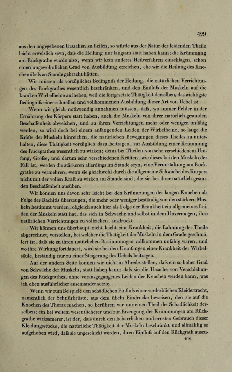 aus den angegebenen Ursachen zu heilen, so würde aus der Natur der leidenden Theile leicht erweislich sejn, dafs die Heilung nur langsam statt haben kann; die Krümmung am Rückgrathe würde also, wenn wir kein anderes Heilverfahren einschlagen, schon einen ungewöhnlichen Grad von Ausbildung erreichen, ehe wir die Heilung des Kno¬ chenübels zu Stande gebracht hatten. Wir müssen als vorzügliches Bedingnifs der Heilung, die natürlichen Verrichtun¬ gen des Rückgrathes wesentlich beschränken, und den Einflufs der Muskeln auf die kranken Wirbelbeine auf heben, weil die fortgesetzte Thätigkeit derselben, das wichtigste Bedingnifs einer schnellen und vollkommenen Ausbildung dieser Art von Uebel ist. Wenn wir gleich nothwendig annehmen müssen, dafs, wo immer Fehler in der Ernährung des Körpers statt haben, auch die Muskeln von ihrer natürlich gesunden Beschaffenheit abweichen, und zu ihren Verrichtungen mehr oder weniger unfähig werden, so wird doch bei einem anfangenden Leiden der Wirbelbeine, so lange die Kräfte der Muskeln hinreichen, die natürlichen Bewegungen dieses Theiles zu unter¬ halten , diese Thätigkeit vorzüglich dazu beitragen, zur Ausbildung einer Krümmung des Rückgrathes wesentlich zu wirken; denn bei Theilen von sehr verschiedenem Um¬ fang, Gröfse, und darum sehr verschiedenen Kräften, wie dieses bei den Muskeln der Fall ist, werden die stärkeren allerdings im Stande sejn, eine Verunstaltung am Rück¬ grathe zu vermehren, wenn sie gleichwohl durch die allgemeine Schwäche des Körpers nicht mit der vollen Kraft zu wirken im Stande sind, die sie bei ihrer natürlich gesun¬ den Beschaffenheit ausüben. Wir können uns davon sehr leicht bei den Krümmungen der langen Knochen als Folge der Rachitis überzeugen, die mehr oder weniger beständig von den stärkern Mus¬ keln bestimmt werden; obgleich auch hier als Folge der Krankheit ein allgemeines Lei¬ den der Muskeln statt hat, das sich in Schwäche und selbst in dem Unvermögen, ihre natürlichen Verrichtungen zu vollziehen, ausdrückt. Wir können uns überhaupt nicht leicht eine Krankheit, die Lähmung der Theile abgerechnet, vorstellen, bei welcher die Thätigkeit der Muskeln in dem Grade geschmä¬ lert ist, dafs sie zu ihren natürlichen Bestimmungen vollkommen unfähig wären, und wo ihre Wirkung fortdauert, wird sie bei den Uranfängen einer Krankheit der Wirbel¬ säule, beständig nur zu einer Steigerung des Uebels beitragen. Auf der andern Seite können wir nicht in Abrede stellen, dafs ein so hoher Grad von Schwäche der Muskeln, statt haben kann; dafs sie die Ursache von Verschiebun- gen des Rückgrathes, ohne vorausgegangenes Leiden der Knochen werden kann, was ich oben ausführlicher auseinander setzte. Wenn wir zum Beispiele den schädlichen Einflufs einer verderblichen Kleidertracht, namentlich der Schnürbrüste, aus dem Übeln Eindrücke beweisen, den sie auf die Knochen des Thorax machen, so berühren wir nur einen Theil der Schädlichkeit der¬ selben; ein bei weitem wesentlicherer und zur Erzeugung der Krümmungen am Rück¬ grathe wirksamerer, ist der, dafs durch den beharrlichen und ernsten Gebrauch dieser Kleidungsstücke, die natürliche Thätigkeit der Muskeln beschränkt und allmählig so aufgehoben wird, dafs sie ungeschickt werden, ihren Einflufs auf den Rückgrath auszu- * 108-