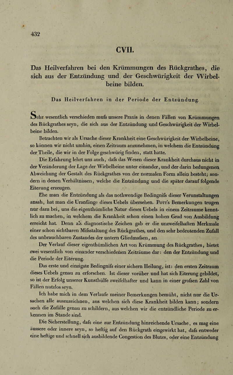 CVII. v' ' - r * ♦ • '. : Das Heilverfahren bei den Krümmungen des Rückgrathes, die sich aus der Entzündung und der Geschwürigkeit der Wirbel¬ beine bilden. Das Heilverfahren in der Periode der Entzündung. Sehr wesentlich verschieden mufs unsere Praxis in denen Fällen von Krümmungen des Rückgrathes seyn, die sich aus der Entzündung und Geschwürigkeit der Wirbel¬ beine bilden. Betrachten wir als Ursache dieser Krankheit eine Geschwürigkeit der Wirbelbeine, so können wir nicht umhin, einen Zeitraum anzunehmen, in welchem die Entzündung der Theile, die wir in der Folge geschwiirig finden, statt hätte. Die Erfahrung lehrt uns auch, dafs das Wesen dieser Krankheit durchaus nicht in der Veränderung der Lage der Wirbelbeine unter einander, und der darin bedungenen Abweichung der Gestalt des Rückgrathes von der normalen Form allein besteht; son¬ dern in denen Verhältnissen, welche die Entzündung und die später darauf folgende Eiterung erzeugen. Ehe man die Entzündung als das nothwendige Bedingnifs dieser Verunstaltungen ansah, hat man die Uranfänge dieses Uebels übersehen. Potts Bemerkungen trugen nur dazu bei, uns die eigenthümliche Natur dieses Uebels in einem Zeiträume kennt¬ lich zu machen, in welchem die Krankheit schon einen hohen Grad von Ausbildung erreicht hat. Denn als diagnostische Zeichen gab er die unzweifelhaften Merkmale einer schon sichtbaren Mifsstaltung des Rückgrathes, und den sehr bedeutenden Zufall des unbrauchbaren Zustandes der untern Gliedmafsen, an. Der Verlauf dieser eigentümlichen Art von Krümmung des Rückgrathes, bietet zwei wesentlich von einander verschiedenen Zeiträume dar: den der Entzündung und die Periode der Eiterung. Das erste und einzigste Bedingnifs einer sichern Heilung, ist: den ersten Zeitraum dieses Uebels genau zu erforschen. Ist dieser vorüber und hat sich Eiterung gebildet, so ist der Erfolg unserer Kunsthülfe zweifelhafter und kann in einer grofsen Zahl von Fällen nutzlos seyn. Ich habe mich in dem Verlaufe meiner Bemerkungen bemüht, nicht nur die Ur¬ sachen alle auszuzeichnen, aus welchen sich diese Krankheit bilden kann; sondern auch die Zufälle genau zu schildern, aus welchen wir die entzündliche Periode zu er¬ kennen im Stande sind. Die Sicherstellung, dafs eine zur Entzündung hinreichende Ursache, es mag eine äussere oder innere seyn, so heftig auf den Rückgrath eingewirkt hat, dafs entweder eine heftige und schnell sich ausbildende Congestion des Blutes, oder eine Entzündung i