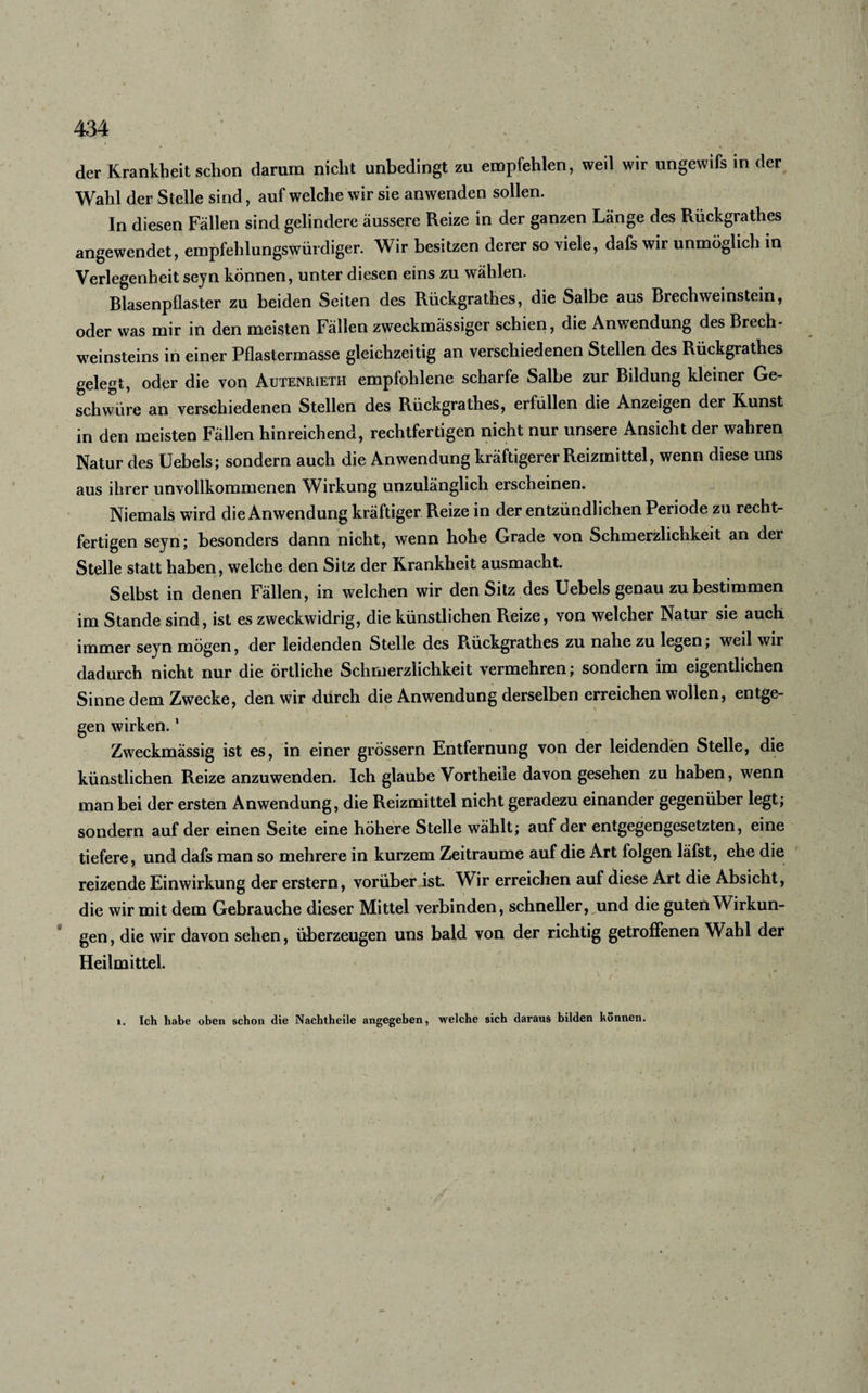 der Krankheit schon darum nicht unbedingt zu empfehlen, weil wir ungewifs in der Wahl der Stelle sind, auf welche wir sie anwenden sollen. In diesen Fällen sind gelindere äussere Reize in der ganzen Länge des Rückgrathes angewendet, empfehlungswürdiger. Wir besitzen derer so viele, dafs wir unmöglich in Verlegenheit seyn können, unter diesen eins zu wählen. Blasenpflaster zu beiden Seiten des Rückgrathes, die Salbe aus Brechweinstein, oder was mir in den meisten Fällen zweckmässiger schien, die Anwendung des Brech¬ weinsteins in einer Pflastermasse gleichzeitig an verschiedenen Stellen des Rückgrathes gelebt, oder die von Autenrieth empfohlene scharfe Salbe zur Bddung kleiner Ge¬ schwüre an verschiedenen Stellen des Rückgrathes, erfüllen die Anzeigen der Kunst in den meisten Fällen hinreichend, rechtfertigen nicht nur unsere Ansicht der wahren Natur des Uebels; sondern auch die Anwendung kräftigerer Reizmittel, wenn diese uns aus ihrer unvollkommenen Wirkung unzulänglich erscheinen. Niemals wird die Anwendung kräftiger Reize in der entzündlichen Periode zu recht- fertigen seyn; besonders dann nicht, wenn hohe Grade von Schmerzlichkeit an der Stelle statt haben, welche den Sitz der Krankheit ausmacht. Selbst in denen Fällen, in welchen wir den Sitz des Uebels genau zu bestimmen im Stande sind, ist es zweckwidrig, die künstlichen Reize, von welcher Natur sie auch immer seyn mögen, der leidenden Stelle des Rückgrathes zu nahe zu legen; weil wir dadurch nicht nur die örtliche Schmerzlichkeit vermehren; sondern im eigentlichen Sinne dem Zwecke, den wir durch die Anwendung derselben erreichen wollen, entge¬ gen wirken.1 Zweckmässig ist es, in einer grossem Entfernung von der leidenden Stelle, die künstlichen Reize anzuwenden. Ich glaube Vortheile davon gesehen zu haben, wenn man bei der ersten Anwendung, die Reizmittel nicht geradezu einander gegenüber legt; sondern auf der einen Seite eine höhere Stelle wählt; auf der entgegengesetzten, eine tiefere, und dafs man so mehrere in kurzem Zeiträume auf die Art folgen läfst, ehe die reizende Einwirkung der erstem, vorüber ist. Wir erreichen auf diese Art die Absicht, die wir mit dem Gebrauche dieser Mittel verbinden, schneller, und die guten Wirkun¬ gen , die wir davon sehen, überzeugen uns bald von der richtig getroffenen Wahl der Heilmittel. i. Ich habe oben schon die Nachtheile angegeben, welche sich daraus bilden können.