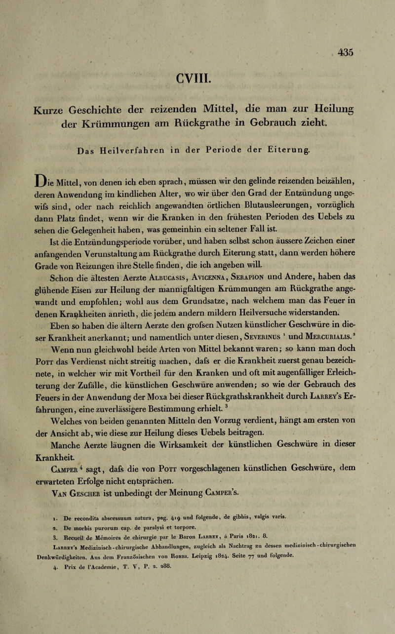 CVIII. ' I / ' - Kurze Geschichte der reizenden Mittel, die man zur Heilung der Krümmungen am Riickgrathe in Gebrauch zieht. Das Heilverfahren in der Periode der Eiterung. Oie Mittel, von denen ich eben sprach, müssen wir den gelinde reizenden beizählen, deren Anwendung im kindlichen Alter, wo wir über den Grad der Entzündung unge- wifs sind, oder nach reichlich angewandten örtlichen Blutausleerungen, vorzüglich dann Platz findet, wenn wir die Kranken in den frühesten Perioden des Uebels zu sehen die Gelegenheit haben, was gemeinhin ein seltener Fall ist. Ist die Entzündungsperiode vorüber, und haben selbst schon äussere Zeichen einer anfangenden Verunstaltung am Rückgrathe durch Eiterung statt, dann werden höhere Grade von Reizungen ihre Stelle finden, die ich angeben will. Schon die ältesten Aerzte Albucasis, Avicenna, Serapion und Andere, haben das glühende Eisen zur Heilung der mannigfaltigen Krümmungen am Rückgrathe ange¬ wandt und empfohlen; wohl aus dem Grundsätze, nach welchem man das Feuer in denen Krankheiten anrieth, die jedem andern mildern Heilversuche widerstanden. Eben so haben die ältern Aerzte den grofsen Nutzen künstlicher Geschwüre in die¬ ser Krankheit anerkannt; und namentlich unter diesen, Severinus 1 und Mercurialis.2 Wenn nun gleichwohl beide Arten von Mittel bekannt waren; so kann man doch Pott das Verdienst nicht streitig machen, dafs er die Krankheit zuerst genau bezeich- nete, in welcher wir mit Vortheil für den Kranken und oft mit augenfälliger Erleich¬ terung der Zufälle, die künstlichen Geschwüre anwenden; so wie der Gebrauch des Feuers in der Anwendung der Moxa bei dieser Rückgrathskrankheit durch Larrey’s Er¬ fahrungen, eine zuverlässigere Bestimmung erhielt3 Welches von beiden genannten Mitteln den Vorzug verdient, hängt am ersten von der Ansicht ab, wie diese zur Heilung dieses Uebels beitragen. Manche Aerzte läugnen die Wirksamkeit der künstlichen Geschwüre in dieser Krankheit. Camper4 sagt, dafs die von Pott vorgeschlagenen künstlichen Geschwüre, dem erwarteten Erfolge nicht entsprächen. Van Gescher ist unbedingt der Meinung Campers. x. De recondita abseessuum natura, pag. 4^9 un^ folgende, de gibbis, valgis varis. 3. De morbis purorum cap. de paralysi et torpore. 3. Recueil de Memoires de Chirurgie par le Baron Larrey, a Paris 1821. 8. Larrey’s Medizinisch - chirurgische Abhandlungen, zugleich als Nachtrag zu dessen medizinisch-chirurgischen Denkwürdigkeiten. Aus dem Französischen von Robbi. Leipzig 1824. Seite 77 und folgende. 4. Prix de l’Academie, T. V, P. 2- 288.