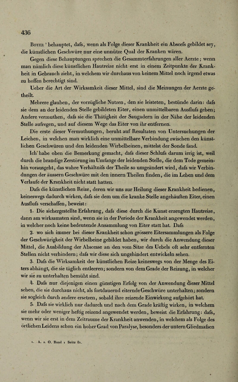 Boyer 1 behauptet, dafs, wenn als Folge dieser Krankheit ein Abscefs gebildet sey, die künstlichen Geschwüre nur eine unnütze Qual der Kranken wären. Gegen diese Behauptungen sprechen die Gesammterfahrungen aller Aerzte ; wenn man nämlich diese künstlichen Hautreize nicht erst in einem Zeitpunkte der Krank¬ heit in Gebrauch zieht, in welchem wir durchaus von keinem Mittel noch irgend etwas zu hoffen berechtigt sind. Ueber die Art der Wirksamkeit dieser Mittel, sind die Meinungen der Aerzte ge- theilt. Mehrere glauben, der vorzügliche Nutzen, den sie leisteten, bestünde darin: dafs sie dem an der leidenden Stelle gebildeten Eiter, einen unmittelbaren Ausflufs geben; Andere vermuthen, dafs sie die Thätigkeit der Saugadern in der Nähe der leidenden Stelle aufregen, und auf diesem Wege das Eiter von ihr entfernen. Die erste dieser Vermuthungen, beruht auf Resultaten von Untersuchungen der Leichen, in welchen man wirklich eine unmittelbare Verbindung zwischen den künst¬ lichen Geschwüren und den leidenden Wirbelbeinen, mittelst der Sonde fand. Ich' habe oben die Bemerkung gemacht, dafs dieser Schlufs darum irrig ist, weil durch die brandige Zerstörung im Umfange der leidenden Stelle, die dem Tode gemein¬ hin vorausgeht, das wahre Verhältnis der Theile so umgeändert wird, dafs wir Verbin¬ dungen der äussern Geschwüre mit den innern Theilen finden, die im Leben und dem Verlaufe der Krankheit nicht statt hatten. Dafs die künstlichen Reize, deren wir uns zur Heilung dieser Krankheit bedienen, keineswegs dadurch wirken, dafs sie dem um die kranke Stelle angehäuften Eiter, einen Ausflufs verschaffen, beweist: 1. Die sichergestellte Erfahrung, dafs diese durch die Kunst erzeugten Hautreize, dann am wirksamsten sind, wenn sie in der Periode der Krankheit angewendet werden, in welcher noch keine bedeutende Ansammlung von Eiter statt hat. Dafs 2- wo sich immer bei dieser Krankheit schon grössere Eitersammlungen als Folge der Geschwürigkeit der Wirbelbeine gebildet haben, wir durch die Anwendung dieser Mittel, die Ausbildung der Abscesse an den vom Sitze des Uebels oft sehr entfernten Stellen nicht verhindern; dafs wir diese sich ungehindert entwickeln sehen. 3* Dafs die Wirksamkeit der künstlichen Reize keineswegs von der Menge des Ei¬ ters abhängt, die sie täglich entleeren; sondern von dem Grade der Reizung, in welcher wir sie zu unterhalten bemüht sind. 4 Dafs nur diejenigen einen günstigen Erfolg von der Anwendung dieser Mittel sehen, die sie durchaus nicht, als fortdauernd eiternde Geschwüre unterhalten; sondern sie sogleich durch andere ersetzen, sobald ihre reizende Einwirkung aufgehört hat. 5- Dafs sie wirklich nur dadurch und nach dem Grade kräftig wirken, in welchem sie mehr oder weniger heftig reizend angewendet werden, beweist die Erfahrung: dafs, wenn wir sie erst in dem Zeiträume der Krankheit anwenden, in welchem als Folge des örtlichen Leidens schon ein hoher Grad von Paralyse, besonders der untern Gliedmafsen &gt;• A. a. O. Band i Seite 8i.