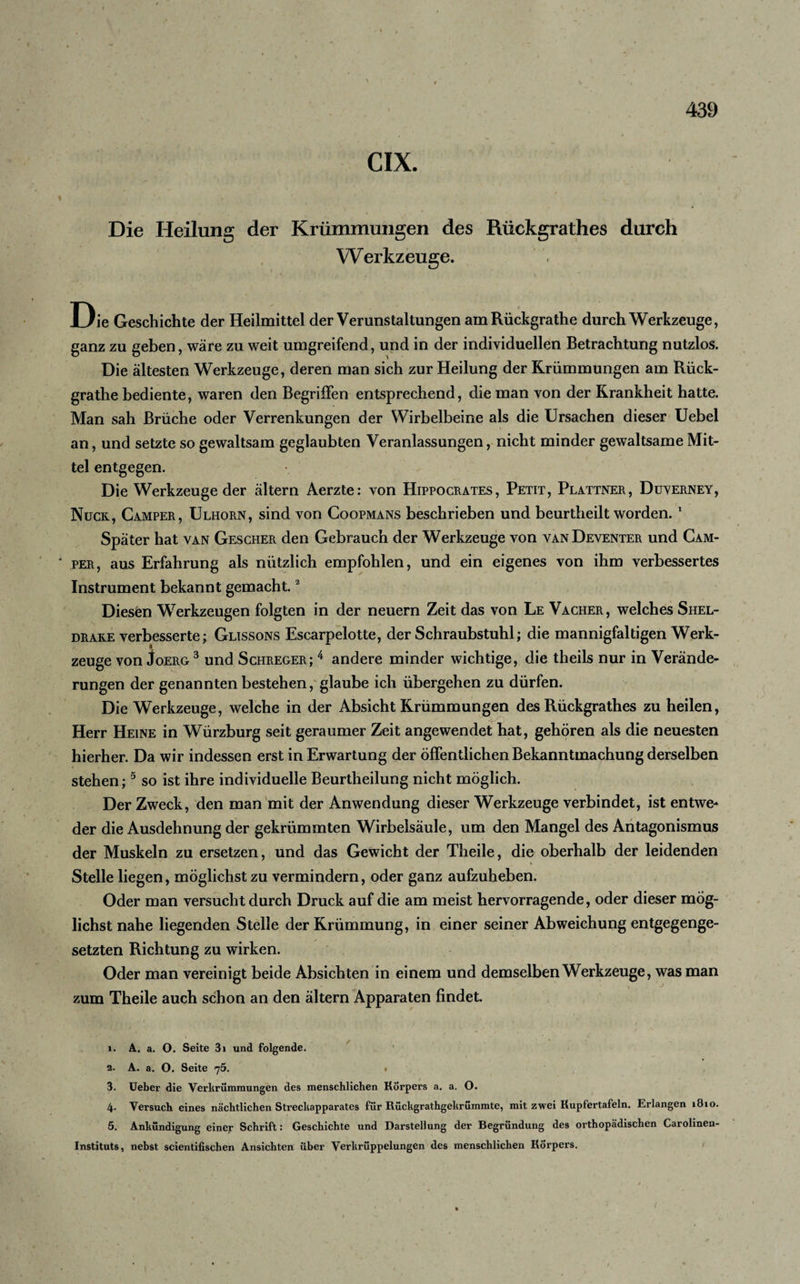 CIX. Die Heilung der Krümmungen des Rückgrathes durch Werkzeuge. Die Geschichte der Heilmittel der Verunstaltungen amRückgrathe durch Werkzeuge, ganz zu geben, wäre zu weit umgreifend, und in der individuellen Betrachtung nutzlos. Die ältesten Werkzeuge, deren man sich zur Heilung der Krümmungen am Rück- grathe bediente, waren den Begriffen entsprechend, die man von der Krankheit hatte. Man sah Brüche oder Verrenkungen der Wirbelbeine als die Ursachen dieser Uebel an, und setzte so gewaltsam geglaubten Veranlassungen, nicht minder gewaltsame Mit¬ tel entgegen. Die Werkzeuge der ältern Aerzte: von Hippocrates, Petit, Plattner, Duverney, Nuck, Camper, Ulhorn, sind von Coopmans beschrieben und beurtheilt worden. 1 Später hat van Gescher den Gebrauch der Werkzeuge von van Deventer und Cam¬ per, aus Erfahrung als nützlich empfohlen, und ein eigenes von ihm verbessertes Instrument bekannt gemacht.2 Diesen Werkzeugen folgten in der neuern Zeit das von Le Vacher, welches Shel- drake verbesserte \ Glissons Escarpelotte, der Schraubstuhl; die mannigfaltigen Werk¬ zeuge von Joerg3 4 und Schreger; 4 andere minder wichtige, die theils nur in Verände¬ rungen der genannten bestehen, glaube ich übergehen zu dürfen. Die Werkzeuge, welche in der Absicht Krümmungen des Rückgrathes zu heilen, Herr Heine in Würzburg seit geraumer Zeit angewendet hat, gehören als die neuesten hierher. Da wir indessen erst in Erwartung der Öffentlichen Bekanntmachung derselben stehen;5 so ist ihre individuelle Beurtheilung nicht möglich. Der Zweck, den man mit der Anwendung dieser Werkzeuge verbindet, ist entwe¬ der die Ausdehnung der gekrümmten Wirbelsäule, um den Mangel des Antagonismus der Muskeln zu ersetzen, und das Gewicht der Theile, die oberhalb der leidenden Stelle liegen, möglichst zu vermindern, oder ganz aufzuheben. Oder man versucht durch Druck auf die am meist hervorragende, oder dieser mög¬ lichst nahe liegenden Stelle der Krümmung, in einer seiner Abweichung entgegenge¬ setzten Richtung zu wirken. Oder man vereinigt beide Absichten in einem und demselben Werkzeuge, was man zum Theile auch schon an den ältern Apparaten findet. 1. A. a. O. Seite 3i und folgende. 2. A. a. O. Seite 75. • 3. Ueber die Verkrümmungen des menschlichen Körpers a. a. O. 4. Versuch eines nächtlichen Streckapparates für Rückgrathgekrümmte, mit zwei Kupfertafeln. Erlangen 1810. 5. Ankündigung einer Schrift: Geschichte und Darstellung der Begründung des orthopädischen Carolinen¬ instituts, nebst scientifischen Ansichten über Verkrüppelungen des menschlichen Körpers.