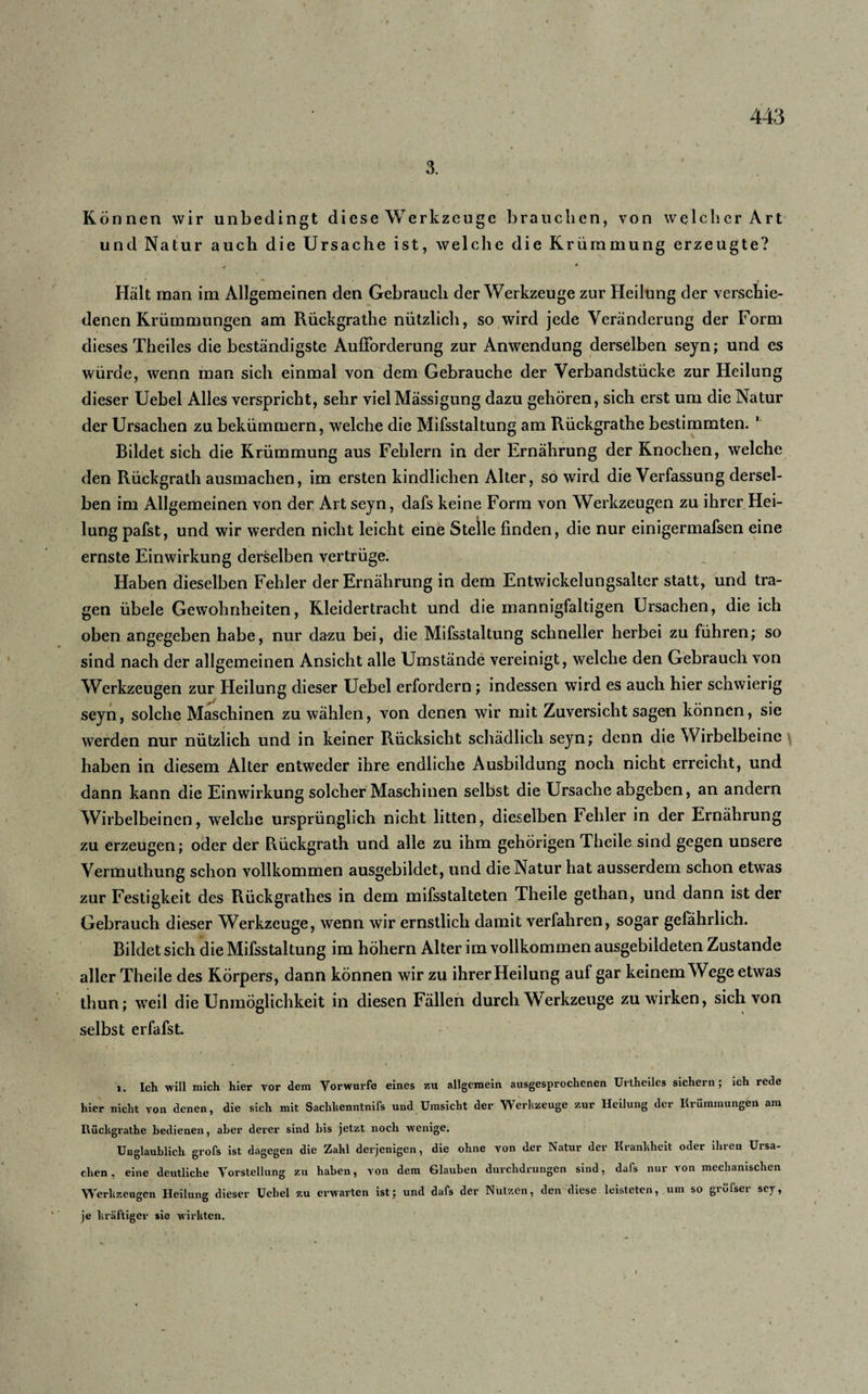 Können wir unbedingt diese Werkzeuge brauchen, von welcher Art und Natur auch die Ursache ist, welche die Krümmung erzeugte? » Hält man im Allgemeinen den Gebrauch der Werkzeuge zur Heilung der verschie¬ denen Krümmungen am Rückgrathe nützlich, so wird jede Veränderung der Form dieses Theiles die beständigste Aufforderung zur Anwendung derselben seyn; und es würde, wenn man sich einmal von dem Gebrauche der Verbandstücke zur Heilung dieser Uebel Alles verspricht, sehr viel Mässigung dazu gehören, sich erst um die Natur der Ursachen zu bekümmern, welche die Mifsstaltung am Rückgrathe bestimmten. * Bildet sich die Krümmung aus Fehlern in der Ernährung der Knochen, welche den Rückgrathausmachen, im ersten kindlichen Alter, so wird die Verfassung dersel¬ ben im Allgemeinen von der Art seyn, dafs keine Form von Werkzeugen zu ihrer Hei¬ lung pafst, und wir werden nicht leicht eine Stelle finden, die nur einigermafsen eine ernste Einwirkung derselben vertrüge. Haben dieselben Fehler der Ernährung in dem Entwickelungsaker statt, und tra¬ gen übele Gewohnheiten, Kleidertracht und die mannigfaltigen Ursachen, die ich oben angegeben habe, nur dazu bei, die Mifsstaltung schneller herbei zu führen; so sind nach der allgemeinen Ansicht alle Umstände vereinigt, welche den Gebrauch von Werkzeugen zur Heilung dieser Uebel erfordern; indessen wird es auch hier schwierig seyn, solche Maschinen zu wählen, von denen wir mit Zuversicht sagen können, sie werden nur nützlich und in keiner Rücksicht schädlich seyn; denn die Wirbelbeinc haben in diesem Alter entweder ihre endliche Ausbildung noch nicht erreicht, und dann kann die Einwirkung solcher Maschinen selbst die Ursache abgeben, an andern Wirbelbeinen, welche ursprünglich nicht litten, dieselben Fehler in der Ernährung zu erzeugen; oder der Piückgrath und alle zu ihm gehörigen Theile sind gegen unsere Vermutliung schon vollkommen ausgebildet, und die Natur hat ausserdem schon etwTas zur Festigkeit des Rückgrathes in dem mifsstalteten Theile gethan, und dann ist der Gebrauch dieser Werkzeuge, wenn wir ernstlich damit verfahren, sogar gefährlich. Bildet sich die Mifsstaltung im höhern Alter im vollkommen ausgebildeten Zustande aller Theile des Körpers, dann können wir zu ihrer Heilung auf gar keinem Wege etwas thun; weil die Unmöglichkeit in diesen Fällen durch Werkzeuge zu wirken, sich von selbst erfafst. i. Ich will mich hier vor dem Vorwurfe eines zu allgemein ausgesprochenen Urtheilcs sichern ; ich rede hier nicht von denen, die sich mit Sachhenntnifs und Umsicht der Werkzeuge zur Heilung der Krümmungen am Rückgrathe bedienen, aber derer sind bis jetzt noch wenige. Unglaublich grofs ist dagegen die Zahl derjenigen, die ohne von der Natur der Krankheit oder ihren Ursa¬ chen, eine deutliche Vorstellung zu haben, von dem Glauben durchdrungen sind, dafs nur von mechanischen Werkzeugen Heilung dieser Uebel zu erwarten ist; und dafs der Nutzen, den diese leisteten, um so grüfser sej, je kräftiger sie wirkten.