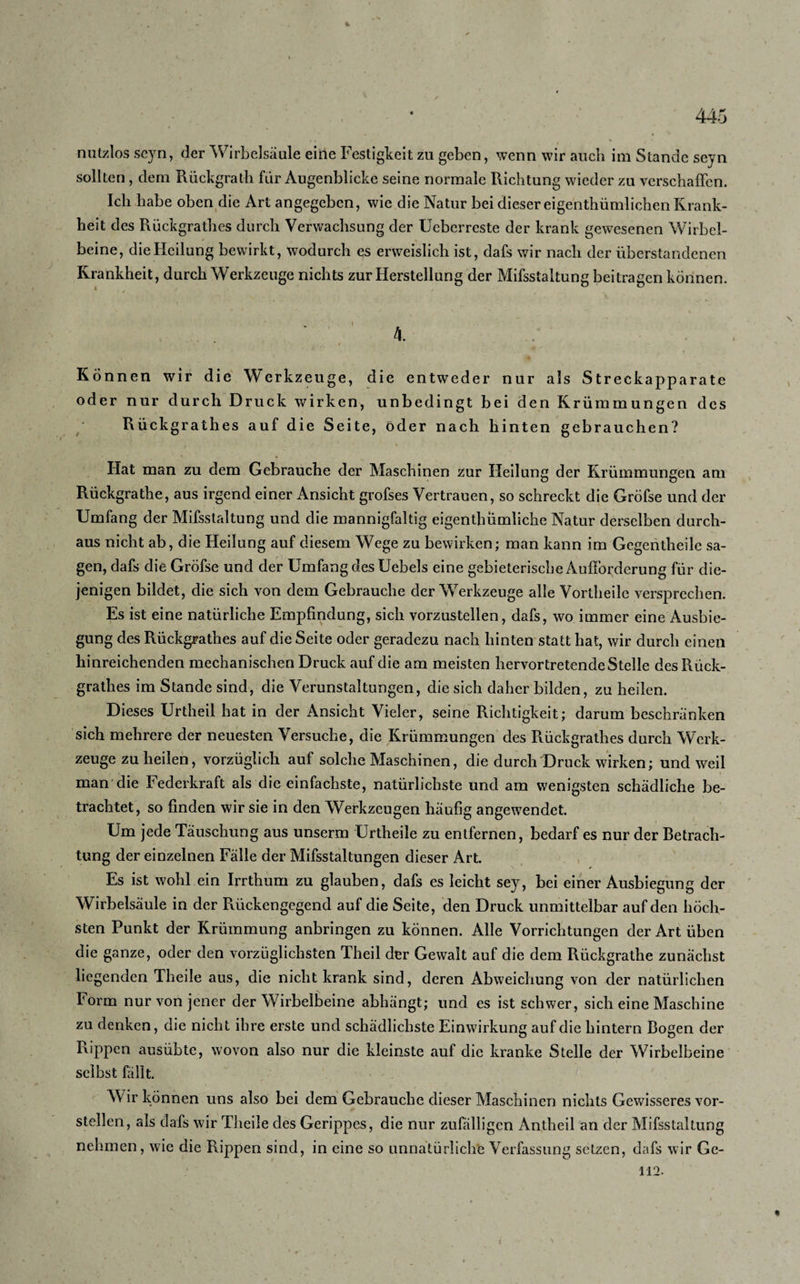 nutzlos seyn, der Wirbelsäule eine Festigkeit zu geben, wenn wir auch im Stande seyn sollten, dem Rückgrath für Augenblicke seine normale Richtung wieder zu verschaffen. Ich habe oben die Art angegeben, wie die Natur bei dieser eigentümlichen Krank¬ heit des Rückgrathes durch Verwachsung der Ueberreste der krank gewesenen Wirbcl- beine, die Heilung bewirkt, wodurch es erweislich ist, dafs wir nach der überstandenen Krankheit, durch Werkzeuge nichts zur Herstellung der Mifsstaltung beitragen können. 4. Können wir die Werkzeuge, die entweder nur als Streckapparate oder nur durch Druck wirken, unbedingt bei den Krümmungen des Rückgrathes auf die Seite, öder nach hinten gebrauchen? Hat man zu dem Gebrauche der Maschinen zur Heilung der Krümmungen am Rückgrathe, aus irgend einer Ansicht grofses Vertrauen, so schreckt die Gröfse und der Umfang der Mifsstaltung und die mannigfaltig eigenthümliche Natur derselben durch¬ aus nicht ab, die Heilung auf diesem Wege zu bewirken; man kann im Gegentheile sa¬ gen, dafs die Gröfse und der Umfang des UebeJs eine gebieterische Aufforderung für die¬ jenigen bildet, die sich von dem Gebrauche der Werkzeuge alle Vortheile versprechen. Es ist eine natürliche Empfindung, sich vorzustellen, dafs, wo immer eine Ausbie¬ gung des Rückgrathes auf die Seite oder geradezu nach hinten statt hat, wir durch einen hinreichenden mechanischen Druck auf die am meisten hervortretende Stelle des Rück¬ grathes im Stande sind, die Verunstaltungen, die sich daher bilden, zu heilen. Dieses Urtheil hat in der Ansicht Vieler, seine Richtigkeit; darum beschränken sich mehrere der neuesten Versuche, die Krümmungen des Rückgrathes durch Werk¬ zeuge zu heilen, vorzüglich auf solche Maschinen, die durch Druck wirken; und weil man die Federkraft als die einfachste, natürlichste und am wenigsten schädliche be¬ trachtet, so finden wir sie in den Werkzeugen häufig angewendet. Um jede Täuschung aus unserm Urtheile zu entfernen, bedarf es nur der Betrach¬ tung der einzelnen Fälle der Mifsstaltungen dieser Art. Es ist wohl ein Irrthum zu glauben, dafs es leicht sey, bei einer Ausbiegung der Wirbelsäule in der Pvückengegend auf die Seite, den Druck unmittelbar auf den höch¬ sten Punkt der Krümmung anbringen zu können. Alle Vorrichtungen der Art üben die ganze, oder den vorzüglichsten Theil der Gewalt auf die dem Rückgrathe zunächst liegenden Theile aus, die nicht krank sind, deren Abweichung von der natürlichen Form nur von jener der Wirbelbeine abhängt; und es ist schwer, sich eine Maschine zu denken, die nicht ihre erste und schädlichste Einwirkung auf die hintern Bogen der Rippen ausübte, wovon also nur die kleinste auf die kranke Stelle der Wirbelbeine selbst fällt. W ir können uns also bei dem Gebrauche dieser Maschinen nichts Gewisseres vor¬ stellen, als dafs wir Theile des Gerippes, die nur zufälligen Antheil an der Mifsstaltung nehmen, wie die Rippen sind, in eine so unnatürliche Verfassung setzen, dafs wir Ge- 112.