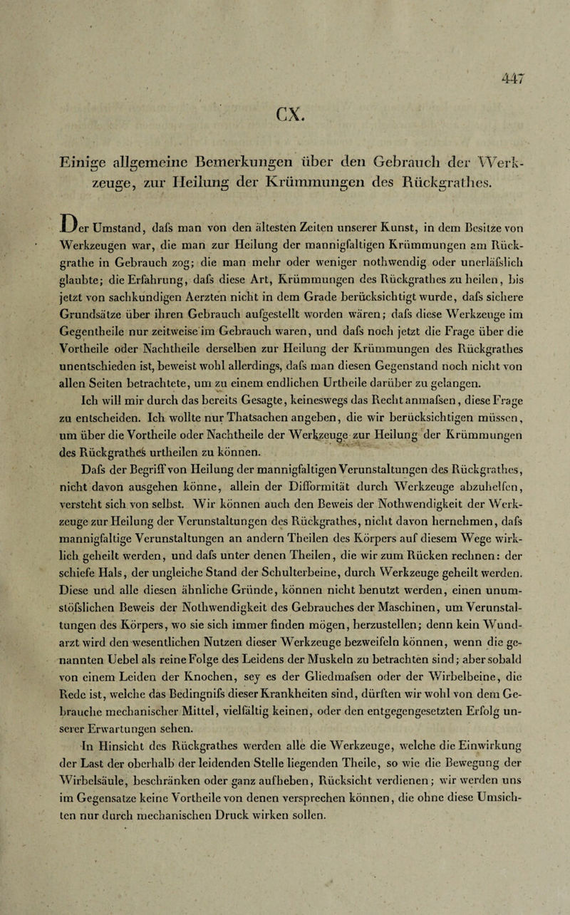 Einige allgemeine Bemerkungen über den Gebrauch der Werk¬ zeuge, zur Heilung der Krümmungen des Rückgratlies. .Der Umstand, dafs man von den ältesten Zeiten unserer Kunst, in dem Besitze von Werkzeugen war, die man zur Heilung der mannigfaltigen Krümmungen am Rück- grathe in Gebrauch zog; die man mehr oder weniger nothwendig oder unerläfslich glaubte; die Erfahrung, dafs diese Art, Krümmungen des Rückgrathes zu heilen, bis jetzt von sachkundigen Aerzten nicht in dem Grade berücksichtigt wurde, dafs sichere Grundsätze über ihren Gebrauch aufgestellt worden wären; dafs diese Werkzeuge im Gegentheile nur zeitweise im Gebrauch waren, und dafs noch jetzt die Frage über die Vortheile oder Nachtheile derselben zur Heilung der Krümmungen des Rückgrathes unentschieden ist, beweist wohl allerdings, dafs man diesen Gegenstand noch nicht von allen Seiten betrachtete, um zu einem endlichen Urtheile darüber zu gelangen. Ich will mir durch das bereits Gesagte, keineswegs das Recht anmafsen, diese Frage zu entscheiden. Ich wollte nur Thatsachen an geben, die wir berücksichtigen müssen, um über die Vortheile oder Nachtheile der Werkzeuge zur Heilung der Krümmungen des Rückgrathes urtheilen zu können. Dafs der Begriff von Heilung der mannigfaltigen Verunstaltungen des Rückgrathes, nicht davon ausgehen könne, allein der Difformität durch Werkzeuge abzuhelfen, versteht sich von selbst. Wir können auch den Beweis der Notliwendigkeit der Werk¬ zeuge zur Heilung der Verunstaltungen des Rückgrathes, nicht davon hernehmen, dafs mannigfaltige Verunstaltungen an andern Theilen des Körpers auf diesem Wege wirk¬ lich geheilt werden, und dafs unter denen Theilen, die wir zum Rücken rechnen: der schiefe Hals, der ungleiche Stand der Schulterbeine, durch Werkzeuge geheilt werden. Diese und alle diesen ähnliche Gründe, können nicht benutzt werden, einen unum- stöfslichen Beweis der Notliwendigkeit des Gebrauches der Maschinen, um Verunstal¬ tungen des Körpers, wo sie sich immer finden mögen, berzustellen; denn kein Wund¬ arzt wird den wesentlichen Nutzen dieser Werkzeuge bezweifeln können, wenn die ge¬ nannten Uebel als reine Folge des Leidens der Muskeln zu betrachten sind; aber sobald von einem Leiden der Knochen, sey es der Gliedmafsen oder der Wirbelbeine, die Rede ist, welche das Bedingnifs dieser Krankheiten sind, dürften wir wohl von dem Ge¬ brauche mechanischer Mittel, vielfältig keinen, oder den entgegengesetzten Erfolg un¬ serer Erwartungen sehen. In Hinsicht des Rückgrathes werden alle die Werkzeuge, welche die Einwirkung der Last der oberhalb der leidenden Stelle liegenden Theilc, so wie die Bewegung der Wirbelsäule, beschränken oder ganz aufheben, Rücksicht verdienen; wir werden uns im Gegensätze keine Vortheile von denen versprechen können, die ohne diese Umsich¬ ten nur durch mechanischen Druck wirken sollen.