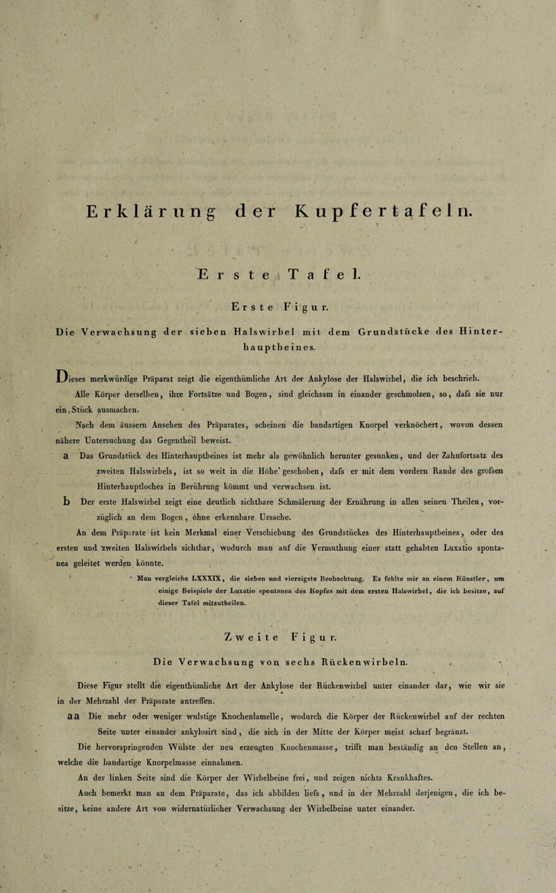 Erklärung der Kupfertafeln. Erste Tafel. V* Erste Figur. Die Verwachsung der sieben Halswirbel mit dem Grundstücke des Hinter¬ hauptbeines. , : • ■ ‘ * • 4 . ■* K . • . « 4 * Dieses merkwürdige Präparat zeigt die eigenthiimliche Art der Ankylose der Halswirbel, die ich beschrieb. Alle Körper derselben, ihre Fortsätze und Bogen, sind gleichsam in einander geschmolzen, so, dafs sie nur ein Stück ausmachen. Nach dem äussem Ansehen des Präparates, scheinen die bandartigen Knorpel verknöchert, wovon dessen •nähere Untersuchung das Gegentheil beweist. a Das Grundstück des Hinterhauptbeines ist mehr als gewöhnlich herunter gesunken, und der Zahnfortsatz des zweiten Halswirbels, ist so weit in die Höhe* geschoben, dafs er mit dem vordem Rande des grofsen Hinterhauptloches in Berührung kömmt und verwachsen ist. b Der erste Halswirbel zeigt eine deutlich sichtbare Schmälerung der Ernährung in allen seinen Theilen, vor- “ v ' / ziiglich an dem Bogen , ohne erkennbare Ui’sache. An dem Präparate ist kein Merkmal einer Verschiebung des Grundstückes des Hinterhauptbeines, oder des ersten und zweiten Halswirbels sichtbar, wodurch man auf die Verinuthung einer statt gehabten Luxatio sponta- nea geleitet werden könnte. • Man vergleiche LXXXIX, die sieben und vierzigste Beobachtung. Es fehlte mir an einem Künstler, um einige Beispiele der Luxatio spontanea des Kopfes mit dem ersten Halswirbel, die ich besitze, auf dieser Tafel mitzutheilen. Zweite Figur. Die Verwachsung von sechs Rückenwirbeln. . t • . , t ■ *€ * , Diese Figur stellt die eigenthiimliche Art der Ankylose der Rückenwirbel unter einander dar, wie wir sie * in der Mehrzahl der Präparate antreffen. aa Die mehr oder weniger wulstige Knochenlamelle, wodurch die Körper der Rückenwirbel auf der rechten Seite unter einander ankylosirt sind, die sich in der Mitte der Körper meist scharf begränzt. Die hervorspringenden Wülste der neu erzeugten Knochenmasse, trifft man beständig an den Stellen an, welche die bandartige Knorpelmasse einnalimen. An der linken Seite sind die Körper der Wirbelbeine frei, und zeigen nichts Krankhaftes. Auch bemerkt man an dem Präparate, das ich abbilden liefs , und in der Mehrzahl derjenigen, die ich be¬ sitze, keine andere Art von widernatürlicher Verwachsung der Wirbelbeine unter einander.